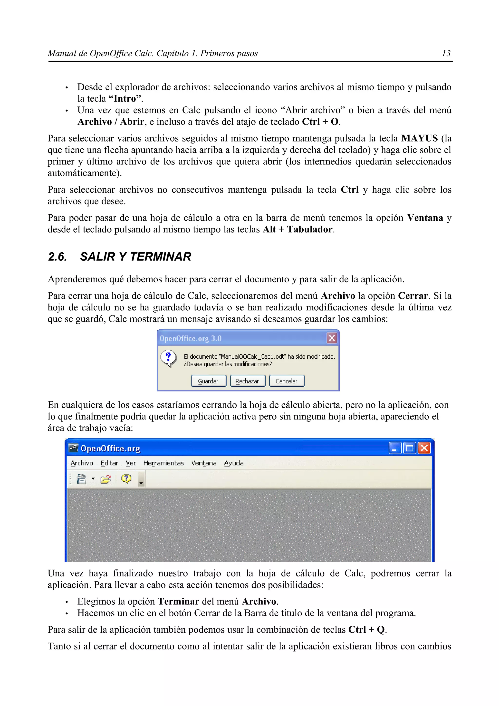 Manual de OpenOffice Calc. Capítulo 1. Primeros pasos                                              13


    •   Desde el explorador de archivos: seleccionando varios archivos al mismo tiempo y pulsando
        la tecla “Intro”.
    •   Una vez que estemos en Calc pulsando el icono “Abrir archivo” o bien a través del menú
        Archivo / Abrir, e incluso a través del atajo de teclado Ctrl + O.
Para seleccionar varios archivos seguidos al mismo tiempo mantenga pulsada la tecla MAYUS (la
que tiene una flecha apuntando hacia arriba a la izquierda y derecha del teclado) y haga clic sobre el
primer y último archivo de los archivos que quiera abrir (los intermedios quedarán seleccionados
automáticamente).
Para seleccionar archivos no consecutivos mantenga pulsada la tecla Ctrl y haga clic sobre los
archivos que desee.
Para poder pasar de una hoja de cálculo a otra en la barra de menú tenemos la opción Ventana y
desde el teclado pulsando al mismo tiempo las teclas Alt + Tabulador.

2.6.    SALIR Y TERMINAR
Aprenderemos qué debemos hacer para cerrar el documento y para salir de la aplicación.
Para cerrar una hoja de cálculo de Calc, seleccionaremos del menú Archivo la opción Cerrar. Si la
hoja de cálculo no se ha guardado todavía o se han realizado modificaciones desde la última vez
que se guardó, Calc mostrará un mensaje avisando si deseamos guardar los cambios:




En cualquiera de los casos estaríamos cerrando la hoja de cálculo abierta, pero no la aplicación, con
lo que finalmente podría quedar la aplicación activa pero sin ninguna hoja abierta, apareciendo el
área de trabajo vacía:




Una vez haya finalizado nuestro trabajo con la hoja de cálculo de Calc, podremos cerrar la
aplicación. Para llevar a cabo esta acción tenemos dos posibilidades:
    •   Elegimos la opción Terminar del menú Archivo.
    •   Hacemos un clic en el botón Cerrar de la Barra de título de la ventana del programa.
Para salir de la aplicación también podemos usar la combinación de teclas Ctrl + Q.
Tanto si al cerrar el documento como al intentar salir de la aplicación existieran libros con cambios
 