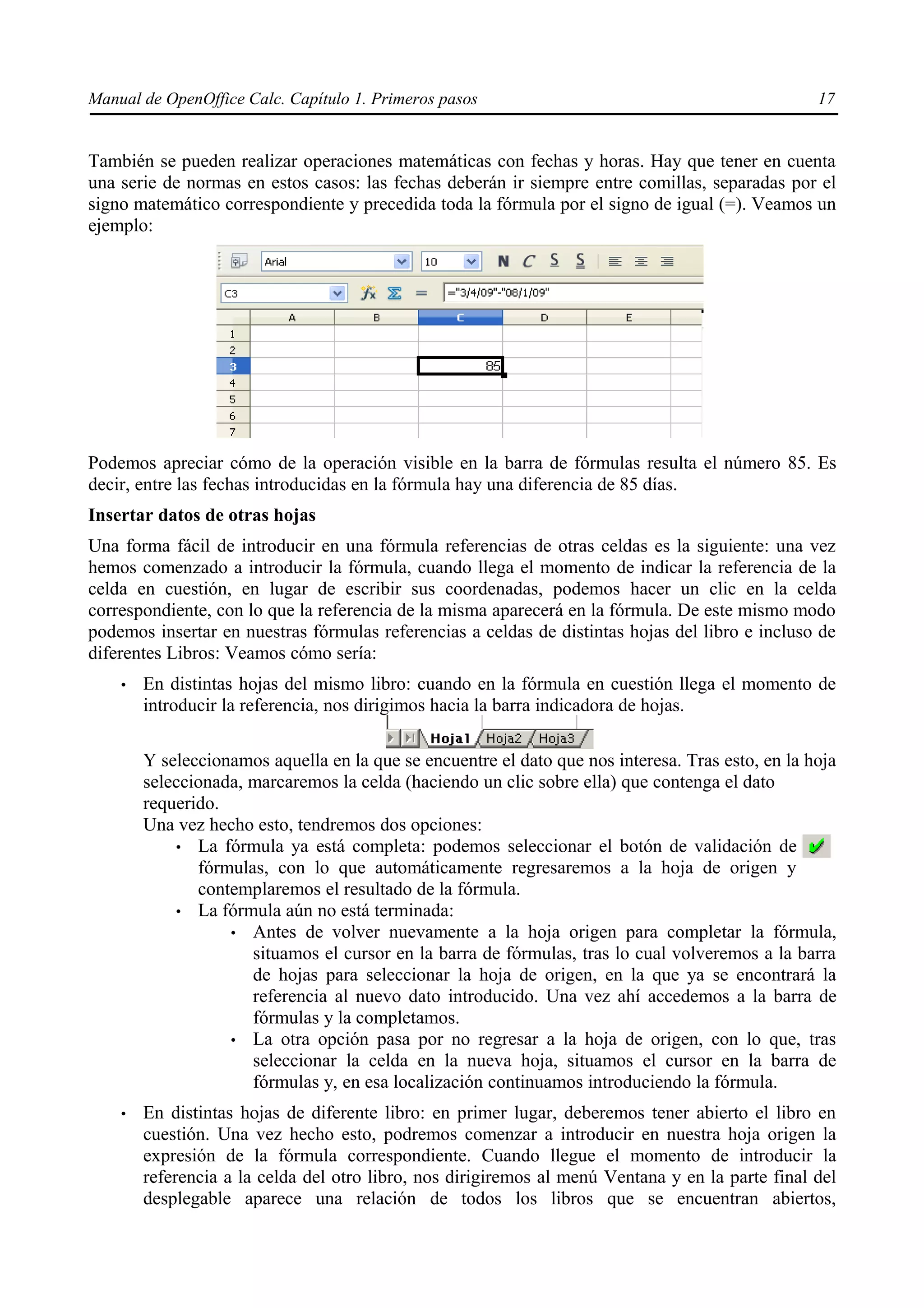 Manual de OpenOffice Calc. Capítulo 1. Primeros pasos                                              17


También se pueden realizar operaciones matemáticas con fechas y horas. Hay que tener en cuenta
una serie de normas en estos casos: las fechas deberán ir siempre entre comillas, separadas por el
signo matemático correspondiente y precedida toda la fórmula por el signo de igual (=). Veamos un
ejemplo:




Podemos apreciar cómo de la operación visible en la barra de fórmulas resulta el número 85. Es
decir, entre las fechas introducidas en la fórmula hay una diferencia de 85 días.
Insertar datos de otras hojas
Una forma fácil de introducir en una fórmula referencias de otras celdas es la siguiente: una vez
hemos comenzado a introducir la fórmula, cuando llega el momento de indicar la referencia de la
celda en cuestión, en lugar de escribir sus coordenadas, podemos hacer un clic en la celda
correspondiente, con lo que la referencia de la misma aparecerá en la fórmula. De este mismo modo
podemos insertar en nuestras fórmulas referencias a celdas de distintas hojas del libro e incluso de
diferentes Libros: Veamos cómo sería:
    •   En distintas hojas del mismo libro: cuando en la fórmula en cuestión llega el momento de
        introducir la referencia, nos dirigimos hacia la barra indicadora de hojas.

        Y seleccionamos aquella en la que se encuentre el dato que nos interesa. Tras esto, en la hoja
        seleccionada, marcaremos la celda (haciendo un clic sobre ella) que contenga el dato
        requerido.
        Una vez hecho esto, tendremos dos opciones:
            • La fórmula ya está completa: podemos seleccionar el botón de validación de
               fórmulas, con lo que automáticamente regresaremos a la hoja de origen y
               contemplaremos el resultado de la fórmula.
            • La fórmula aún no está terminada:
                   • Antes de volver nuevamente a la hoja origen para completar la fórmula,
                      situamos el cursor en la barra de fórmulas, tras lo cual volveremos a la barra
                      de hojas para seleccionar la hoja de origen, en la que ya se encontrará la
                      referencia al nuevo dato introducido. Una vez ahí accedemos a la barra de
                      fórmulas y la completamos.
                   • La otra opción pasa por no regresar a la hoja de origen, con lo que, tras
                      seleccionar la celda en la nueva hoja, situamos el cursor en la barra de
                      fórmulas y, en esa localización continuamos introduciendo la fórmula.
    •   En distintas hojas de diferente libro: en primer lugar, deberemos tener abierto el libro en
        cuestión. Una vez hecho esto, podremos comenzar a introducir en nuestra hoja origen la
        expresión de la fórmula correspondiente. Cuando llegue el momento de introducir la
        referencia a la celda del otro libro, nos dirigiremos al menú Ventana y en la parte final del
        desplegable aparece una relación de todos los libros que se encuentran abiertos,
 