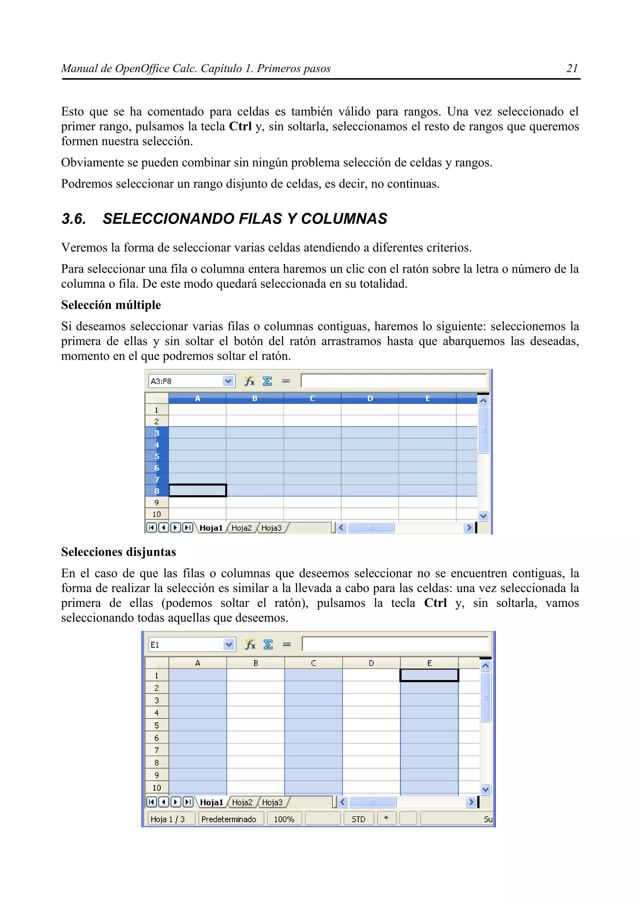 Manual de OpenOffice Calc. Capítulo 1. Primeros pasos                                              21


Esto que se ha comentado para celdas es también válido para rangos. Una vez seleccionado el
primer rango, pulsamos la tecla Ctrl y, sin soltarla, seleccionamos el resto de rangos que queremos
formen nuestra selección.
Obviamente se pueden combinar sin ningún problema selección de celdas y rangos.
Podremos seleccionar un rango disjunto de celdas, es decir, no continuas.

3.6.    SELECCIONANDO FILAS Y COLUMNAS
Veremos la forma de seleccionar varias celdas atendiendo a diferentes criterios.
Para seleccionar una fila o columna entera haremos un clic con el ratón sobre la letra o número de la
columna o fila. De este modo quedará seleccionada en su totalidad.
Selección múltiple
Si deseamos seleccionar varias filas o columnas contiguas, haremos lo siguiente: seleccionemos la
primera de ellas y sin soltar el botón del ratón arrastramos hasta que abarquemos las deseadas,
momento en el que podremos soltar el ratón.




Selecciones disjuntas
En el caso de que las filas o columnas que deseemos seleccionar no se encuentren contiguas, la
forma de realizar la selección es similar a la llevada a cabo para las celdas: una vez seleccionada la
primera de ellas (podemos soltar el ratón), pulsamos la tecla Ctrl y, sin soltarla, vamos
seleccionando todas aquellas que deseemos.
 