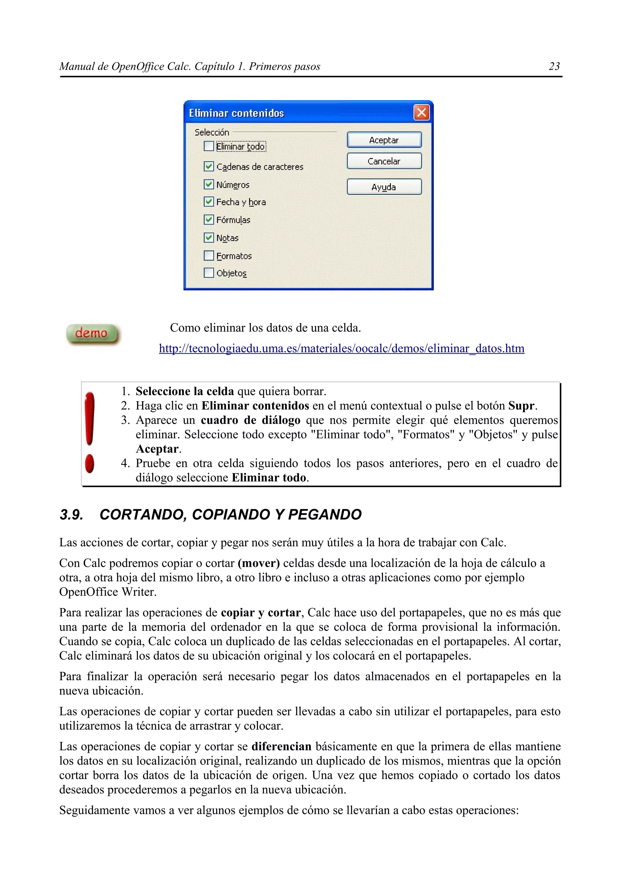 Manual de OpenOffice Calc. Capítulo 1. Primeros pasos                                             23




                      Como eliminar los datos de una celda.
                    http://tecnologiaedu.uma.es/materiales/oocalc/demos/eliminar_datos.htm


            1. Seleccione la celda que quiera borrar.
            2. Haga clic en Eliminar contenidos en el menú contextual o pulse el botón Supr.
            3. Aparece un cuadro de diálogo que nos permite elegir qué elementos queremos
               eliminar. Seleccione todo excepto "Eliminar todo", "Formatos" y "Objetos" y pulse
               Aceptar.
            4. Pruebe en otra celda siguiendo todos los pasos anteriores, pero en el cuadro de
               diálogo seleccione Eliminar todo.


3.9.    CORTANDO, COPIANDO Y PEGANDO
Las acciones de cortar, copiar y pegar nos serán muy útiles a la hora de trabajar con Calc.
Con Calc podremos copiar o cortar (mover) celdas desde una localización de la hoja de cálculo a
otra, a otra hoja del mismo libro, a otro libro e incluso a otras aplicaciones como por ejemplo
OpenOffice Writer.
Para realizar las operaciones de copiar y cortar, Calc hace uso del portapapeles, que no es más que
una parte de la memoria del ordenador en la que se coloca de forma provisional la información.
Cuando se copia, Calc coloca un duplicado de las celdas seleccionadas en el portapapeles. Al cortar,
Calc eliminará los datos de su ubicación original y los colocará en el portapapeles.
Para finalizar la operación será necesario pegar los datos almacenados en el portapapeles en la
nueva ubicación.
Las operaciones de copiar y cortar pueden ser llevadas a cabo sin utilizar el portapapeles, para esto
utilizaremos la técnica de arrastrar y colocar.
Las operaciones de copiar y cortar se diferencian básicamente en que la primera de ellas mantiene
los datos en su localización original, realizando un duplicado de los mismos, mientras que la opción
cortar borra los datos de la ubicación de origen. Una vez que hemos copiado o cortado los datos
deseados procederemos a pegarlos en la nueva ubicación.
Seguidamente vamos a ver algunos ejemplos de cómo se llevarían a cabo estas operaciones:
 