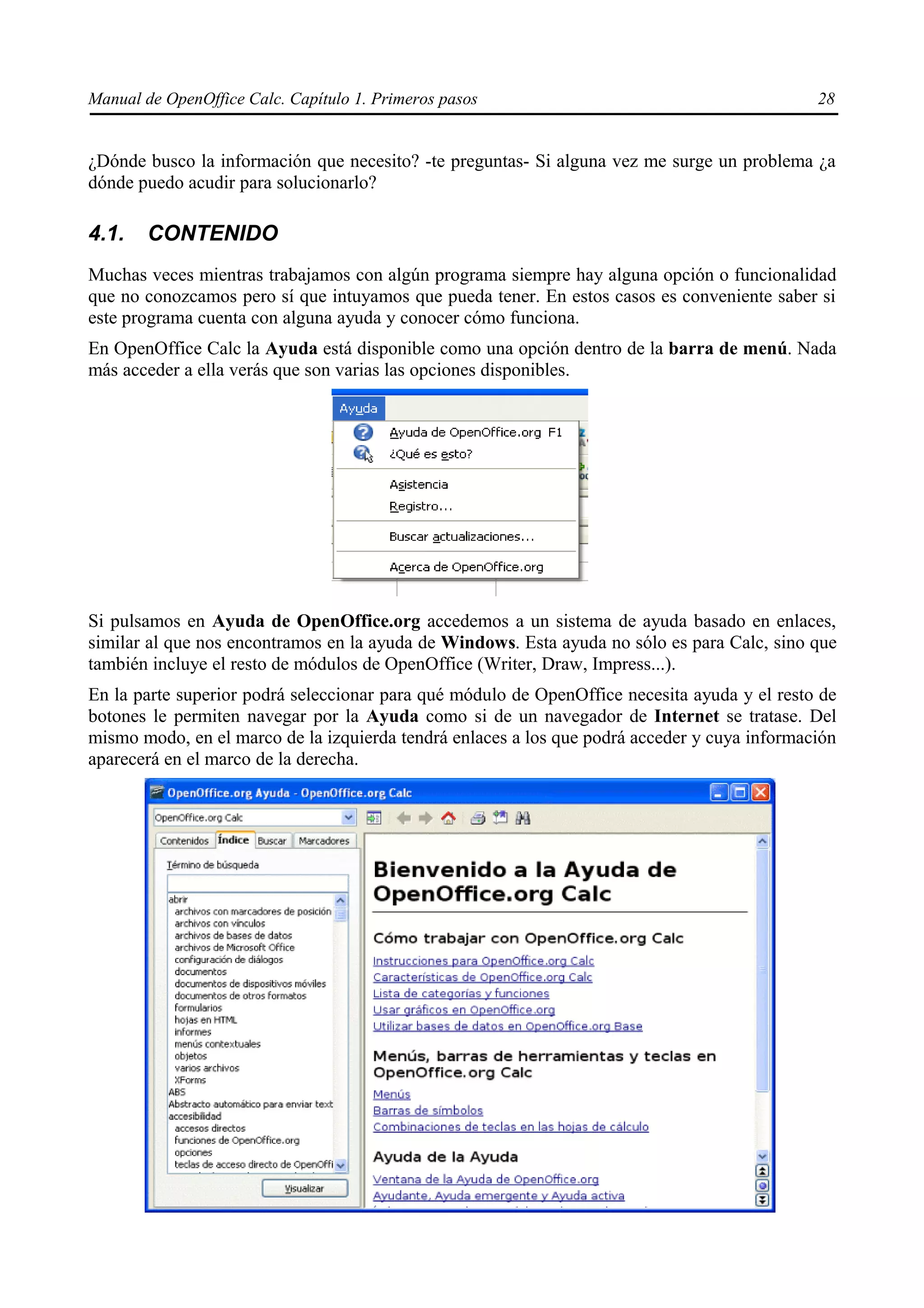 Manual de OpenOffice Calc. Capítulo 1. Primeros pasos                                         28


¿Dónde busco la información que necesito? -te preguntas- Si alguna vez me surge un problema ¿a
dónde puedo acudir para solucionarlo?

4.1.    CONTENIDO
Muchas veces mientras trabajamos con algún programa siempre hay alguna opción o funcionalidad
que no conozcamos pero sí que intuyamos que pueda tener. En estos casos es conveniente saber si
este programa cuenta con alguna ayuda y conocer cómo funciona.
En OpenOffice Calc la Ayuda está disponible como una opción dentro de la barra de menú. Nada
más acceder a ella verás que son varias las opciones disponibles.




Si pulsamos en Ayuda de OpenOffice.org accedemos a un sistema de ayuda basado en enlaces,
similar al que nos encontramos en la ayuda de Windows. Esta ayuda no sólo es para Calc, sino que
también incluye el resto de módulos de OpenOffice (Writer, Draw, Impress...).
En la parte superior podrá seleccionar para qué módulo de OpenOffice necesita ayuda y el resto de
botones le permiten navegar por la Ayuda como si de un navegador de Internet se tratase. Del
mismo modo, en el marco de la izquierda tendrá enlaces a los que podrá acceder y cuya información
aparecerá en el marco de la derecha.
 
