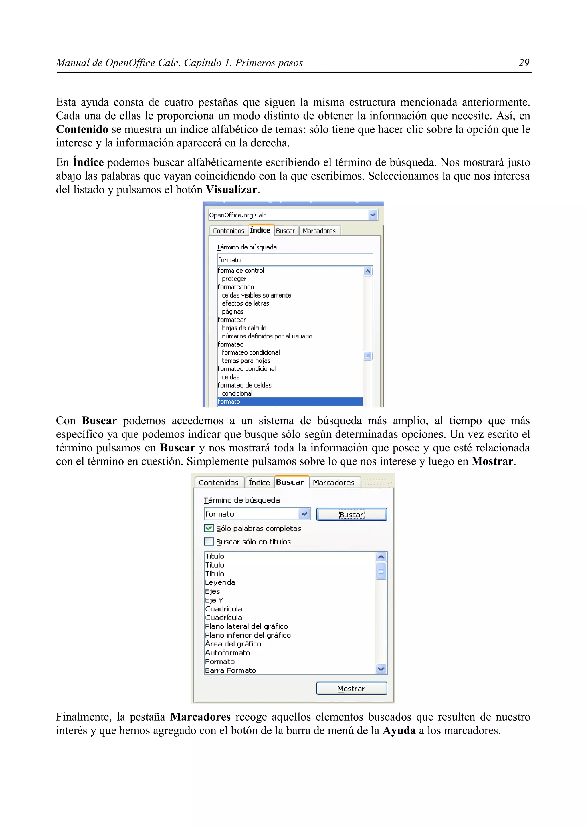 Manual de OpenOffice Calc. Capítulo 1. Primeros pasos                                            29


Esta ayuda consta de cuatro pestañas que siguen la misma estructura mencionada anteriormente.
Cada una de ellas le proporciona un modo distinto de obtener la información que necesite. Así, en
Contenido se muestra un índice alfabético de temas; sólo tiene que hacer clic sobre la opción que le
interese y la información aparecerá en la derecha.
En Índice podemos buscar alfabéticamente escribiendo el término de búsqueda. Nos mostrará justo
abajo las palabras que vayan coincidiendo con la que escribimos. Seleccionamos la que nos interesa
del listado y pulsamos el botón Visualizar.




Con Buscar podemos accedemos a un sistema de búsqueda más amplio, al tiempo que más
específico ya que podemos indicar que busque sólo según determinadas opciones. Un vez escrito el
término pulsamos en Buscar y nos mostrará toda la información que posee y que esté relacionada
con el término en cuestión. Simplemente pulsamos sobre lo que nos interese y luego en Mostrar.




Finalmente, la pestaña Marcadores recoge aquellos elementos buscados que resulten de nuestro
interés y que hemos agregado con el botón de la barra de menú de la Ayuda a los marcadores.
 