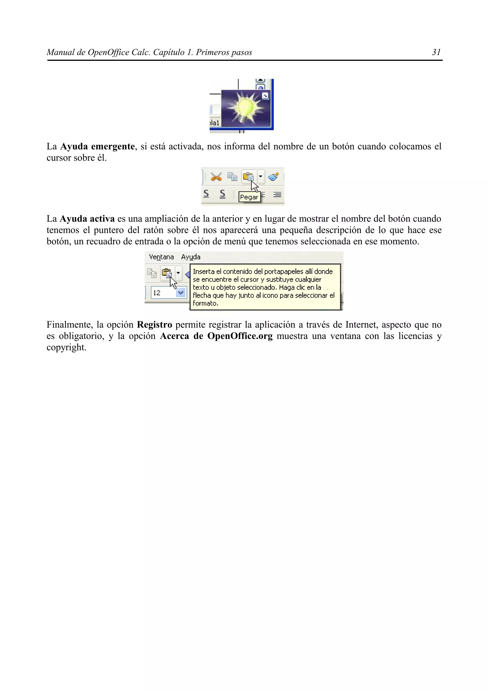 Manual de OpenOffice Calc. Capítulo 1. Primeros pasos                                           31




La Ayuda emergente, si está activada, nos informa del nombre de un botón cuando colocamos el
cursor sobre él.




La Ayuda activa es una ampliación de la anterior y en lugar de mostrar el nombre del botón cuando
tenemos el puntero del ratón sobre él nos aparecerá una pequeña descripción de lo que hace ese
botón, un recuadro de entrada o la opción de menú que tenemos seleccionada en ese momento.




Finalmente, la opción Registro permite registrar la aplicación a través de Internet, aspecto que no
es obligatorio, y la opción Acerca de OpenOffice.org muestra una ventana con las licencias y
copyright.
 