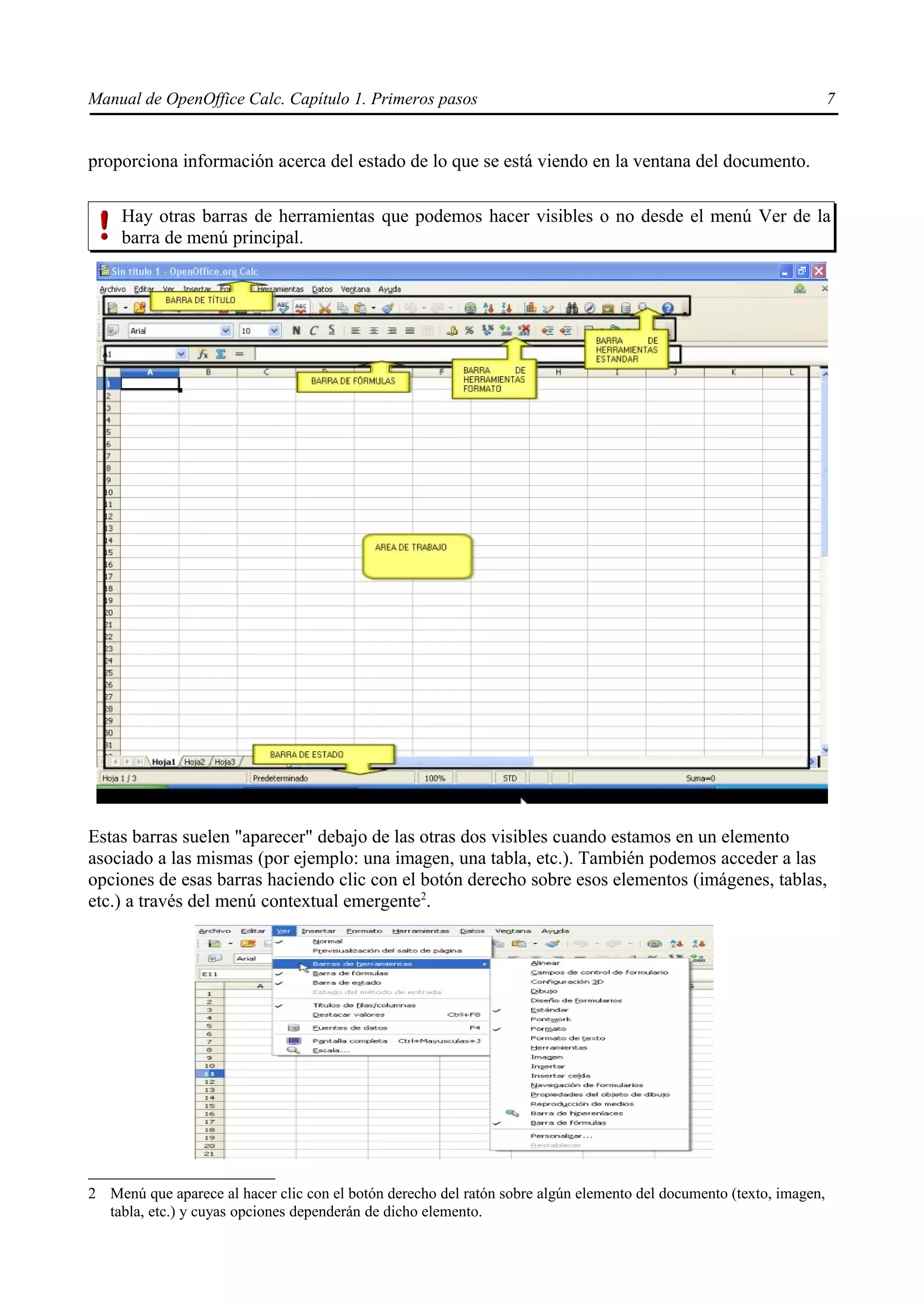 Manual de OpenOffice Calc. Capítulo 1. Primeros pasos                                                                7


proporciona información acerca del estado de lo que se está viendo en la ventana del documento.

     Hay otras barras de herramientas que podemos hacer visibles o no desde el menú Ver de la
     barra de menú principal.




Estas barras suelen "aparecer" debajo de las otras dos visibles cuando estamos en un elemento
asociado a las mismas (por ejemplo: una imagen, una tabla, etc.). También podemos acceder a las
opciones de esas barras haciendo clic con el botón derecho sobre esos elementos (imágenes, tablas,
etc.) a través del menú contextual emergente2.




2 Menú que aparece al hacer clic con el botón derecho del ratón sobre algún elemento del documento (texto, imagen,
  tabla, etc.) y cuyas opciones dependerán de dicho elemento.
 