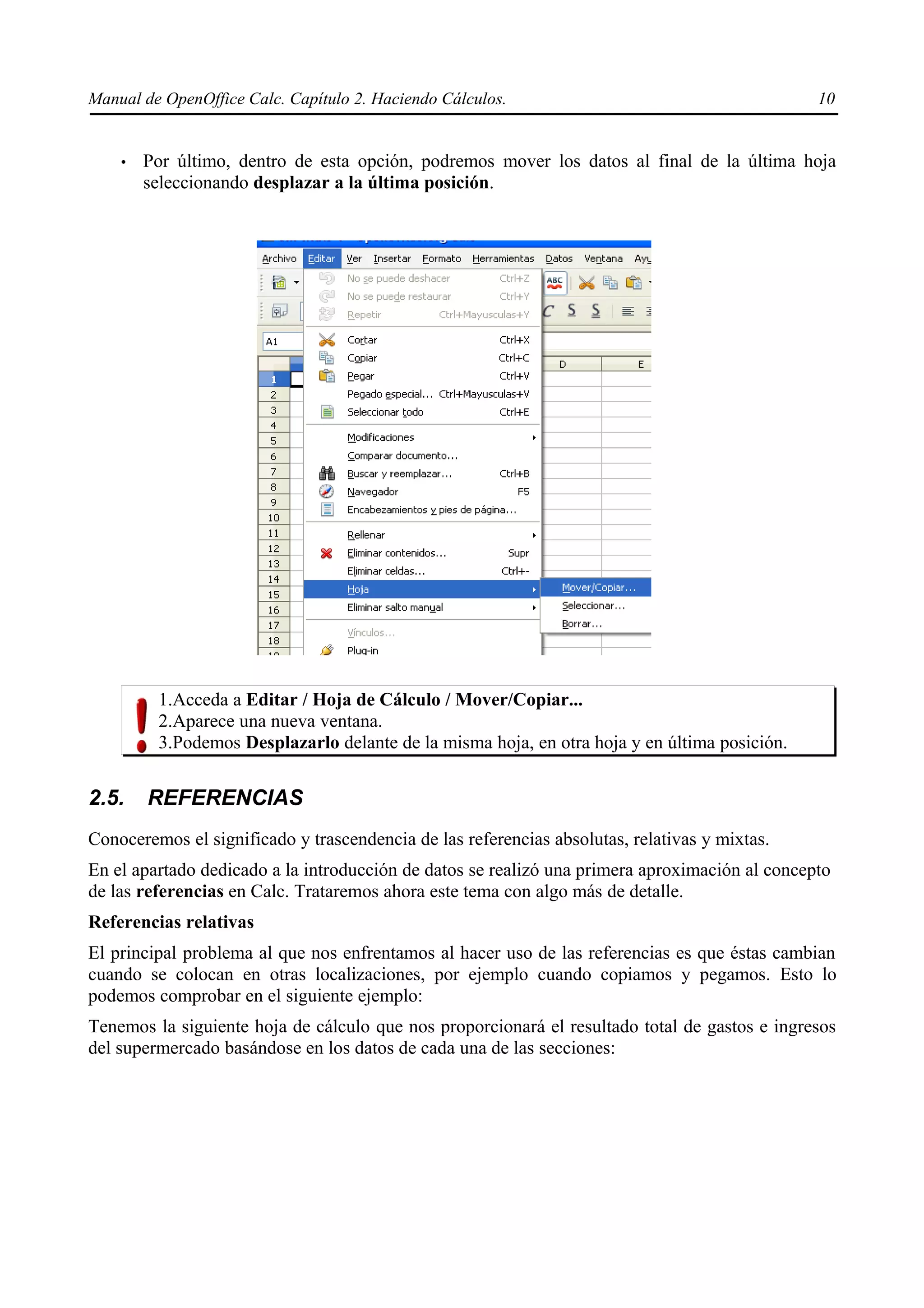 Manual de OpenOffice Calc. Capítulo 2. Haciendo Cálculos.                                       10


    •   Por último, dentro de esta opción, podremos mover los datos al final de la última hoja
        seleccionando desplazar a la última posición.




         1.Acceda a Editar / Hoja de Cálculo / Mover/Copiar...
         2.Aparece una nueva ventana.
         3.Podemos Desplazarlo delante de la misma hoja, en otra hoja y en última posición.


2.5.    REFERENCIAS
Conoceremos el significado y trascendencia de las referencias absolutas, relativas y mixtas.
En el apartado dedicado a la introducción de datos se realizó una primera aproximación al concepto
de las referencias en Calc. Trataremos ahora este tema con algo más de detalle.
Referencias relativas
El principal problema al que nos enfrentamos al hacer uso de las referencias es que éstas cambian
cuando se colocan en otras localizaciones, por ejemplo cuando copiamos y pegamos. Esto lo
podemos comprobar en el siguiente ejemplo:
Tenemos la siguiente hoja de cálculo que nos proporcionará el resultado total de gastos e ingresos
del supermercado basándose en los datos de cada una de las secciones:
 