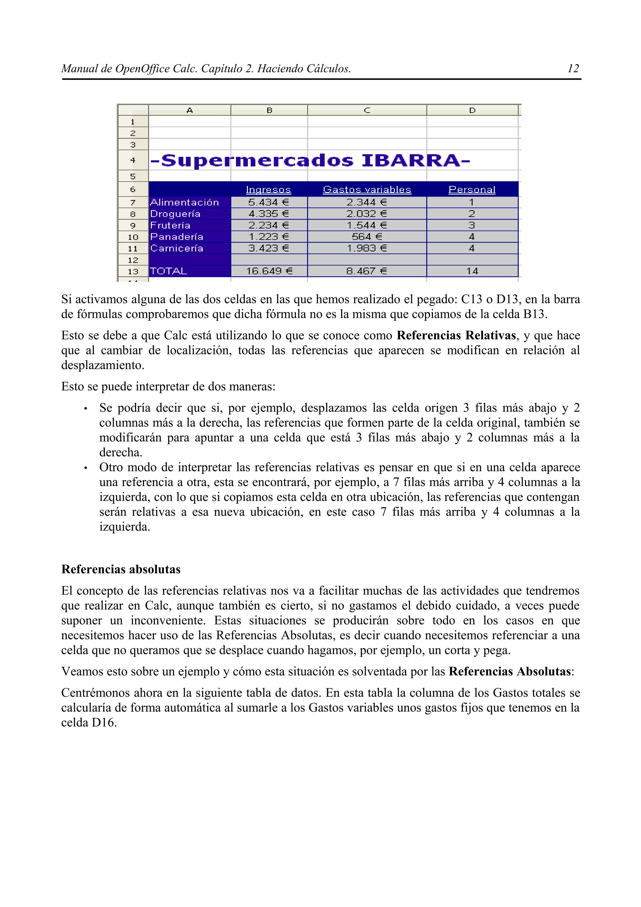 Manual de OpenOffice Calc. Capítulo 2. Haciendo Cálculos.                                          12




Si activamos alguna de las dos celdas en las que hemos realizado el pegado: C13 o D13, en la barra
de fórmulas comprobaremos que dicha fórmula no es la misma que copiamos de la celda B13.
Esto se debe a que Calc está utilizando lo que se conoce como Referencias Relativas, y que hace
que al cambiar de localización, todas las referencias que aparecen se modifican en relación al
desplazamiento.
Esto se puede interpretar de dos maneras:
    •   Se podría decir que si, por ejemplo, desplazamos las celda origen 3 filas más abajo y 2
        columnas más a la derecha, las referencias que formen parte de la celda original, también se
        modificarán para apuntar a una celda que está 3 filas más abajo y 2 columnas más a la
        derecha.
    •   Otro modo de interpretar las referencias relativas es pensar en que si en una celda aparece
        una referencia a otra, esta se encontrará, por ejemplo, a 7 filas más arriba y 4 columnas a la
        izquierda, con lo que si copiamos esta celda en otra ubicación, las referencias que contengan
        serán relativas a esa nueva ubicación, en este caso 7 filas más arriba y 4 columnas a la
        izquierda.


Referencias absolutas
El concepto de las referencias relativas nos va a facilitar muchas de las actividades que tendremos
que realizar en Calc, aunque también es cierto, si no gastamos el debido cuidado, a veces puede
suponer un inconveniente. Estas situaciones se producirán sobre todo en los casos en que
necesitemos hacer uso de las Referencias Absolutas, es decir cuando necesitemos referenciar a una
celda que no queramos que se desplace cuando hagamos, por ejemplo, un corta y pega.
Veamos esto sobre un ejemplo y cómo esta situación es solventada por las Referencias Absolutas:
Centrémonos ahora en la siguiente tabla de datos. En esta tabla la columna de los Gastos totales se
calcularía de forma automática al sumarle a los Gastos variables unos gastos fijos que tenemos en la
celda D16.
 