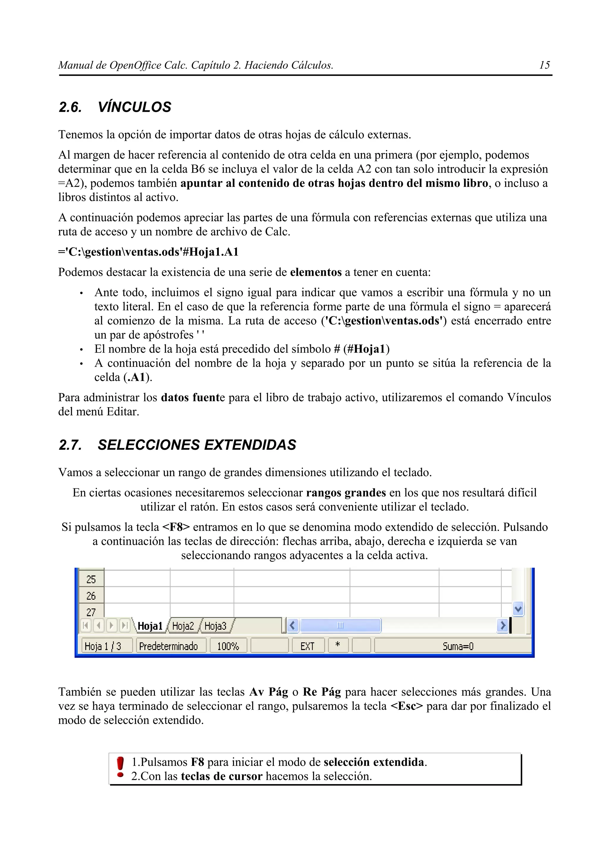 Manual de OpenOffice Calc. Capítulo 2. Haciendo Cálculos.                                          15


2.6.    VÍNCULOS
Tenemos la opción de importar datos de otras hojas de cálculo externas.
Al margen de hacer referencia al contenido de otra celda en una primera (por ejemplo, podemos
determinar que en la celda B6 se incluya el valor de la celda A2 con tan solo introducir la expresión
=A2), podemos también apuntar al contenido de otras hojas dentro del mismo libro, o incluso a
libros distintos al activo.
A continuación podemos apreciar las partes de una fórmula con referencias externas que utiliza una
ruta de acceso y un nombre de archivo de Calc.
='C:gestionventas.ods'#Hoja1.A1
Podemos destacar la existencia de una serie de elementos a tener en cuenta:
    •   Ante todo, incluimos el signo igual para indicar que vamos a escribir una fórmula y no un
        texto literal. En el caso de que la referencia forme parte de una fórmula el signo = aparecerá
        al comienzo de la misma. La ruta de acceso ('C:gestionventas.ods') está encerrado entre
        un par de apóstrofes ' '
    •   El nombre de la hoja está precedido del símbolo # (#Hoja1)
    •   A continuación del nombre de la hoja y separado por un punto se sitúa la referencia de la
        celda (.A1).
Para administrar los datos fuente para el libro de trabajo activo, utilizaremos el comando Vínculos
del menú Editar.

2.7.    SELECCIONES EXTENDIDAS
Vamos a seleccionar un rango de grandes dimensiones utilizando el teclado.
  En ciertas ocasiones necesitaremos seleccionar rangos grandes en los que nos resultará difícil
                utilizar el ratón. En estos casos será conveniente utilizar el teclado.
Si pulsamos la tecla <F8> entramos en lo que se denomina modo extendido de selección. Pulsando
      a continuación las teclas de dirección: flechas arriba, abajo, derecha e izquierda se van
                        seleccionando rangos adyacentes a la celda activa.




También se pueden utilizar las teclas Av Pág o Re Pág para hacer selecciones más grandes. Una
vez se haya terminado de seleccionar el rango, pulsaremos la tecla <Esc> para dar por finalizado el
modo de selección extendido.


               1.Pulsamos F8 para iniciar el modo de selección extendida.
               2.Con las teclas de cursor hacemos la selección.
 