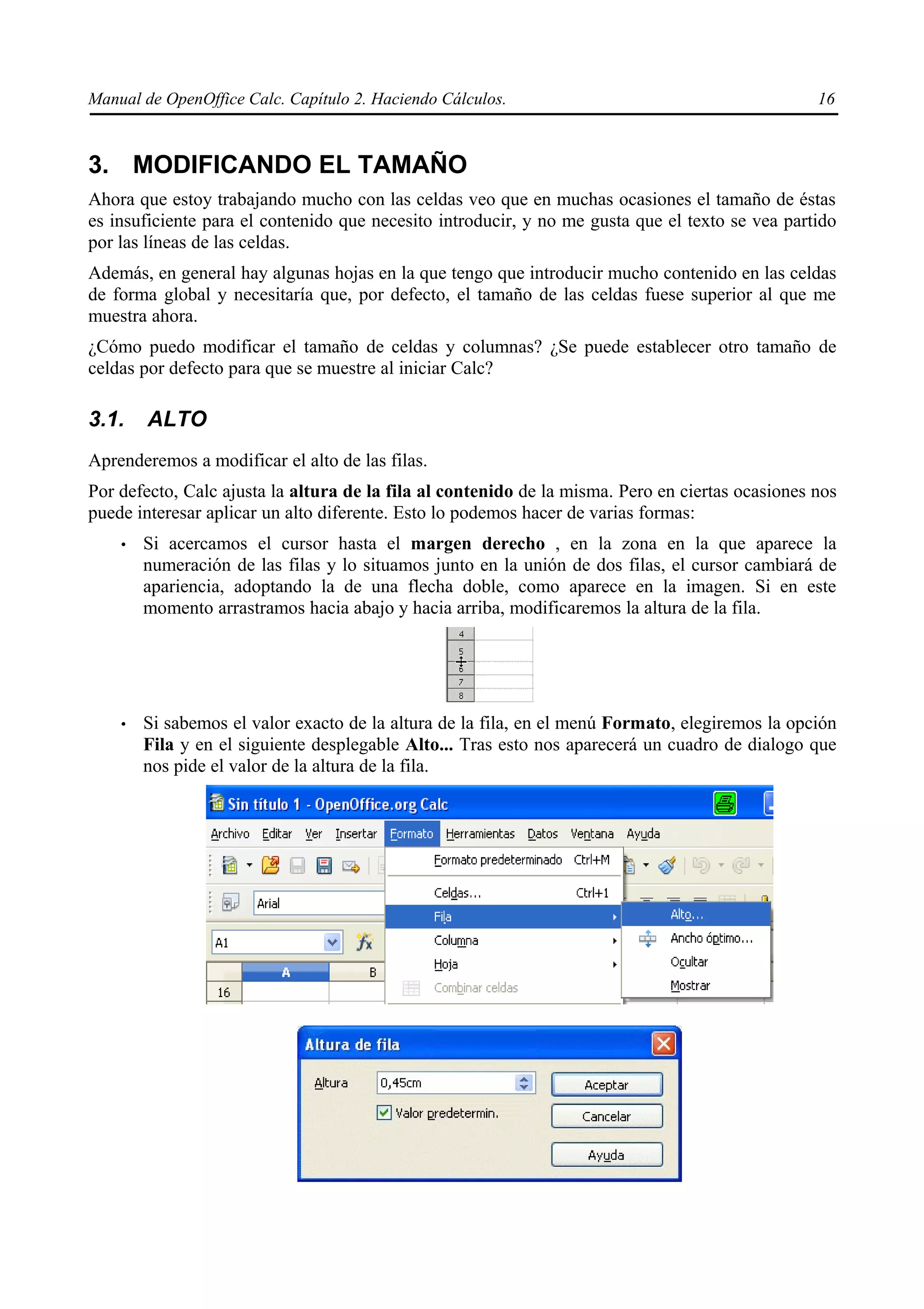 Manual de OpenOffice Calc. Capítulo 2. Haciendo Cálculos.                                         16



3. MODIFICANDO EL TAMAÑO
Ahora que estoy trabajando mucho con las celdas veo que en muchas ocasiones el tamaño de éstas
es insuficiente para el contenido que necesito introducir, y no me gusta que el texto se vea partido
por las líneas de las celdas.
Además, en general hay algunas hojas en la que tengo que introducir mucho contenido en las celdas
de forma global y necesitaría que, por defecto, el tamaño de las celdas fuese superior al que me
muestra ahora.
¿Cómo puedo modificar el tamaño de celdas y columnas? ¿Se puede establecer otro tamaño de
celdas por defecto para que se muestre al iniciar Calc?

3.1.    ALTO
Aprenderemos a modificar el alto de las filas.
Por defecto, Calc ajusta la altura de la fila al contenido de la misma. Pero en ciertas ocasiones nos
puede interesar aplicar un alto diferente. Esto lo podemos hacer de varias formas:
    •   Si acercamos el cursor hasta el margen derecho , en la zona en la que aparece la
        numeración de las filas y lo situamos junto en la unión de dos filas, el cursor cambiará de
        apariencia, adoptando la de una flecha doble, como aparece en la imagen. Si en este
        momento arrastramos hacia abajo y hacia arriba, modificaremos la altura de la fila.




    •   Si sabemos el valor exacto de la altura de la fila, en el menú Formato, elegiremos la opción
        Fila y en el siguiente desplegable Alto... Tras esto nos aparecerá un cuadro de dialogo que
        nos pide el valor de la altura de la fila.
 