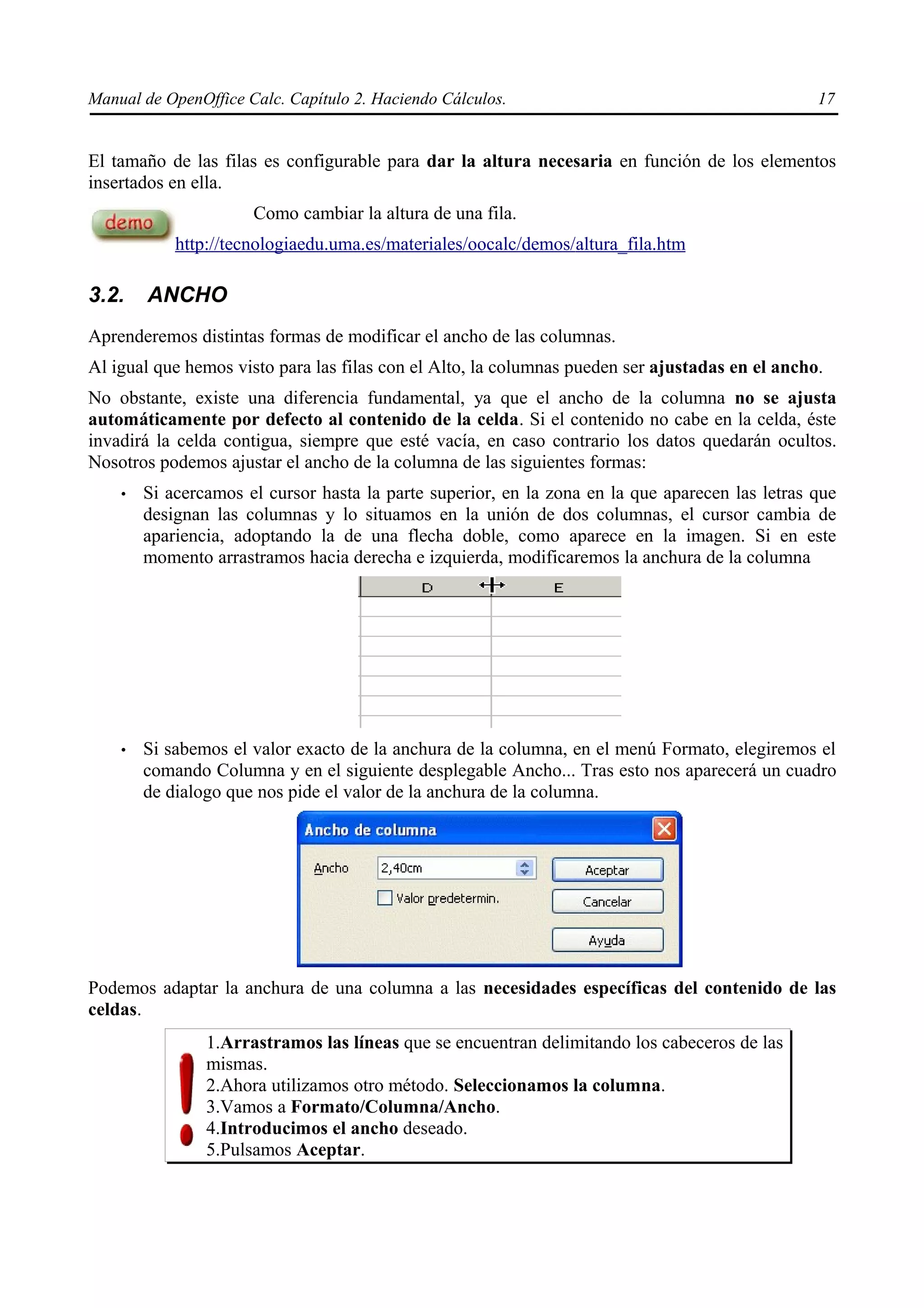 Manual de OpenOffice Calc. Capítulo 2. Haciendo Cálculos.                                        17


El tamaño de las filas es configurable para dar la altura necesaria en función de los elementos
insertados en ella.
                      Como cambiar la altura de una fila.
            http://tecnologiaedu.uma.es/materiales/oocalc/demos/altura_fila.htm

3.2.    ANCHO
Aprenderemos distintas formas de modificar el ancho de las columnas.
Al igual que hemos visto para las filas con el Alto, la columnas pueden ser ajustadas en el ancho.
No obstante, existe una diferencia fundamental, ya que el ancho de la columna no se ajusta
automáticamente por defecto al contenido de la celda. Si el contenido no cabe en la celda, éste
invadirá la celda contigua, siempre que esté vacía, en caso contrario los datos quedarán ocultos.
Nosotros podemos ajustar el ancho de la columna de las siguientes formas:
    •   Si acercamos el cursor hasta la parte superior, en la zona en la que aparecen las letras que
        designan las columnas y lo situamos en la unión de dos columnas, el cursor cambia de
        apariencia, adoptando la de una flecha doble, como aparece en la imagen. Si en este
        momento arrastramos hacia derecha e izquierda, modificaremos la anchura de la columna




    •   Si sabemos el valor exacto de la anchura de la columna, en el menú Formato, elegiremos el
        comando Columna y en el siguiente desplegable Ancho... Tras esto nos aparecerá un cuadro
        de dialogo que nos pide el valor de la anchura de la columna.




Podemos adaptar la anchura de una columna a las necesidades específicas del contenido de las
celdas.
                1.Arrastramos las líneas que se encuentran delimitando los cabeceros de las
                mismas.
                2.Ahora utilizamos otro método. Seleccionamos la columna.
                3.Vamos a Formato/Columna/Ancho.
                4.Introducimos el ancho deseado.
                5.Pulsamos Aceptar.
 