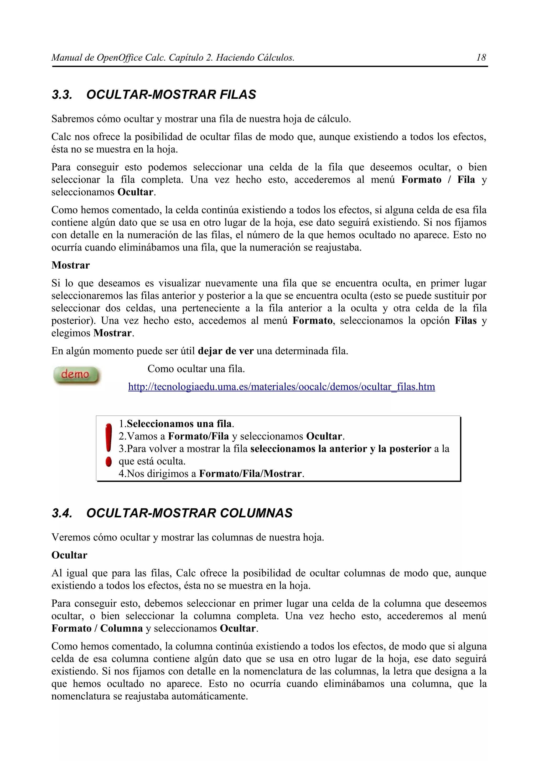 Manual de OpenOffice Calc. Capítulo 2. Haciendo Cálculos.                                            18


3.3.    OCULTAR-MOSTRAR FILAS
Sabremos cómo ocultar y mostrar una fila de nuestra hoja de cálculo.
Calc nos ofrece la posibilidad de ocultar filas de modo que, aunque existiendo a todos los efectos,
ésta no se muestra en la hoja.
Para conseguir esto podemos seleccionar una celda de la fila que deseemos ocultar, o bien
seleccionar la fila completa. Una vez hecho esto, accederemos al menú Formato / Fila y
seleccionamos Ocultar.
Como hemos comentado, la celda continúa existiendo a todos los efectos, si alguna celda de esa fila
contiene algún dato que se usa en otro lugar de la hoja, ese dato seguirá existiendo. Si nos fijamos
con detalle en la numeración de las filas, el número de la que hemos ocultado no aparece. Esto no
ocurría cuando eliminábamos una fila, que la numeración se reajustaba.
Mostrar
Si lo que deseamos es visualizar nuevamente una fila que se encuentra oculta, en primer lugar
seleccionaremos las filas anterior y posterior a la que se encuentra oculta (esto se puede sustituir por
seleccionar dos celdas, una perteneciente a la fila anterior a la oculta y otra celda de la fila
posterior). Una vez hecho esto, accedemos al menú Formato, seleccionamos la opción Filas y
elegimos Mostrar.
En algún momento puede ser útil dejar de ver una determinada fila.
                      Como ocultar una fila.
                  http://tecnologiaedu.uma.es/materiales/oocalc/demos/ocultar_filas.htm


                1.Seleccionamos una fila.
                2.Vamos a Formato/Fila y seleccionamos Ocultar.
                3.Para volver a mostrar la fila seleccionamos la anterior y la posterior a la
                que está oculta.
                4.Nos dirigimos a Formato/Fila/Mostrar.


3.4.    OCULTAR-MOSTRAR COLUMNAS
Veremos cómo ocultar y mostrar las columnas de nuestra hoja.
Ocultar
Al igual que para las filas, Calc ofrece la posibilidad de ocultar columnas de modo que, aunque
existiendo a todos los efectos, ésta no se muestra en la hoja.
Para conseguir esto, debemos seleccionar en primer lugar una celda de la columna que deseemos
ocultar, o bien seleccionar la columna completa. Una vez hecho esto, accederemos al menú
Formato / Columna y seleccionamos Ocultar.
Como hemos comentado, la columna continúa existiendo a todos los efectos, de modo que si alguna
celda de esa columna contiene algún dato que se usa en otro lugar de la hoja, ese dato seguirá
existiendo. Si nos fijamos con detalle en la nomenclatura de las columnas, la letra que designa a la
que hemos ocultado no aparece. Esto no ocurría cuando eliminábamos una columna, que la
nomenclatura se reajustaba automáticamente.
 