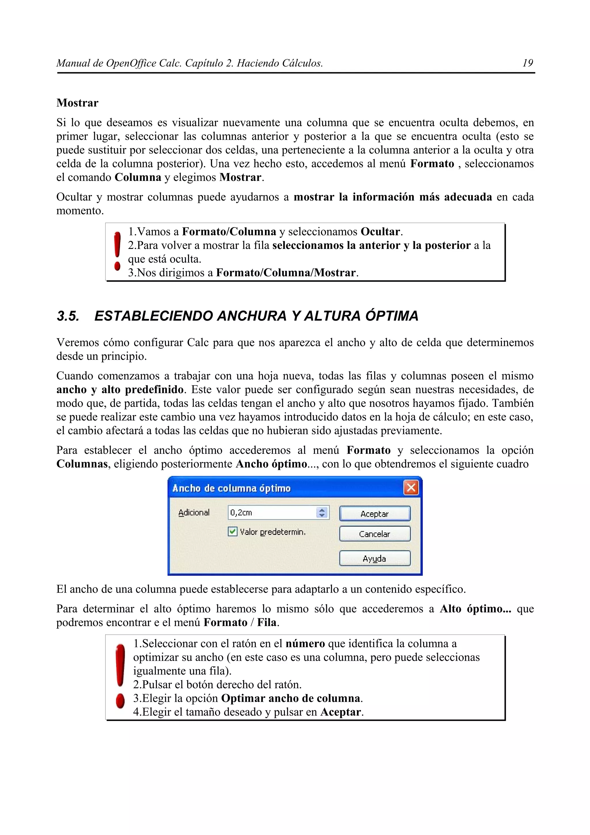 Manual de OpenOffice Calc. Capítulo 2. Haciendo Cálculos.                                          19


Mostrar
Si lo que deseamos es visualizar nuevamente una columna que se encuentra oculta debemos, en
primer lugar, seleccionar las columnas anterior y posterior a la que se encuentra oculta (esto se
puede sustituir por seleccionar dos celdas, una perteneciente a la columna anterior a la oculta y otra
celda de la columna posterior). Una vez hecho esto, accedemos al menú Formato , seleccionamos
el comando Columna y elegimos Mostrar.
Ocultar y mostrar columnas puede ayudarnos a mostrar la información más adecuada en cada
momento.
               1.Vamos a Formato/Columna y seleccionamos Ocultar.
               2.Para volver a mostrar la fila seleccionamos la anterior y la posterior a la
               que está oculta.
               3.Nos dirigimos a Formato/Columna/Mostrar.


3.5.    ESTABLECIENDO ANCHURA Y ALTURA ÓPTIMA
Veremos cómo configurar Calc para que nos aparezca el ancho y alto de celda que determinemos
desde un principio.
Cuando comenzamos a trabajar con una hoja nueva, todas las filas y columnas poseen el mismo
ancho y alto predefinido. Este valor puede ser configurado según sean nuestras necesidades, de
modo que, de partida, todas las celdas tengan el ancho y alto que nosotros hayamos fijado. También
se puede realizar este cambio una vez hayamos introducido datos en la hoja de cálculo; en este caso,
el cambio afectará a todas las celdas que no hubieran sido ajustadas previamente.
Para establecer el ancho óptimo accederemos al menú Formato y seleccionamos la opción
Columnas, eligiendo posteriormente Ancho óptimo..., con lo que obtendremos el siguiente cuadro




El ancho de una columna puede establecerse para adaptarlo a un contenido específico.
Para determinar el alto óptimo haremos lo mismo sólo que accederemos a Alto óptimo... que
podremos encontrar e el menú Formato / Fila.
                1.Seleccionar con el ratón en el número que identifica la columna a
                optimizar su ancho (en este caso es una columna, pero puede seleccionas
                igualmente una fila).
                2.Pulsar el botón derecho del ratón.
                3.Elegir la opción Optimar ancho de columna.
                4.Elegir el tamaño deseado y pulsar en Aceptar.
 