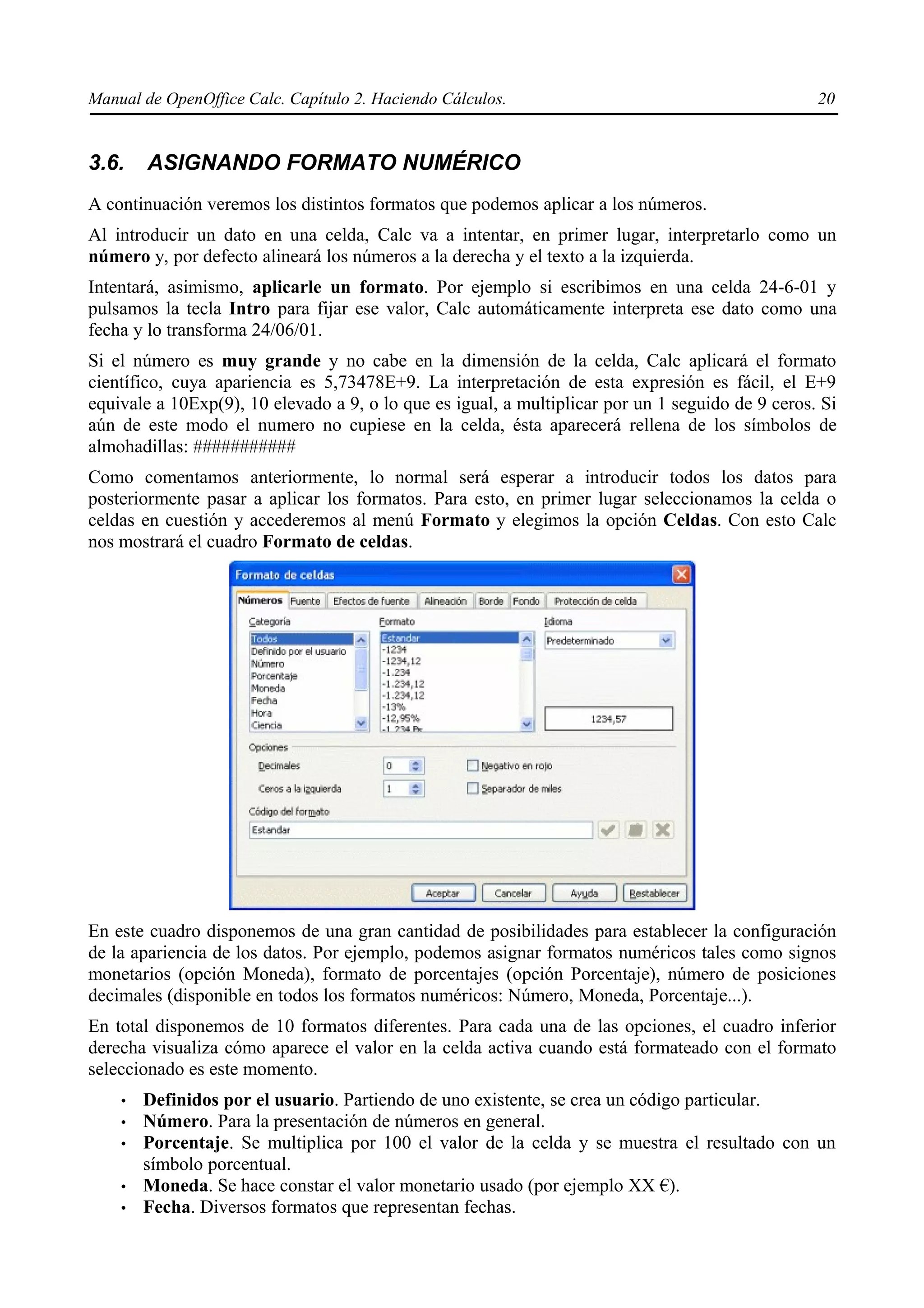 Manual de OpenOffice Calc. Capítulo 2. Haciendo Cálculos.                                         20


3.6.    ASIGNANDO FORMATO NUMÉRICO
A continuación veremos los distintos formatos que podemos aplicar a los números.
Al introducir un dato en una celda, Calc va a intentar, en primer lugar, interpretarlo como un
número y, por defecto alineará los números a la derecha y el texto a la izquierda.
Intentará, asimismo, aplicarle un formato. Por ejemplo si escribimos en una celda 24-6-01 y
pulsamos la tecla Intro para fijar ese valor, Calc automáticamente interpreta ese dato como una
fecha y lo transforma 24/06/01.
Si el número es muy grande y no cabe en la dimensión de la celda, Calc aplicará el formato
científico, cuya apariencia es 5,73478E+9. La interpretación de esta expresión es fácil, el E+9
equivale a 10Exp(9), 10 elevado a 9, o lo que es igual, a multiplicar por un 1 seguido de 9 ceros. Si
aún de este modo el numero no cupiese en la celda, ésta aparecerá rellena de los símbolos de
almohadillas: ###########
Como comentamos anteriormente, lo normal será esperar a introducir todos los datos para
posteriormente pasar a aplicar los formatos. Para esto, en primer lugar seleccionamos la celda o
celdas en cuestión y accederemos al menú Formato y elegimos la opción Celdas. Con esto Calc
nos mostrará el cuadro Formato de celdas.




En este cuadro disponemos de una gran cantidad de posibilidades para establecer la configuración
de la apariencia de los datos. Por ejemplo, podemos asignar formatos numéricos tales como signos
monetarios (opción Moneda), formato de porcentajes (opción Porcentaje), número de posiciones
decimales (disponible en todos los formatos numéricos: Número, Moneda, Porcentaje...).
En total disponemos de 10 formatos diferentes. Para cada una de las opciones, el cuadro inferior
derecha visualiza cómo aparece el valor en la celda activa cuando está formateado con el formato
seleccionado es este momento.
    •   Definidos por el usuario. Partiendo de uno existente, se crea un código particular.
    •   Número. Para la presentación de números en general.
    •   Porcentaje. Se multiplica por 100 el valor de la celda y se muestra el resultado con un
        símbolo porcentual.
    •   Moneda. Se hace constar el valor monetario usado (por ejemplo XX €).
    •   Fecha. Diversos formatos que representan fechas.
 