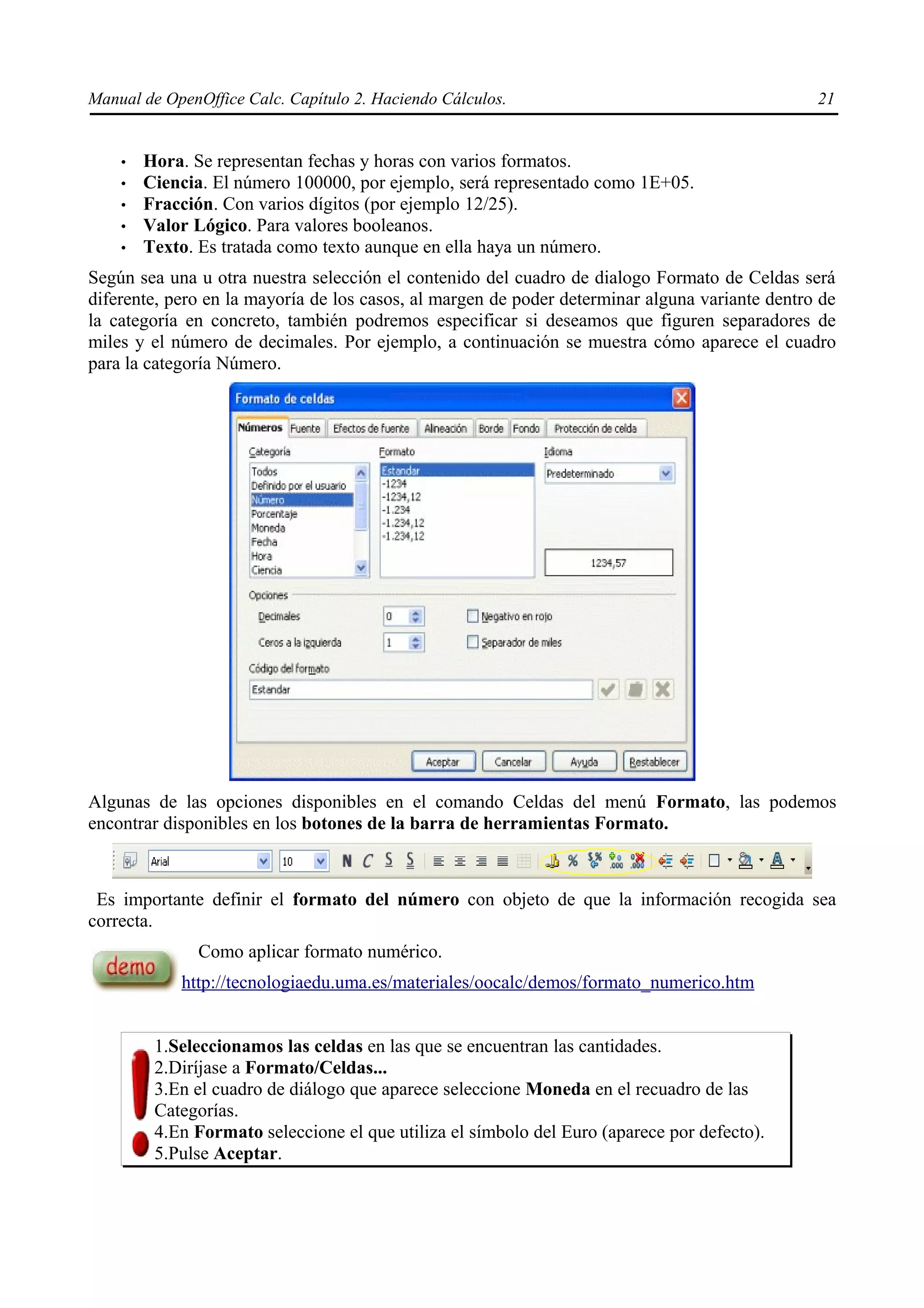 Manual de OpenOffice Calc. Capítulo 2. Haciendo Cálculos.                                       21


    •   Hora. Se representan fechas y horas con varios formatos.
    •   Ciencia. El número 100000, por ejemplo, será representado como 1E+05.
    •   Fracción. Con varios dígitos (por ejemplo 12/25).
    •   Valor Lógico. Para valores booleanos.
    •   Texto. Es tratada como texto aunque en ella haya un número.
Según sea una u otra nuestra selección el contenido del cuadro de dialogo Formato de Celdas será
diferente, pero en la mayoría de los casos, al margen de poder determinar alguna variante dentro de
la categoría en concreto, también podremos especificar si deseamos que figuren separadores de
miles y el número de decimales. Por ejemplo, a continuación se muestra cómo aparece el cuadro
para la categoría Número.




Algunas de las opciones disponibles en el comando Celdas del menú Formato, las podemos
encontrar disponibles en los botones de la barra de herramientas Formato.



 Es importante definir el formato del número con objeto de que la información recogida sea
correcta.
              Como aplicar formato numérico.
            http://tecnologiaedu.uma.es/materiales/oocalc/demos/formato_numerico.htm


         1.Seleccionamos las celdas en las que se encuentran las cantidades.
         2.Diríjase a Formato/Celdas...
         3.En el cuadro de diálogo que aparece seleccione Moneda en el recuadro de las
         Categorías.
         4.En Formato seleccione el que utiliza el símbolo del Euro (aparece por defecto).
         5.Pulse Aceptar.
 