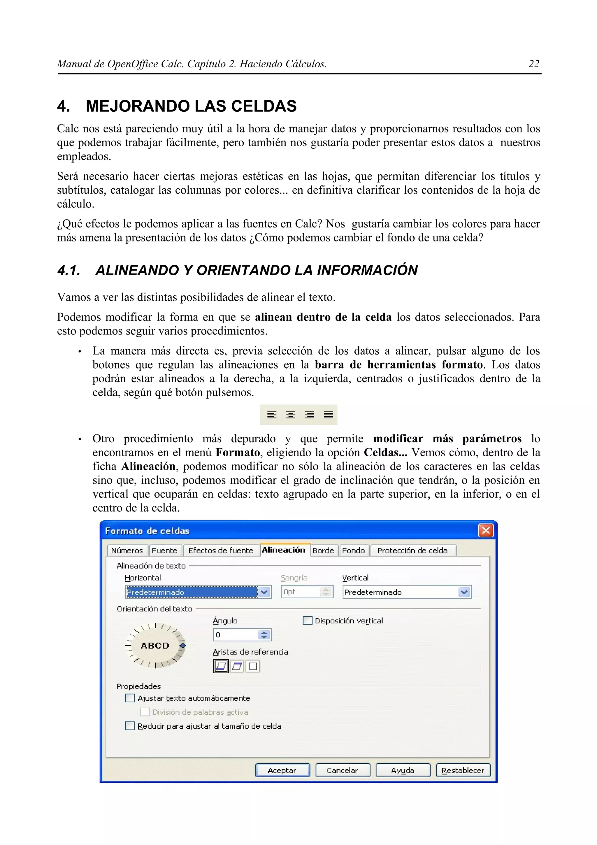 Manual de OpenOffice Calc. Capítulo 2. Haciendo Cálculos.                                           22



4. MEJORANDO LAS CELDAS
Calc nos está pareciendo muy útil a la hora de manejar datos y proporcionarnos resultados con los
que podemos trabajar fácilmente, pero también nos gustaría poder presentar estos datos a nuestros
empleados.
Será necesario hacer ciertas mejoras estéticas en las hojas, que permitan diferenciar los títulos y
subtítulos, catalogar las columnas por colores... en definitiva clarificar los contenidos de la hoja de
cálculo.
¿Qué efectos le podemos aplicar a las fuentes en Calc? Nos gustaría cambiar los colores para hacer
más amena la presentación de los datos ¿Cómo podemos cambiar el fondo de una celda?

4.1.    ALINEANDO Y ORIENTANDO LA INFORMACIÓN
Vamos a ver las distintas posibilidades de alinear el texto.
Podemos modificar la forma en que se alinean dentro de la celda los datos seleccionados. Para
esto podemos seguir varios procedimientos.
    •   La manera más directa es, previa selección de los datos a alinear, pulsar alguno de los
        botones que regulan las alineaciones en la barra de herramientas formato. Los datos
        podrán estar alineados a la derecha, a la izquierda, centrados o justificados dentro de la
        celda, según qué botón pulsemos.


    •   Otro procedimiento más depurado y que permite modificar más parámetros lo
        encontramos en el menú Formato, eligiendo la opción Celdas... Vemos cómo, dentro de la
        ficha Alineación, podemos modificar no sólo la alineación de los caracteres en las celdas
        sino que, incluso, podemos modificar el grado de inclinación que tendrán, o la posición en
        vertical que ocuparán en celdas: texto agrupado en la parte superior, en la inferior, o en el
        centro de la celda.
 