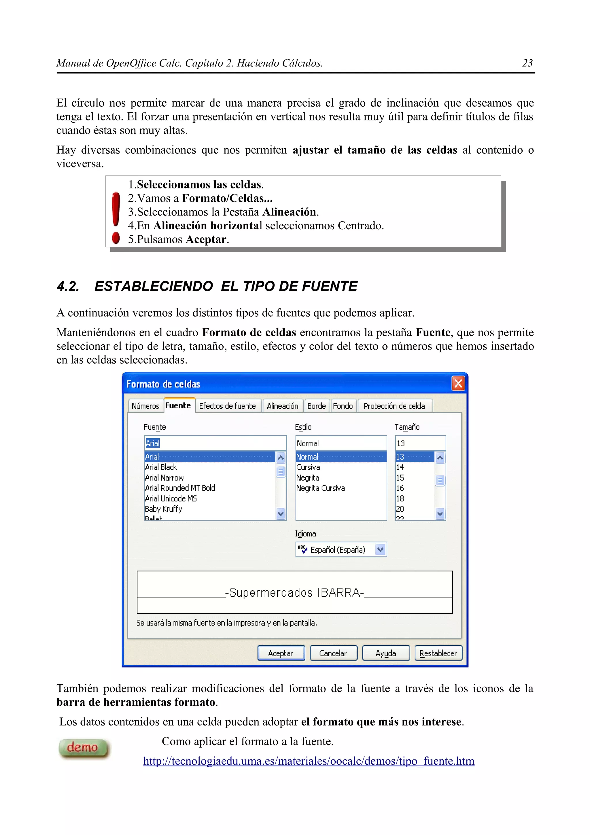 Manual de OpenOffice Calc. Capítulo 2. Haciendo Cálculos.                                             23


El círculo nos permite marcar de una manera precisa el grado de inclinación que deseamos que
tenga el texto. El forzar una presentación en vertical nos resulta muy útil para definir títulos de filas
cuando éstas son muy altas.
Hay diversas combinaciones que nos permiten ajustar el tamaño de las celdas al contenido o
viceversa.
               1.Seleccionamos las celdas.
               2.Vamos a Formato/Celdas...
               3.Seleccionamos la Pestaña Alineación.
               4.En Alineación horizontal seleccionamos Centrado.
               5.Pulsamos Aceptar.



4.2.    ESTABLECIENDO EL TIPO DE FUENTE
A continuación veremos los distintos tipos de fuentes que podemos aplicar.
Manteniéndonos en el cuadro Formato de celdas encontramos la pestaña Fuente, que nos permite
seleccionar el tipo de letra, tamaño, estilo, efectos y color del texto o números que hemos insertado
en las celdas seleccionadas.




También podemos realizar modificaciones del formato de la fuente a través de los iconos de la
barra de herramientas formato.
Los datos contenidos en una celda pueden adoptar el formato que más nos interese.
                       Como aplicar el formato a la fuente.
                   http://tecnologiaedu.uma.es/materiales/oocalc/demos/tipo_fuente.htm
 