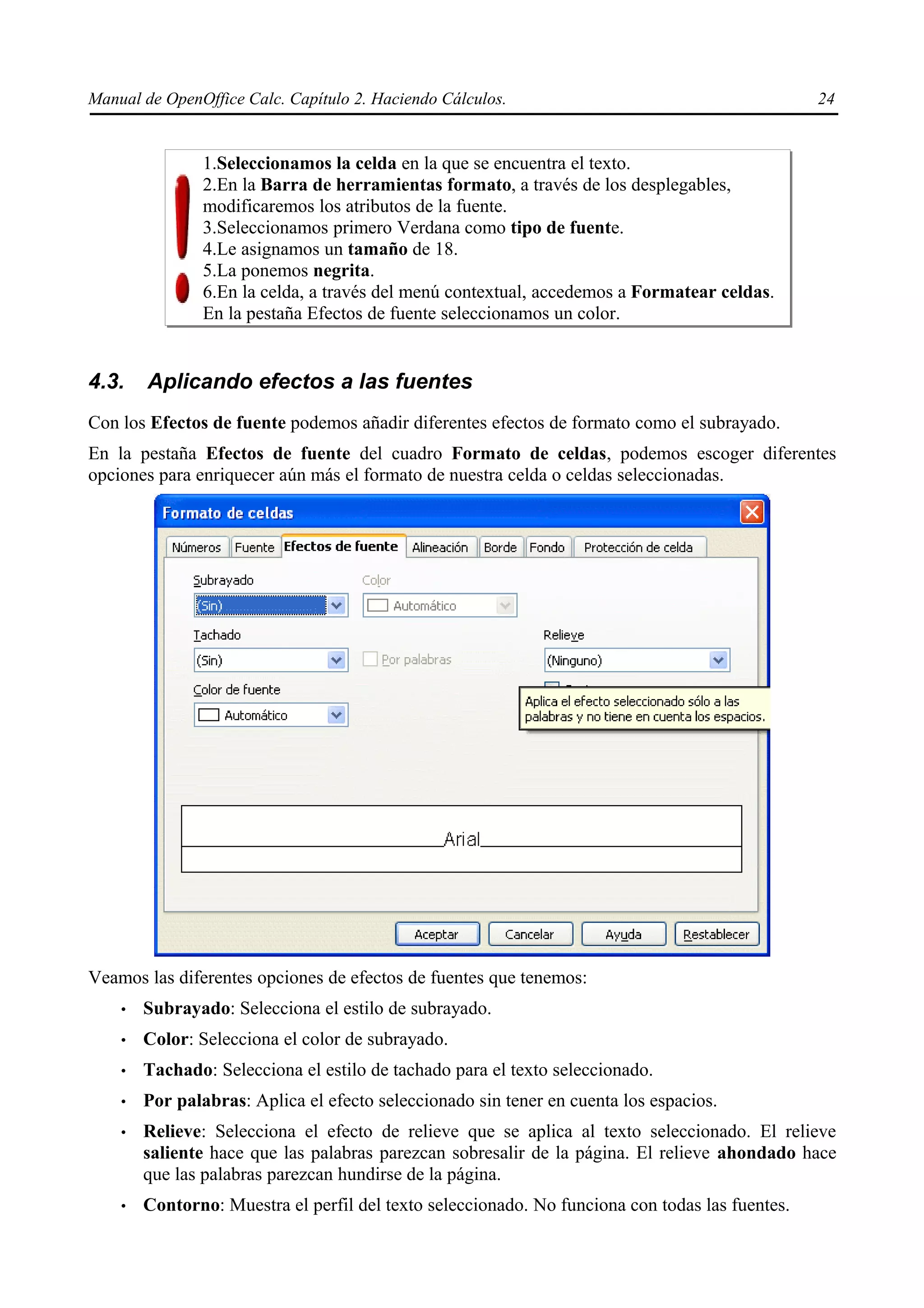 Manual de OpenOffice Calc. Capítulo 2. Haciendo Cálculos.                                        24


               1.Seleccionamos la celda en la que se encuentra el texto.
               2.En la Barra de herramientas formato, a través de los desplegables,
               modificaremos los atributos de la fuente.
               3.Seleccionamos primero Verdana como tipo de fuente.
               4.Le asignamos un tamaño de 18.
               5.La ponemos negrita.
               6.En la celda, a través del menú contextual, accedemos a Formatear celdas.
               En la pestaña Efectos de fuente seleccionamos un color.


4.3.    Aplicando efectos a las fuentes
Con los Efectos de fuente podemos añadir diferentes efectos de formato como el subrayado.
En la pestaña Efectos de fuente del cuadro Formato de celdas, podemos escoger diferentes
opciones para enriquecer aún más el formato de nuestra celda o celdas seleccionadas.




Veamos las diferentes opciones de efectos de fuentes que tenemos:
    •   Subrayado: Selecciona el estilo de subrayado.
    •   Color: Selecciona el color de subrayado.
    •   Tachado: Selecciona el estilo de tachado para el texto seleccionado.
    •   Por palabras: Aplica el efecto seleccionado sin tener en cuenta los espacios.
    •   Relieve: Selecciona el efecto de relieve que se aplica al texto seleccionado. El relieve
        saliente hace que las palabras parezcan sobresalir de la página. El relieve ahondado hace
        que las palabras parezcan hundirse de la página.
    •   Contorno: Muestra el perfil del texto seleccionado. No funciona con todas las fuentes.
 