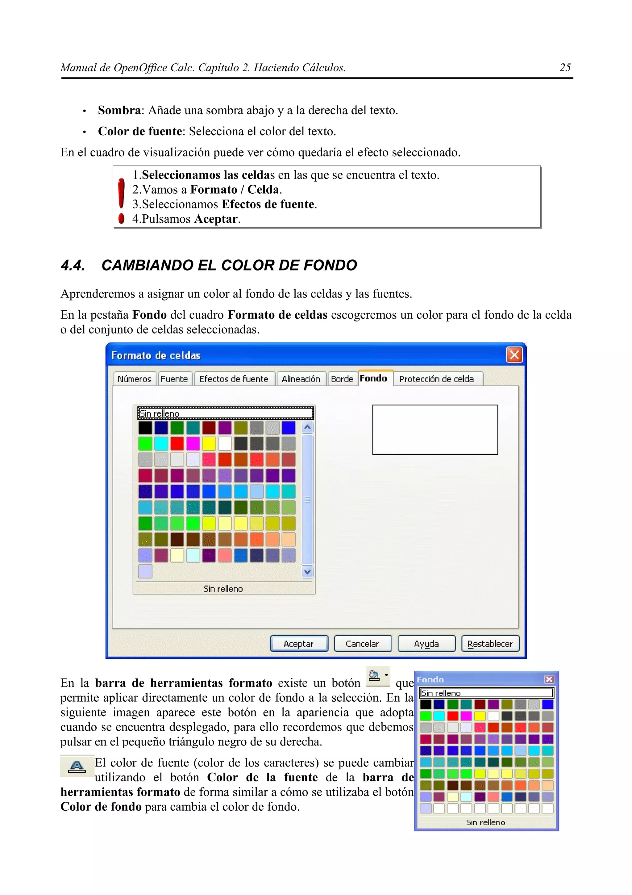 Manual de OpenOffice Calc. Capítulo 2. Haciendo Cálculos.                                   25


    •   Sombra: Añade una sombra abajo y a la derecha del texto.
    •   Color de fuente: Selecciona el color del texto.
En el cuadro de visualización puede ver cómo quedaría el efecto seleccionado.
              1.Seleccionamos las celdas en las que se encuentra el texto.
              2.Vamos a Formato / Celda.
              3.Seleccionamos Efectos de fuente.
              4.Pulsamos Aceptar.


4.4.    CAMBIANDO EL COLOR DE FONDO
Aprenderemos a asignar un color al fondo de las celdas y las fuentes.
En la pestaña Fondo del cuadro Formato de celdas escogeremos un color para el fondo de la celda
o del conjunto de celdas seleccionadas.




En la barra de herramientas formato existe un botón             que
permite aplicar directamente un color de fondo a la selección. En la
siguiente imagen aparece este botón en la apariencia que adopta
cuando se encuentra desplegado, para ello recordemos que debemos
pulsar en el pequeño triángulo negro de su derecha.
      El color de fuente (color de los caracteres) se puede cambiar
      utilizando el botón Color de la fuente de la barra de
herramientas formato de forma similar a cómo se utilizaba el botón
Color de fondo para cambia el color de fondo.
 