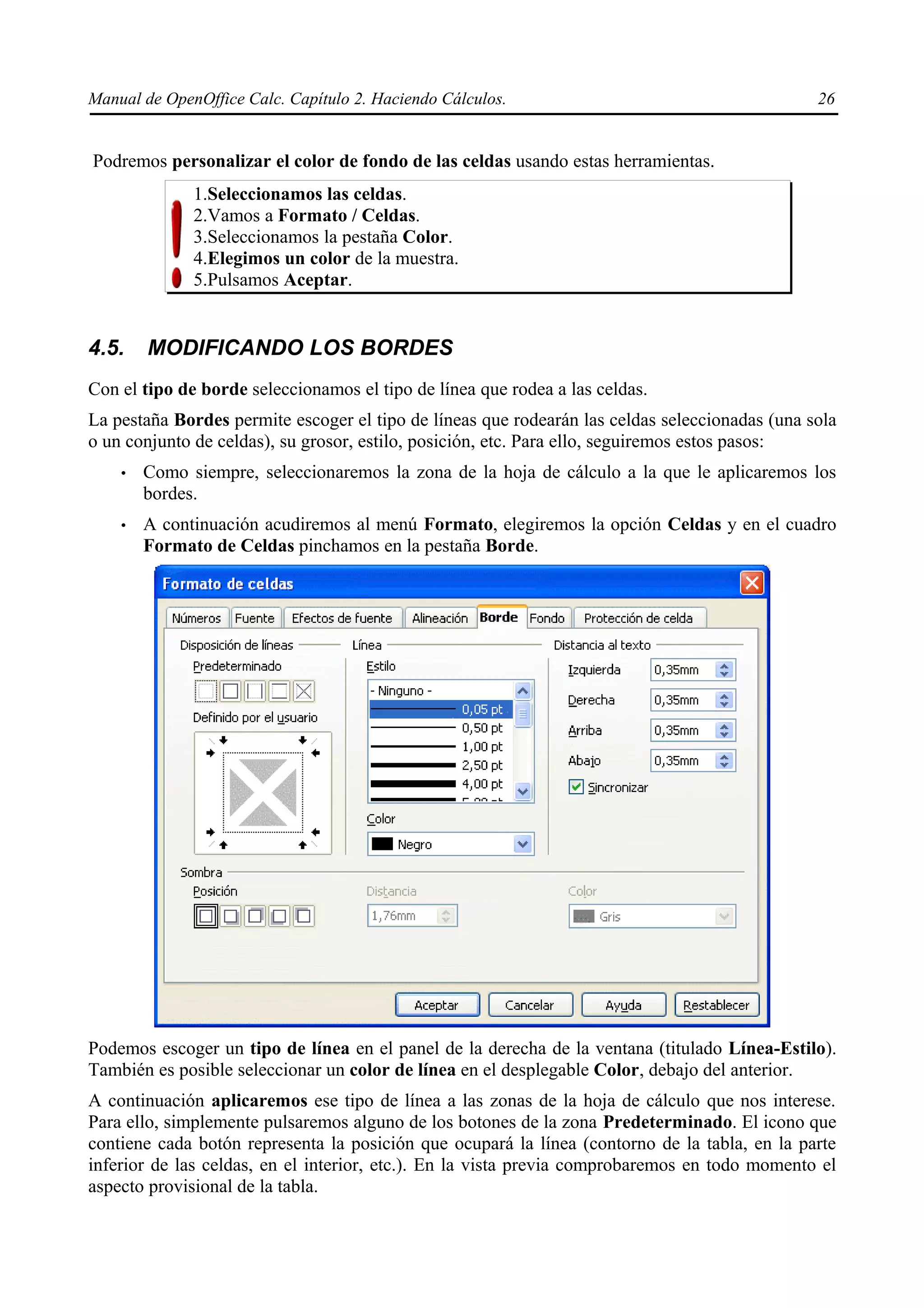 Manual de OpenOffice Calc. Capítulo 2. Haciendo Cálculos.                                       26


Podremos personalizar el color de fondo de las celdas usando estas herramientas.
              1.Seleccionamos las celdas.
              2.Vamos a Formato / Celdas.
              3.Seleccionamos la pestaña Color.
              4.Elegimos un color de la muestra.
              5.Pulsamos Aceptar.


4.5.    MODIFICANDO LOS BORDES
Con el tipo de borde seleccionamos el tipo de línea que rodea a las celdas.
La pestaña Bordes permite escoger el tipo de líneas que rodearán las celdas seleccionadas (una sola
o un conjunto de celdas), su grosor, estilo, posición, etc. Para ello, seguiremos estos pasos:
    •   Como siempre, seleccionaremos la zona de la hoja de cálculo a la que le aplicaremos los
        bordes.
    •   A continuación acudiremos al menú Formato, elegiremos la opción Celdas y en el cuadro
        Formato de Celdas pinchamos en la pestaña Borde.




Podemos escoger un tipo de línea en el panel de la derecha de la ventana (titulado Línea-Estilo).
También es posible seleccionar un color de línea en el desplegable Color, debajo del anterior.
A continuación aplicaremos ese tipo de línea a las zonas de la hoja de cálculo que nos interese.
Para ello, simplemente pulsaremos alguno de los botones de la zona Predeterminado. El icono que
contiene cada botón representa la posición que ocupará la línea (contorno de la tabla, en la parte
inferior de las celdas, en el interior, etc.). En la vista previa comprobaremos en todo momento el
aspecto provisional de la tabla.
 