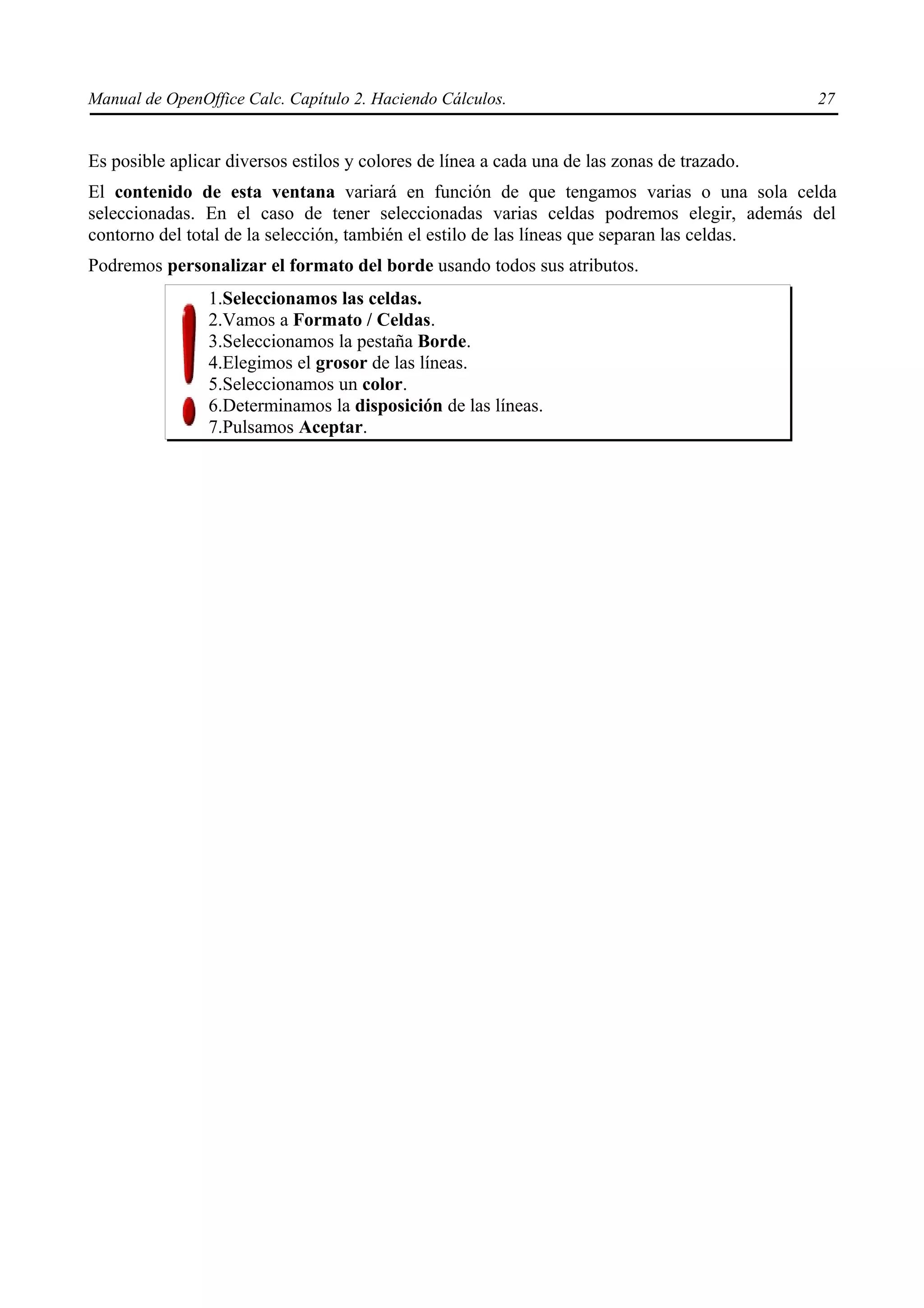 Manual de OpenOffice Calc. Capítulo 2. Haciendo Cálculos.                                    27


Es posible aplicar diversos estilos y colores de línea a cada una de las zonas de trazado.
El contenido de esta ventana variará en función de que tengamos varias o una sola celda
seleccionadas. En el caso de tener seleccionadas varias celdas podremos elegir, además del
contorno del total de la selección, también el estilo de las líneas que separan las celdas.
Podremos personalizar el formato del borde usando todos sus atributos.
                1.Seleccionamos las celdas.
                2.Vamos a Formato / Celdas.
                3.Seleccionamos la pestaña Borde.
                4.Elegimos el grosor de las líneas.
                5.Seleccionamos un color.
                6.Determinamos la disposición de las líneas.
                7.Pulsamos Aceptar.
 