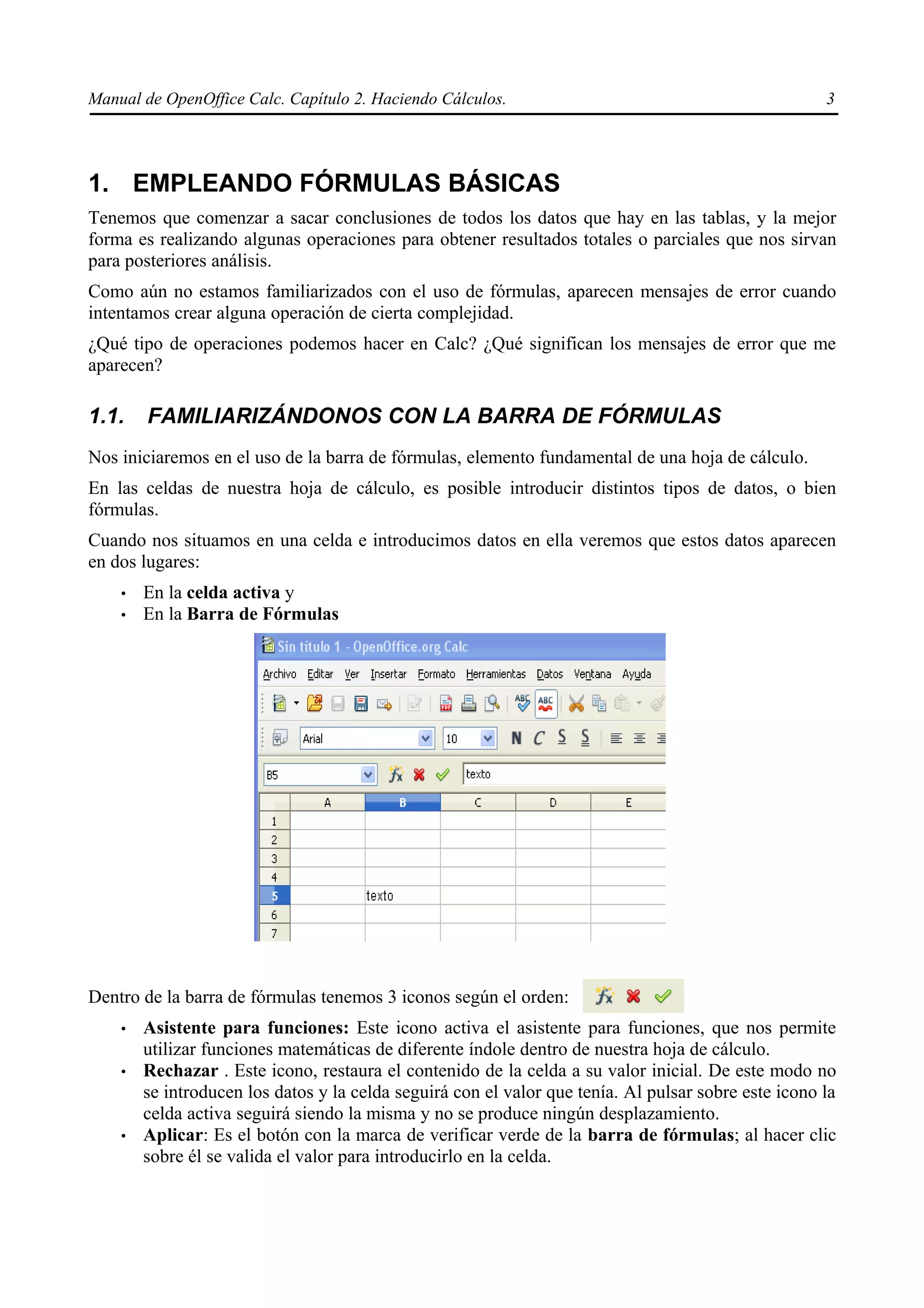 Manual de OpenOffice Calc. Capítulo 2. Haciendo Cálculos.                                             3




1. EMPLEANDO FÓRMULAS BÁSICAS
Tenemos que comenzar a sacar conclusiones de todos los datos que hay en las tablas, y la mejor
forma es realizando algunas operaciones para obtener resultados totales o parciales que nos sirvan
para posteriores análisis.
Como aún no estamos familiarizados con el uso de fórmulas, aparecen mensajes de error cuando
intentamos crear alguna operación de cierta complejidad.
¿Qué tipo de operaciones podemos hacer en Calc? ¿Qué significan los mensajes de error que me
aparecen?

1.1.    FAMILIARIZÁNDONOS CON LA BARRA DE FÓRMULAS
Nos iniciaremos en el uso de la barra de fórmulas, elemento fundamental de una hoja de cálculo.
En las celdas de nuestra hoja de cálculo, es posible introducir distintos tipos de datos, o bien
fórmulas.
Cuando nos situamos en una celda e introducimos datos en ella veremos que estos datos aparecen
en dos lugares:
    •   En la celda activa y
    •   En la Barra de Fórmulas




Dentro de la barra de fórmulas tenemos 3 iconos según el orden:
    •   Asistente para funciones: Este icono activa el asistente para funciones, que nos permite
        utilizar funciones matemáticas de diferente índole dentro de nuestra hoja de cálculo.
    •   Rechazar . Este icono, restaura el contenido de la celda a su valor inicial. De este modo no
        se introducen los datos y la celda seguirá con el valor que tenía. Al pulsar sobre este icono la
        celda activa seguirá siendo la misma y no se produce ningún desplazamiento.
    •   Aplicar: Es el botón con la marca de verificar verde de la barra de fórmulas; al hacer clic
        sobre él se valida el valor para introducirlo en la celda.
 
