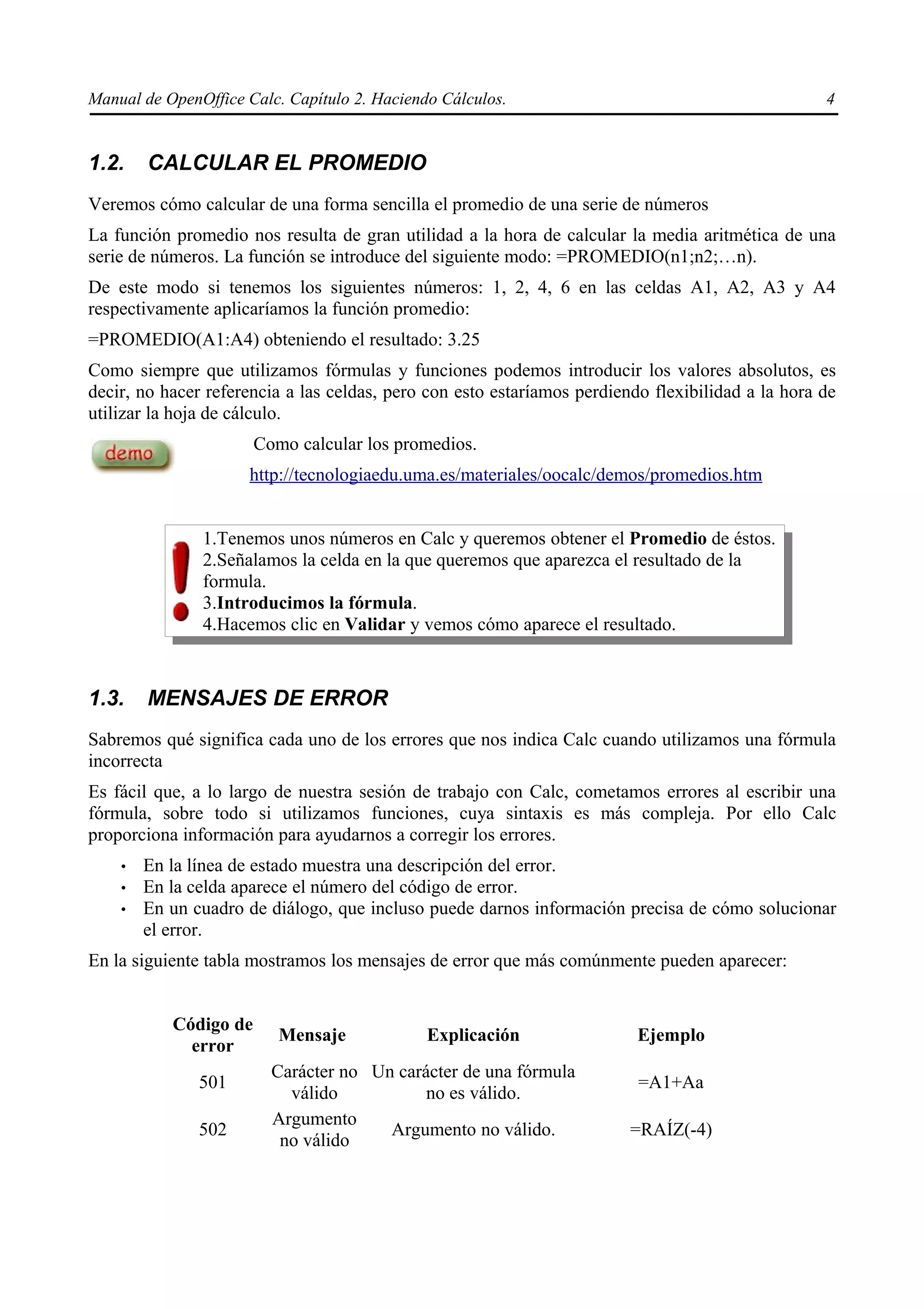Manual de OpenOffice Calc. Capítulo 2. Haciendo Cálculos.                                          4


1.2.    CALCULAR EL PROMEDIO
Veremos cómo calcular de una forma sencilla el promedio de una serie de números
La función promedio nos resulta de gran utilidad a la hora de calcular la media aritmética de una
serie de números. La función se introduce del siguiente modo: =PROMEDIO(n1;n2;…n).
De este modo si tenemos los siguientes números: 1, 2, 4, 6 en las celdas A1, A2, A3 y A4
respectivamente aplicaríamos la función promedio:
=PROMEDIO(A1:A4) obteniendo el resultado: 3.25
Como siempre que utilizamos fórmulas y funciones podemos introducir los valores absolutos, es
decir, no hacer referencia a las celdas, pero con esto estaríamos perdiendo flexibilidad a la hora de
utilizar la hoja de cálculo.
                       Como calcular los promedios.
                     http://tecnologiaedu.uma.es/materiales/oocalc/demos/promedios.htm


               1.Tenemos unos números en Calc y queremos obtener el Promedio de éstos.
               2.Señalamos la celda en la que queremos que aparezca el resultado de la
               formula.
               3.Introducimos la fórmula.
               4.Hacemos clic en Validar y vemos cómo aparece el resultado.



1.3.    MENSAJES DE ERROR
Sabremos qué significa cada uno de los errores que nos indica Calc cuando utilizamos una fórmula
incorrecta
Es fácil que, a lo largo de nuestra sesión de trabajo con Calc, cometamos errores al escribir una
fórmula, sobre todo si utilizamos funciones, cuya sintaxis es más compleja. Por ello Calc
proporciona información para ayudarnos a corregir los errores.
    •   En la línea de estado muestra una descripción del error.
    •   En la celda aparece el número del código de error.
    •   En un cuadro de diálogo, que incluso puede darnos información precisa de cómo solucionar
        el error.
En la siguiente tabla mostramos los mensajes de error que más comúnmente pueden aparecer:


           Código de
                          Mensaje             Explicación                 Ejemplo
             error
                         Carácter no Un carácter de una fórmula
               501                                                        =A1+Aa
                           válido           no es válido.
                         Argumento
               502                     Argumento no válido.              =RAÍZ(-4)
                          no válido
 