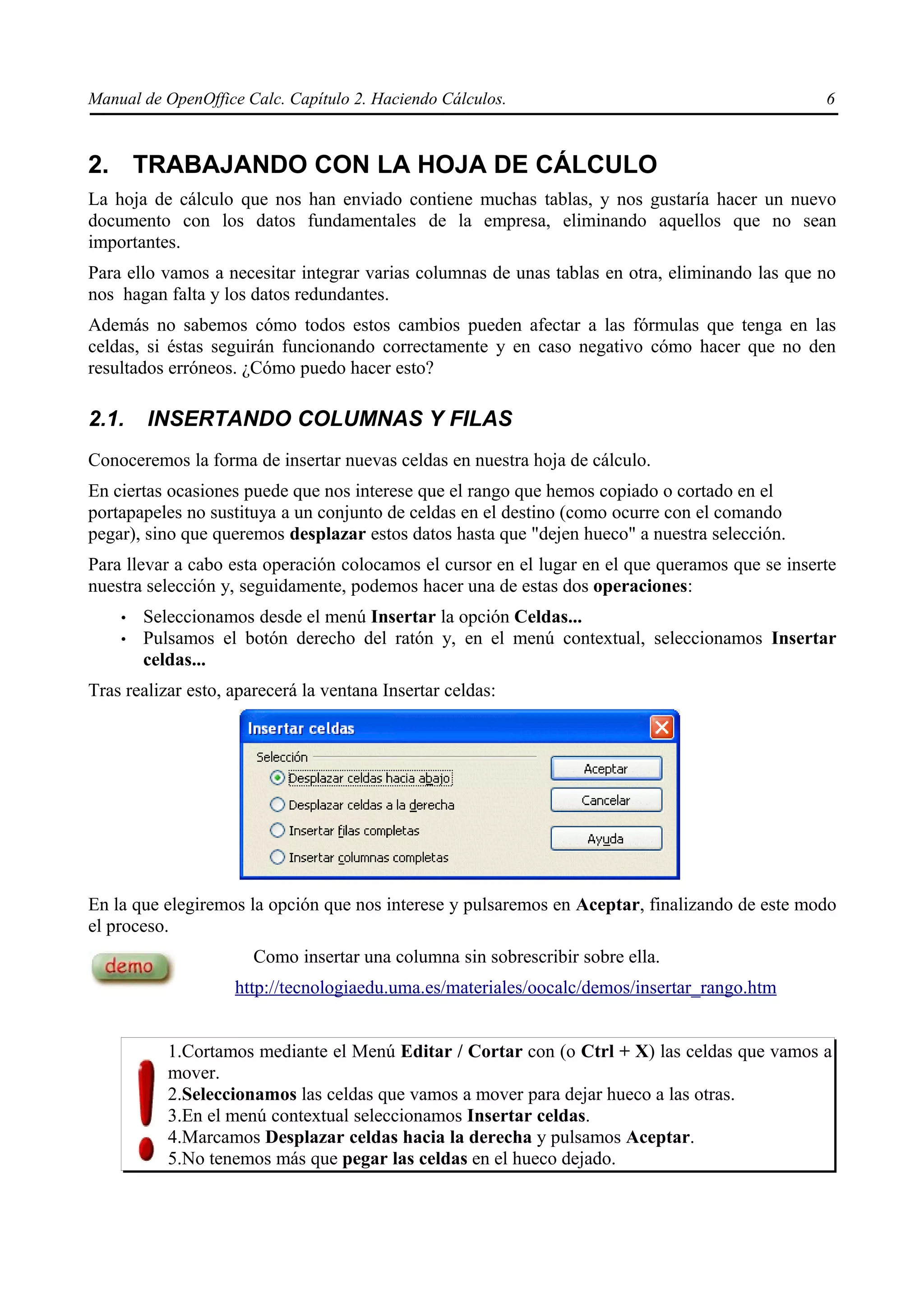 Manual de OpenOffice Calc. Capítulo 2. Haciendo Cálculos.                                        6



2. TRABAJANDO CON LA HOJA DE CÁLCULO
La hoja de cálculo que nos han enviado contiene muchas tablas, y nos gustaría hacer un nuevo
documento con los datos fundamentales de la empresa, eliminando aquellos que no sean
importantes.
Para ello vamos a necesitar integrar varias columnas de unas tablas en otra, eliminando las que no
nos hagan falta y los datos redundantes.
Además no sabemos cómo todos estos cambios pueden afectar a las fórmulas que tenga en las
celdas, si éstas seguirán funcionando correctamente y en caso negativo cómo hacer que no den
resultados erróneos. ¿Cómo puedo hacer esto?

2.1.    INSERTANDO COLUMNAS Y FILAS
Conoceremos la forma de insertar nuevas celdas en nuestra hoja de cálculo.
En ciertas ocasiones puede que nos interese que el rango que hemos copiado o cortado en el
portapapeles no sustituya a un conjunto de celdas en el destino (como ocurre con el comando
pegar), sino que queremos desplazar estos datos hasta que "dejen hueco" a nuestra selección.
Para llevar a cabo esta operación colocamos el cursor en el lugar en el que queramos que se inserte
nuestra selección y, seguidamente, podemos hacer una de estas dos operaciones:
    •   Seleccionamos desde el menú Insertar la opción Celdas...
    •   Pulsamos el botón derecho del ratón y, en el menú contextual, seleccionamos Insertar
        celdas...
Tras realizar esto, aparecerá la ventana Insertar celdas:




En la que elegiremos la opción que nos interese y pulsaremos en Aceptar, finalizando de este modo
el proceso.
                       Como insertar una columna sin sobrescribir sobre ella.
                    http://tecnologiaedu.uma.es/materiales/oocalc/demos/insertar_rango.htm


           1.Cortamos mediante el Menú Editar / Cortar con (o Ctrl + X) las celdas que vamos a
           mover.
           2.Seleccionamos las celdas que vamos a mover para dejar hueco a las otras.
           3.En el menú contextual seleccionamos Insertar celdas.
           4.Marcamos Desplazar celdas hacia la derecha y pulsamos Aceptar.
           5.No tenemos más que pegar las celdas en el hueco dejado.
 