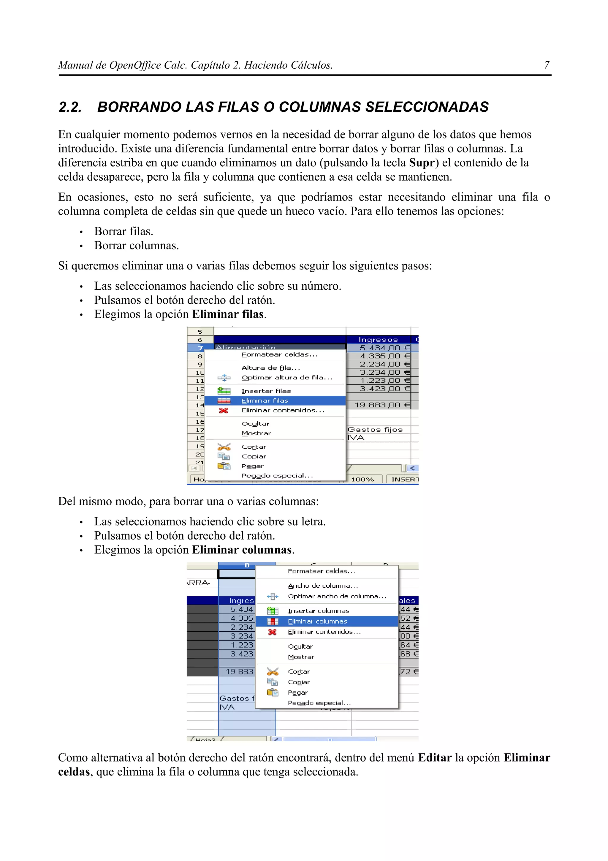 Manual de OpenOffice Calc. Capítulo 2. Haciendo Cálculos.                                         7


2.2.    BORRANDO LAS FILAS O COLUMNAS SELECCIONADAS
En cualquier momento podemos vernos en la necesidad de borrar alguno de los datos que hemos
introducido. Existe una diferencia fundamental entre borrar datos y borrar filas o columnas. La
diferencia estriba en que cuando eliminamos un dato (pulsando la tecla Supr) el contenido de la
celda desaparece, pero la fila y columna que contienen a esa celda se mantienen.
En ocasiones, esto no será suficiente, ya que podríamos estar necesitando eliminar una fila o
columna completa de celdas sin que quede un hueco vacío. Para ello tenemos las opciones:
    •   Borrar filas.
    •   Borrar columnas.
Si queremos eliminar una o varias filas debemos seguir los siguientes pasos:
    •   Las seleccionamos haciendo clic sobre su número.
    •   Pulsamos el botón derecho del ratón.
    •   Elegimos la opción Eliminar filas.




Del mismo modo, para borrar una o varias columnas:
    •   Las seleccionamos haciendo clic sobre su letra.
    •   Pulsamos el botón derecho del ratón.
    •   Elegimos la opción Eliminar columnas.




Como alternativa al botón derecho del ratón encontrará, dentro del menú Editar la opción Eliminar
celdas, que elimina la fila o columna que tenga seleccionada.
 