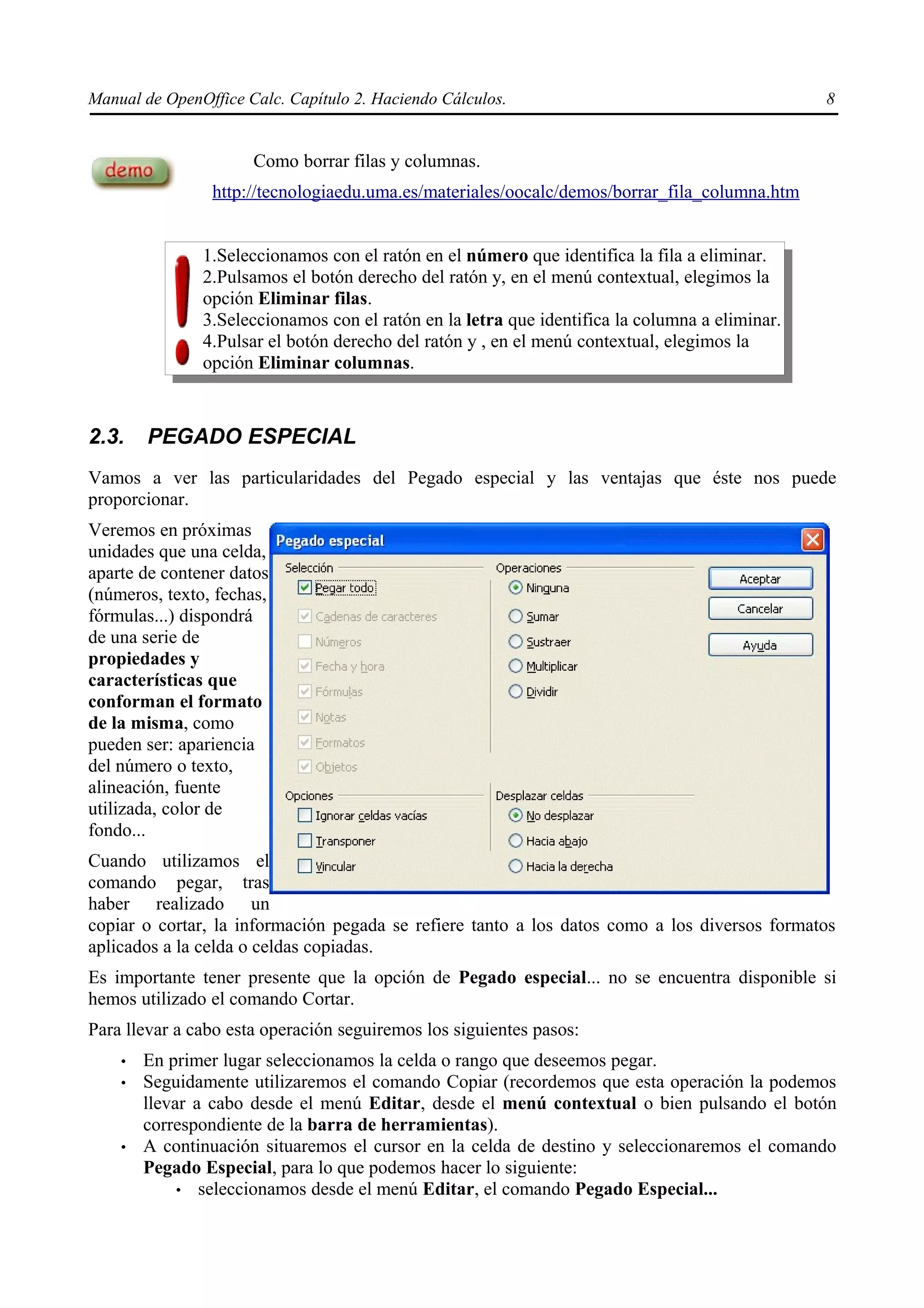 Manual de OpenOffice Calc. Capítulo 2. Haciendo Cálculos.                                       8


                      Como borrar filas y columnas.
                http://tecnologiaedu.uma.es/materiales/oocalc/demos/borrar_fila_columna.htm


               1.Seleccionamos con el ratón en el número que identifica la fila a eliminar.
               2.Pulsamos el botón derecho del ratón y, en el menú contextual, elegimos la
               opción Eliminar filas.
               3.Seleccionamos con el ratón en la letra que identifica la columna a eliminar.
               4.Pulsar el botón derecho del ratón y , en el menú contextual, elegimos la
               opción Eliminar columnas.



2.3.    PEGADO ESPECIAL
Vamos a ver las particularidades del Pegado especial y las ventajas que éste nos puede
proporcionar.
Veremos en próximas
unidades que una celda,
aparte de contener datos
(números, texto, fechas,
fórmulas...) dispondrá
de una serie de
propiedades y
características que
conforman el formato
de la misma, como
pueden ser: apariencia
del número o texto,
alineación, fuente
utilizada, color de
fondo...
Cuando utilizamos el
comando pegar, tras
haber realizado un
copiar o cortar, la información pegada se refiere tanto a los datos como a los diversos formatos
aplicados a la celda o celdas copiadas.
Es importante tener presente que la opción de Pegado especial... no se encuentra disponible si
hemos utilizado el comando Cortar.
Para llevar a cabo esta operación seguiremos los siguientes pasos:
    •   En primer lugar seleccionamos la celda o rango que deseemos pegar.
    •   Seguidamente utilizaremos el comando Copiar (recordemos que esta operación la podemos
        llevar a cabo desde el menú Editar, desde el menú contextual o bien pulsando el botón
        correspondiente de la barra de herramientas).
    •   A continuación situaremos el cursor en la celda de destino y seleccionaremos el comando
        Pegado Especial, para lo que podemos hacer lo siguiente:
             • seleccionamos desde el menú Editar, el comando Pegado Especial...
 