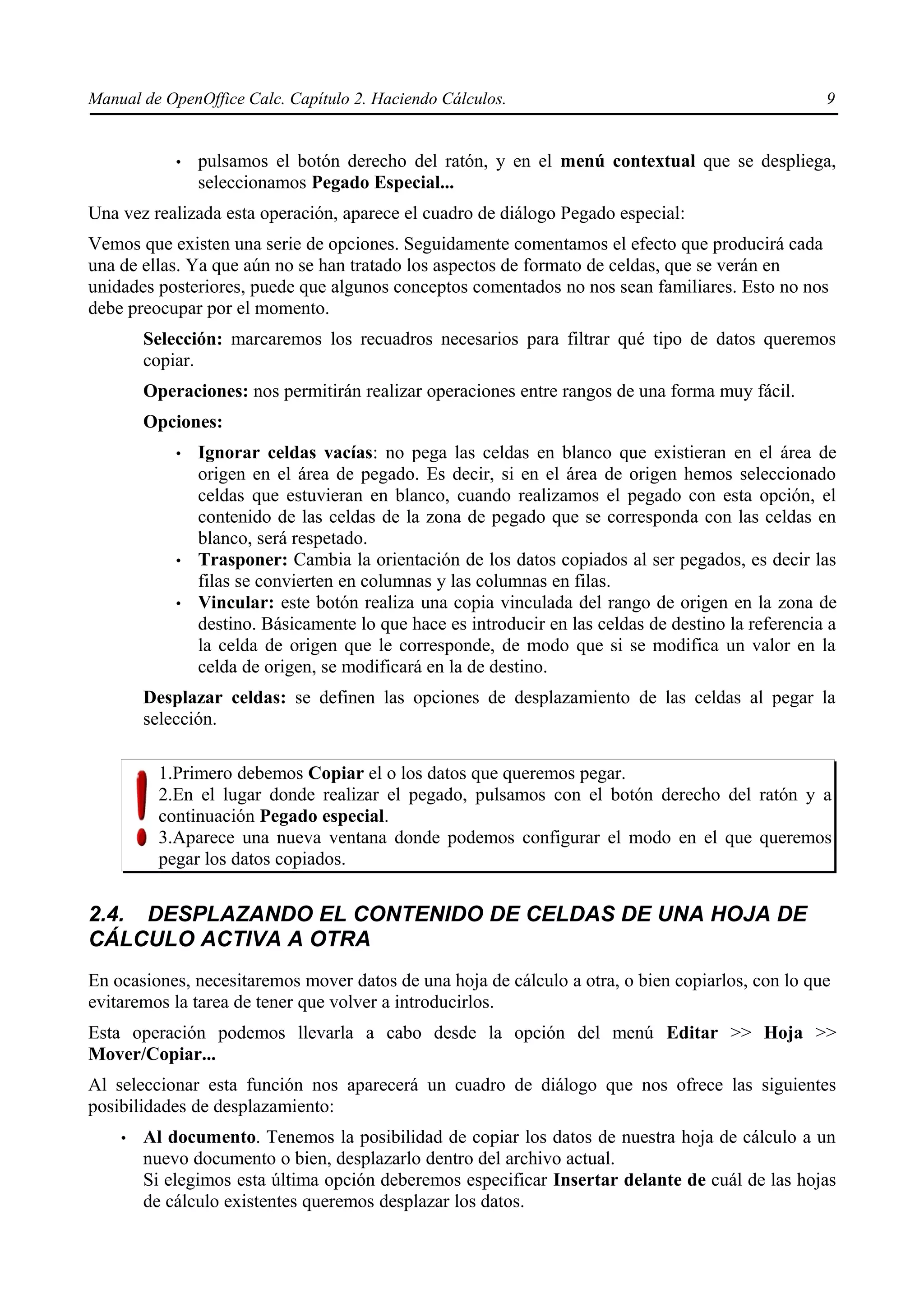Manual de OpenOffice Calc. Capítulo 2. Haciendo Cálculos.                                            9


            •   pulsamos el botón derecho del ratón, y en el menú contextual que se despliega,
                seleccionamos Pegado Especial...
Una vez realizada esta operación, aparece el cuadro de diálogo Pegado especial:
Vemos que existen una serie de opciones. Seguidamente comentamos el efecto que producirá cada
una de ellas. Ya que aún no se han tratado los aspectos de formato de celdas, que se verán en
unidades posteriores, puede que algunos conceptos comentados no nos sean familiares. Esto no nos
debe preocupar por el momento.
        Selección: marcaremos los recuadros necesarios para filtrar qué tipo de datos queremos
        copiar.
        Operaciones: nos permitirán realizar operaciones entre rangos de una forma muy fácil.
        Opciones:
            •   Ignorar celdas vacías: no pega las celdas en blanco que existieran en el área de
                origen en el área de pegado. Es decir, si en el área de origen hemos seleccionado
                celdas que estuvieran en blanco, cuando realizamos el pegado con esta opción, el
                contenido de las celdas de la zona de pegado que se corresponda con las celdas en
                blanco, será respetado.
            •   Trasponer: Cambia la orientación de los datos copiados al ser pegados, es decir las
                filas se convierten en columnas y las columnas en filas.
            •   Vincular: este botón realiza una copia vinculada del rango de origen en la zona de
                destino. Básicamente lo que hace es introducir en las celdas de destino la referencia a
                la celda de origen que le corresponde, de modo que si se modifica un valor en la
                celda de origen, se modificará en la de destino.
        Desplazar celdas: se definen las opciones de desplazamiento de las celdas al pegar la
        selección.

          1.Primero debemos Copiar el o los datos que queremos pegar.
          2.En el lugar donde realizar el pegado, pulsamos con el botón derecho del ratón y a
          continuación Pegado especial.
          3.Aparece una nueva ventana donde podemos configurar el modo en el que queremos
          pegar los datos copiados.


2.4. DESPLAZANDO EL CONTENIDO DE CELDAS DE UNA HOJA DE
CÁLCULO ACTIVA A OTRA
En ocasiones, necesitaremos mover datos de una hoja de cálculo a otra, o bien copiarlos, con lo que
evitaremos la tarea de tener que volver a introducirlos.
Esta operación podemos llevarla a cabo desde la opción del menú Editar >> Hoja >>
Mover/Copiar...
Al seleccionar esta función nos aparecerá un cuadro de diálogo que nos ofrece las siguientes
posibilidades de desplazamiento:
    •   Al documento. Tenemos la posibilidad de copiar los datos de nuestra hoja de cálculo a un
        nuevo documento o bien, desplazarlo dentro del archivo actual.
        Si elegimos esta última opción deberemos especificar Insertar delante de cuál de las hojas
        de cálculo existentes queremos desplazar los datos.
 