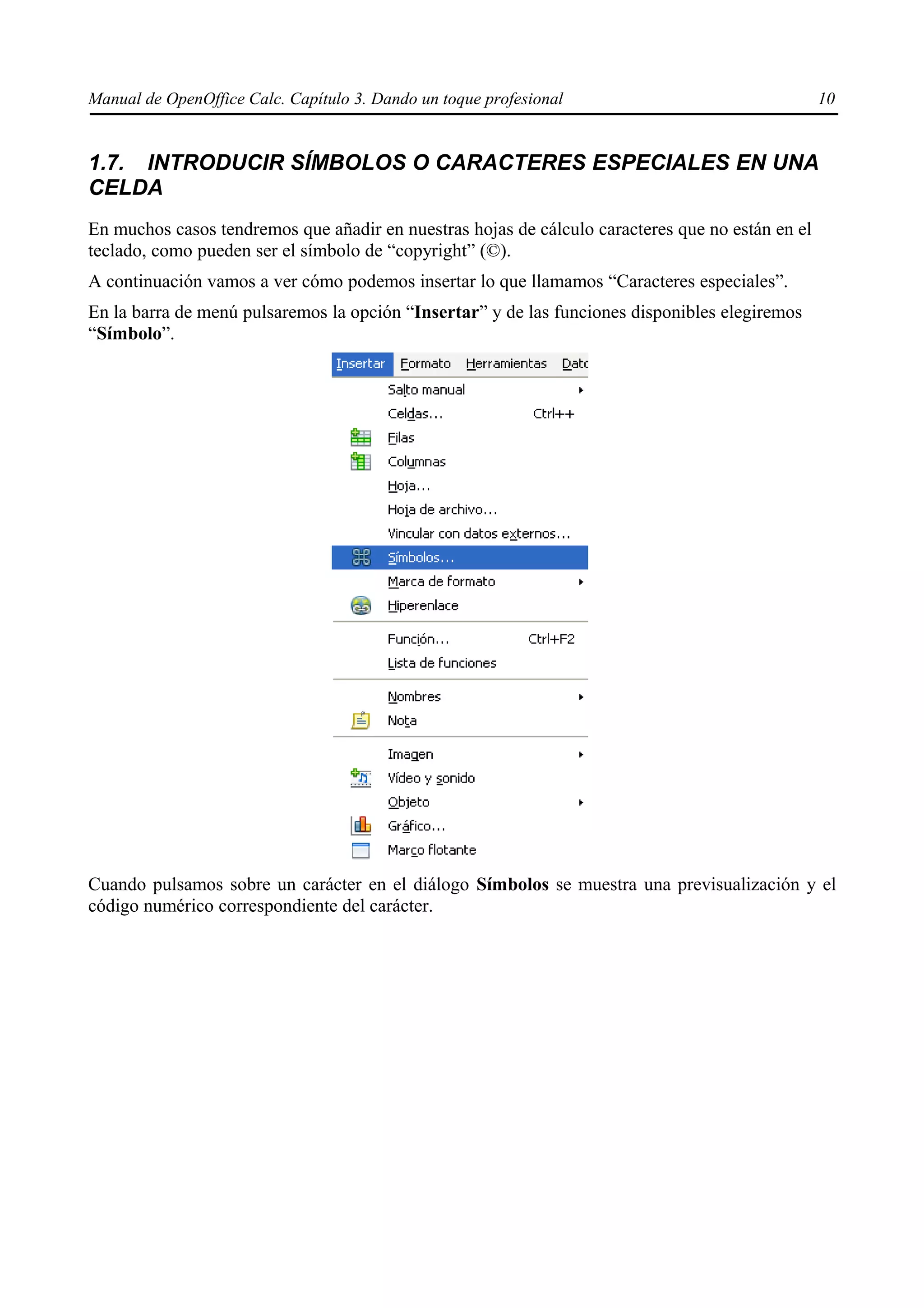 Manual de OpenOffice Calc. Capítulo 3. Dando un toque profesional                                 10


1.7. INTRODUCIR SÍMBOLOS O CARACTERES ESPECIALES EN UNA
CELDA
En muchos casos tendremos que añadir en nuestras hojas de cálculo caracteres que no están en el
teclado, como pueden ser el símbolo de “copyright” (©).
A continuación vamos a ver cómo podemos insertar lo que llamamos “Caracteres especiales”.
En la barra de menú pulsaremos la opción “Insertar” y de las funciones disponibles elegiremos
“Símbolo”.




Cuando pulsamos sobre un carácter en el diálogo Símbolos se muestra una previsualización y el
código numérico correspondiente del carácter.
 