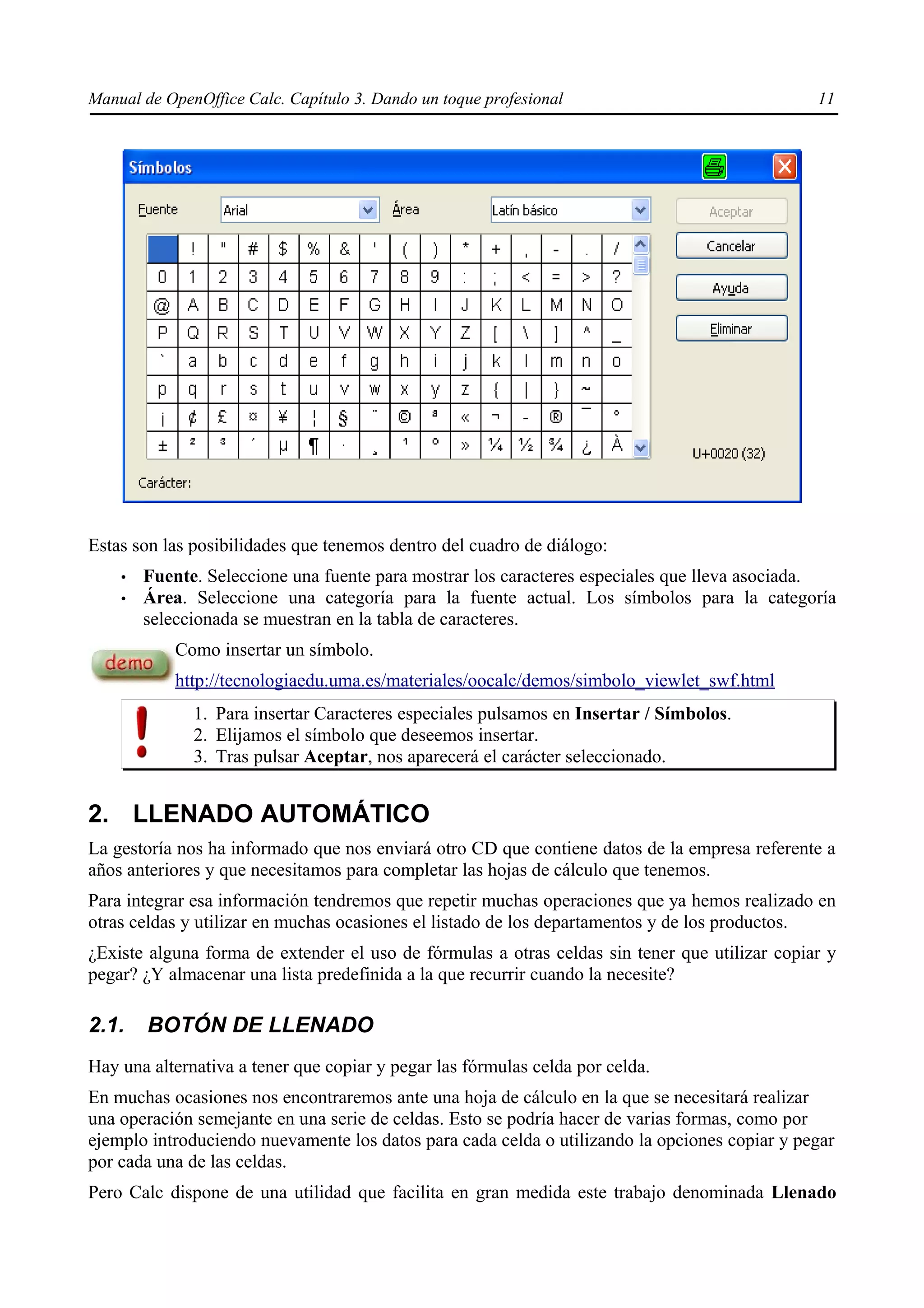 Manual de OpenOffice Calc. Capítulo 3. Dando un toque profesional                              11




Estas son las posibilidades que tenemos dentro del cuadro de diálogo:
    •   Fuente. Seleccione una fuente para mostrar los caracteres especiales que lleva asociada.
    •   Área. Seleccione una categoría para la fuente actual. Los símbolos para la categoría
        seleccionada se muestran en la tabla de caracteres.
            Como insertar un símbolo.
            http://tecnologiaedu.uma.es/materiales/oocalc/demos/simbolo_viewlet_swf.html
              1. Para insertar Caracteres especiales pulsamos en Insertar / Símbolos.
              2. Elijamos el símbolo que deseemos insertar.
              3. Tras pulsar Aceptar, nos aparecerá el carácter seleccionado.


2. LLENADO AUTOMÁTICO
La gestoría nos ha informado que nos enviará otro CD que contiene datos de la empresa referente a
años anteriores y que necesitamos para completar las hojas de cálculo que tenemos.
Para integrar esa información tendremos que repetir muchas operaciones que ya hemos realizado en
otras celdas y utilizar en muchas ocasiones el listado de los departamentos y de los productos.
¿Existe alguna forma de extender el uso de fórmulas a otras celdas sin tener que utilizar copiar y
pegar? ¿Y almacenar una lista predefinida a la que recurrir cuando la necesite?

2.1.    BOTÓN DE LLENADO
Hay una alternativa a tener que copiar y pegar las fórmulas celda por celda.
En muchas ocasiones nos encontraremos ante una hoja de cálculo en la que se necesitará realizar
una operación semejante en una serie de celdas. Esto se podría hacer de varias formas, como por
ejemplo introduciendo nuevamente los datos para cada celda o utilizando la opciones copiar y pegar
por cada una de las celdas.
Pero Calc dispone de una utilidad que facilita en gran medida este trabajo denominada Llenado
 