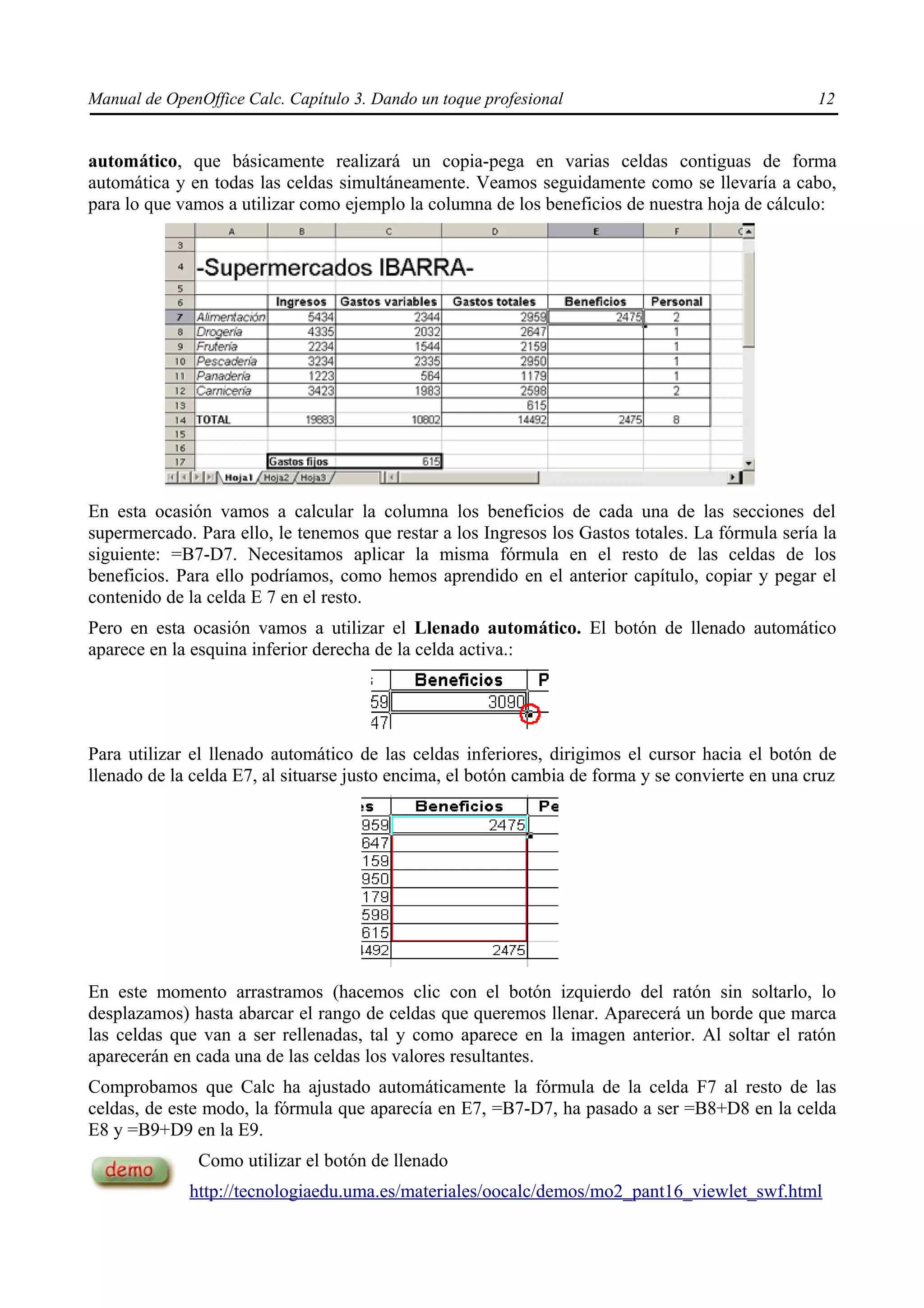 Manual de OpenOffice Calc. Capítulo 3. Dando un toque profesional                                 12


automático, que básicamente realizará un copia-pega en varias celdas contiguas de forma
automática y en todas las celdas simultáneamente. Veamos seguidamente como se llevaría a cabo,
para lo que vamos a utilizar como ejemplo la columna de los beneficios de nuestra hoja de cálculo:




En esta ocasión vamos a calcular la columna los beneficios de cada una de las secciones del
supermercado. Para ello, le tenemos que restar a los Ingresos los Gastos totales. La fórmula sería la
siguiente: =B7-D7. Necesitamos aplicar la misma fórmula en el resto de las celdas de los
beneficios. Para ello podríamos, como hemos aprendido en el anterior capítulo, copiar y pegar el
contenido de la celda E 7 en el resto.
Pero en esta ocasión vamos a utilizar el Llenado automático. El botón de llenado automático
aparece en la esquina inferior derecha de la celda activa.:




Para utilizar el llenado automático de las celdas inferiores, dirigimos el cursor hacia el botón de
llenado de la celda E7, al situarse justo encima, el botón cambia de forma y se convierte en una cruz




En este momento arrastramos (hacemos clic con el botón izquierdo del ratón sin soltarlo, lo
desplazamos) hasta abarcar el rango de celdas que queremos llenar. Aparecerá un borde que marca
las celdas que van a ser rellenadas, tal y como aparece en la imagen anterior. Al soltar el ratón
aparecerán en cada una de las celdas los valores resultantes.
Comprobamos que Calc ha ajustado automáticamente la fórmula de la celda F7 al resto de las
celdas, de este modo, la fórmula que aparecía en E7, =B7-D7, ha pasado a ser =B8+D8 en la celda
E8 y =B9+D9 en la E9.
               Como utilizar el botón de llenado
             http://tecnologiaedu.uma.es/materiales/oocalc/demos/mo2_pant16_viewlet_swf.html
 
