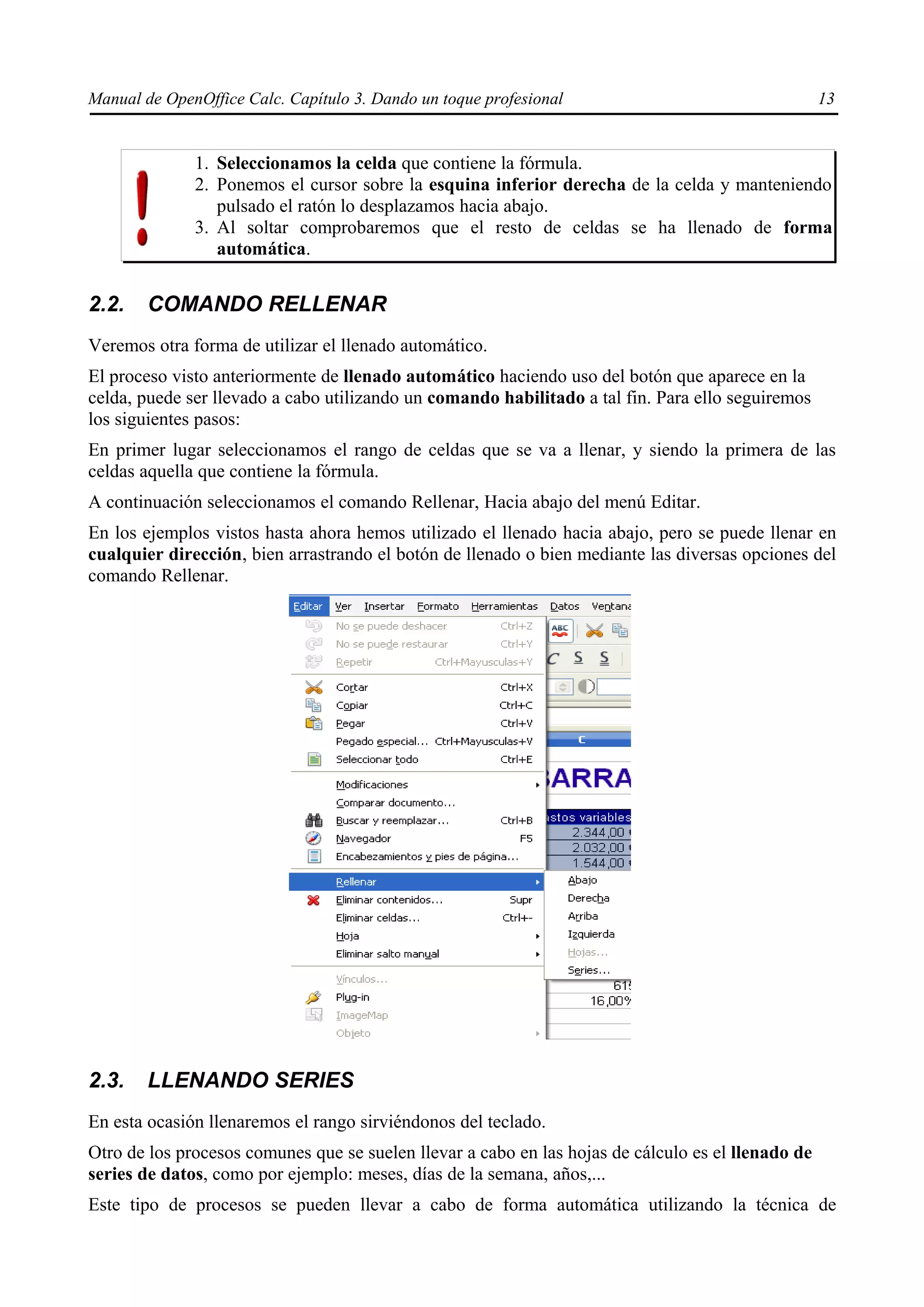 Manual de OpenOffice Calc. Capítulo 3. Dando un toque profesional                                   13


              1. Seleccionamos la celda que contiene la fórmula.
              2. Ponemos el cursor sobre la esquina inferior derecha de la celda y manteniendo
                 pulsado el ratón lo desplazamos hacia abajo.
              3. Al soltar comprobaremos que el resto de celdas se ha llenado de forma
                 automática.


2.2.    COMANDO RELLENAR
Veremos otra forma de utilizar el llenado automático.
El proceso visto anteriormente de llenado automático haciendo uso del botón que aparece en la
celda, puede ser llevado a cabo utilizando un comando habilitado a tal fin. Para ello seguiremos
los siguientes pasos:
En primer lugar seleccionamos el rango de celdas que se va a llenar, y siendo la primera de las
celdas aquella que contiene la fórmula.
A continuación seleccionamos el comando Rellenar, Hacia abajo del menú Editar.
En los ejemplos vistos hasta ahora hemos utilizado el llenado hacia abajo, pero se puede llenar en
cualquier dirección, bien arrastrando el botón de llenado o bien mediante las diversas opciones del
comando Rellenar.




2.3.    LLENANDO SERIES
En esta ocasión llenaremos el rango sirviéndonos del teclado.
Otro de los procesos comunes que se suelen llevar a cabo en las hojas de cálculo es el llenado de
series de datos, como por ejemplo: meses, días de la semana, años,...
Este tipo de procesos se pueden llevar a cabo de forma automática utilizando la técnica de
 