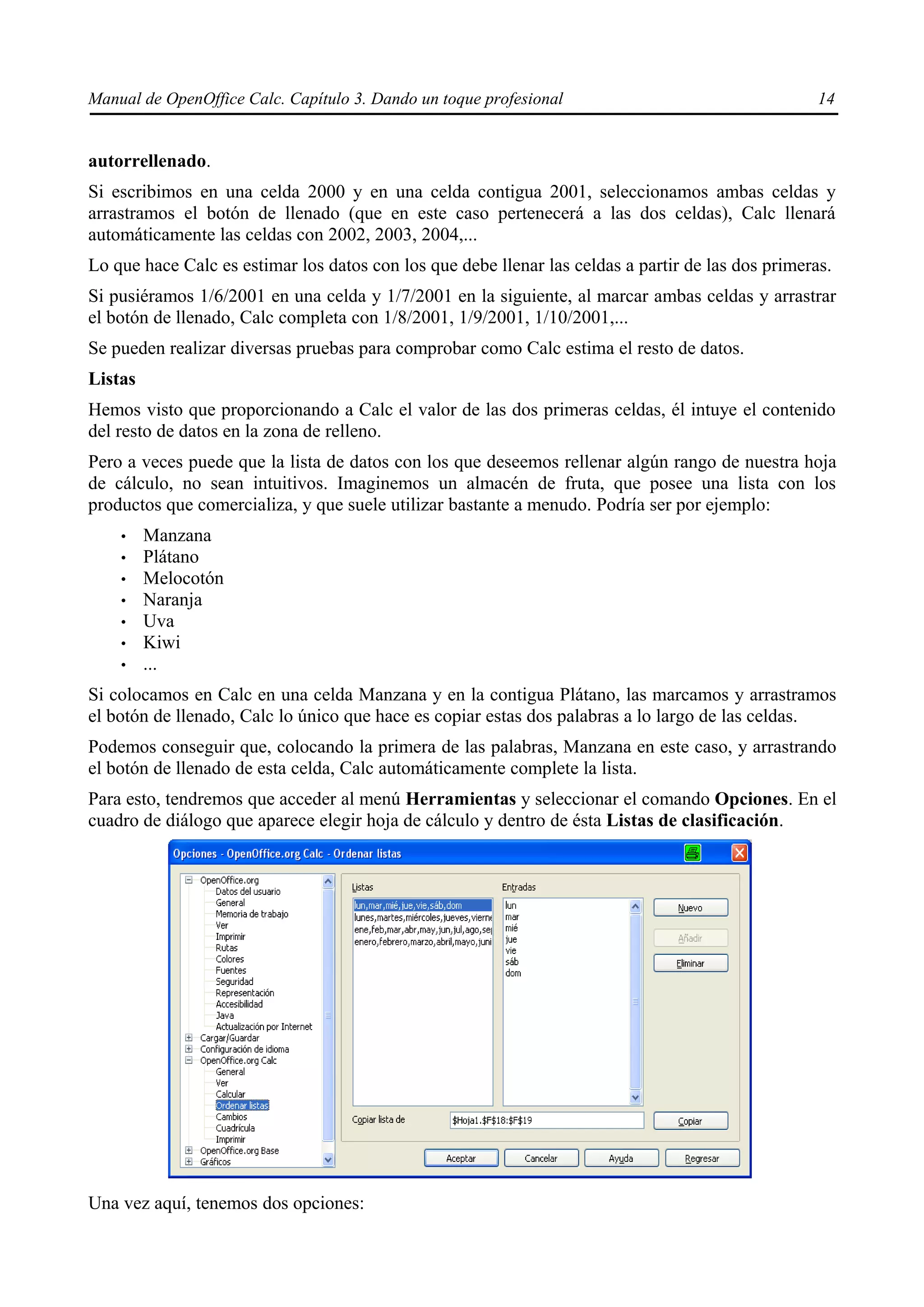 Manual de OpenOffice Calc. Capítulo 3. Dando un toque profesional                                   14


autorrellenado.
Si escribimos en una celda 2000 y en una celda contigua 2001, seleccionamos ambas celdas y
arrastramos el botón de llenado (que en este caso pertenecerá a las dos celdas), Calc llenará
automáticamente las celdas con 2002, 2003, 2004,...
Lo que hace Calc es estimar los datos con los que debe llenar las celdas a partir de las dos primeras.
Si pusiéramos 1/6/2001 en una celda y 1/7/2001 en la siguiente, al marcar ambas celdas y arrastrar
el botón de llenado, Calc completa con 1/8/2001, 1/9/2001, 1/10/2001,...
Se pueden realizar diversas pruebas para comprobar como Calc estima el resto de datos.
Listas
Hemos visto que proporcionando a Calc el valor de las dos primeras celdas, él intuye el contenido
del resto de datos en la zona de relleno.
Pero a veces puede que la lista de datos con los que deseemos rellenar algún rango de nuestra hoja
de cálculo, no sean intuitivos. Imaginemos un almacén de fruta, que posee una lista con los
productos que comercializa, y que suele utilizar bastante a menudo. Podría ser por ejemplo:
    •    Manzana
    •    Plátano
    •    Melocotón
    •    Naranja
    •    Uva
    •    Kiwi
    •    ...
Si colocamos en Calc en una celda Manzana y en la contigua Plátano, las marcamos y arrastramos
el botón de llenado, Calc lo único que hace es copiar estas dos palabras a lo largo de las celdas.
Podemos conseguir que, colocando la primera de las palabras, Manzana en este caso, y arrastrando
el botón de llenado de esta celda, Calc automáticamente complete la lista.
Para esto, tendremos que acceder al menú Herramientas y seleccionar el comando Opciones. En el
cuadro de diálogo que aparece elegir hoja de cálculo y dentro de ésta Listas de clasificación.




Una vez aquí, tenemos dos opciones:
 