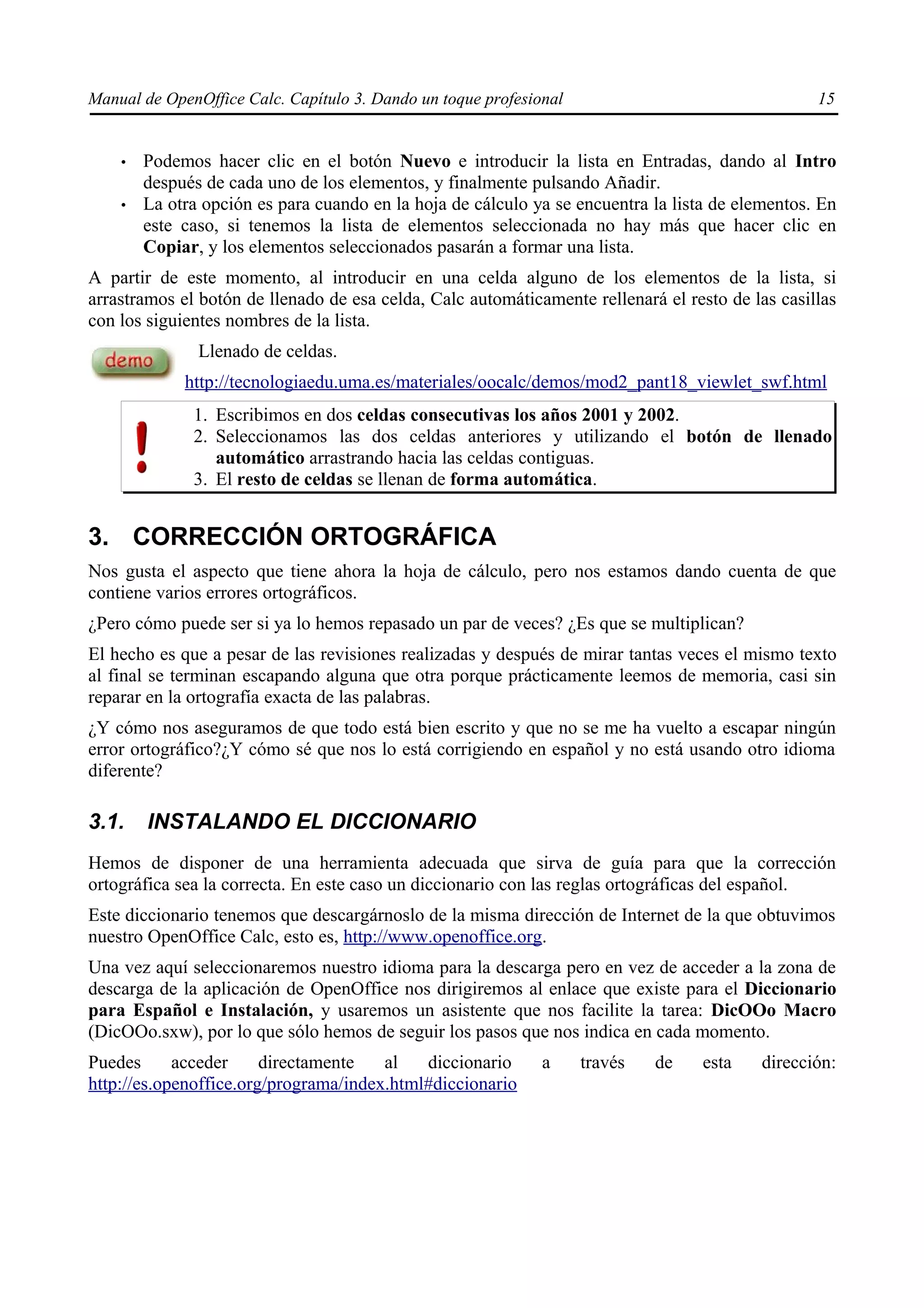 Manual de OpenOffice Calc. Capítulo 3. Dando un toque profesional                                 15


    •   Podemos hacer clic en el botón Nuevo e introducir la lista en Entradas, dando al Intro
        después de cada uno de los elementos, y finalmente pulsando Añadir.
    •   La otra opción es para cuando en la hoja de cálculo ya se encuentra la lista de elementos. En
        este caso, si tenemos la lista de elementos seleccionada no hay más que hacer clic en
        Copiar, y los elementos seleccionados pasarán a formar una lista.
A partir de este momento, al introducir en una celda alguno de los elementos de la lista, si
arrastramos el botón de llenado de esa celda, Calc automáticamente rellenará el resto de las casillas
con los siguientes nombres de la lista.
               Llenado de celdas.
             http://tecnologiaedu.uma.es/materiales/oocalc/demos/mod2_pant18_viewlet_swf.html
              1. Escribimos en dos celdas consecutivas los años 2001 y 2002.
              2. Seleccionamos las dos celdas anteriores y utilizando el botón de llenado
                 automático arrastrando hacia las celdas contiguas.
              3. El resto de celdas se llenan de forma automática.


3. CORRECCIÓN ORTOGRÁFICA
Nos gusta el aspecto que tiene ahora la hoja de cálculo, pero nos estamos dando cuenta de que
contiene varios errores ortográficos.
¿Pero cómo puede ser si ya lo hemos repasado un par de veces? ¿Es que se multiplican?
El hecho es que a pesar de las revisiones realizadas y después de mirar tantas veces el mismo texto
al final se terminan escapando alguna que otra porque prácticamente leemos de memoria, casi sin
reparar en la ortografía exacta de las palabras.
¿Y cómo nos aseguramos de que todo está bien escrito y que no se me ha vuelto a escapar ningún
error ortográfico?¿Y cómo sé que nos lo está corrigiendo en español y no está usando otro idioma
diferente?

3.1.    INSTALANDO EL DICCIONARIO
Hemos de disponer de una herramienta adecuada que sirva de guía para que la corrección
ortográfica sea la correcta. En este caso un diccionario con las reglas ortográficas del español.
Este diccionario tenemos que descargárnoslo de la misma dirección de Internet de la que obtuvimos
nuestro OpenOffice Calc, esto es, http://www.openoffice.org.
Una vez aquí seleccionaremos nuestro idioma para la descarga pero en vez de acceder a la zona de
descarga de la aplicación de OpenOffice nos dirigiremos al enlace que existe para el Diccionario
para Español e Instalación, y usaremos un asistente que nos facilite la tarea: DicOOo Macro
(DicOOo.sxw), por lo que sólo hemos de seguir los pasos que nos indica en cada momento.
Puedes      acceder     directamente   al   diccionario       a     través   de    esta   dirección:
http://es.openoffice.org/programa/index.html#diccionario
 