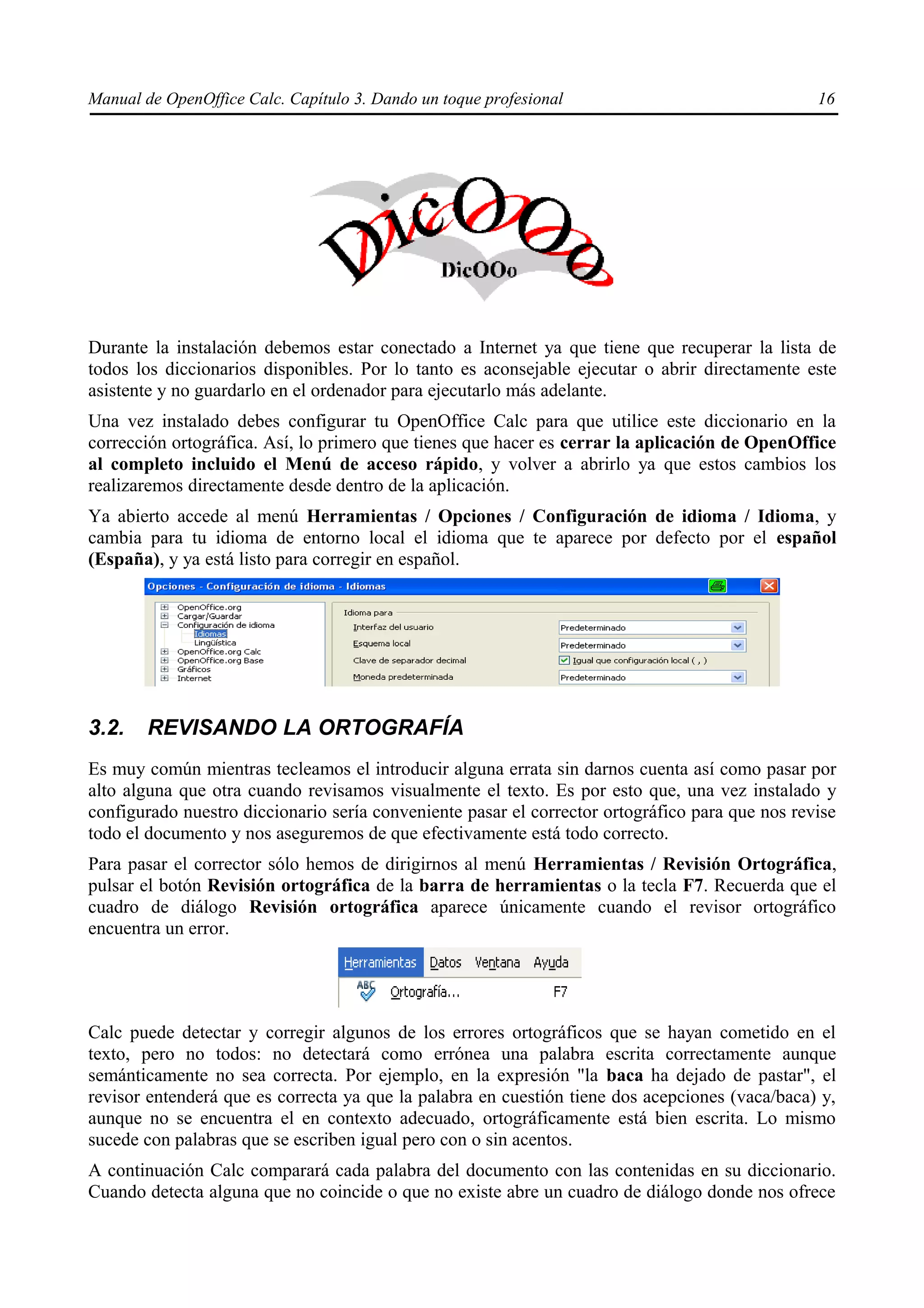 Manual de OpenOffice Calc. Capítulo 3. Dando un toque profesional                                16




Durante la instalación debemos estar conectado a Internet ya que tiene que recuperar la lista de
todos los diccionarios disponibles. Por lo tanto es aconsejable ejecutar o abrir directamente este
asistente y no guardarlo en el ordenador para ejecutarlo más adelante.
Una vez instalado debes configurar tu OpenOffice Calc para que utilice este diccionario en la
corrección ortográfica. Así, lo primero que tienes que hacer es cerrar la aplicación de OpenOffice
al completo incluido el Menú de acceso rápido, y volver a abrirlo ya que estos cambios los
realizaremos directamente desde dentro de la aplicación.
Ya abierto accede al menú Herramientas / Opciones / Configuración de idioma / Idioma, y
cambia para tu idioma de entorno local el idioma que te aparece por defecto por el español
(España), y ya está listo para corregir en español.




3.2.    REVISANDO LA ORTOGRAFÍA
Es muy común mientras tecleamos el introducir alguna errata sin darnos cuenta así como pasar por
alto alguna que otra cuando revisamos visualmente el texto. Es por esto que, una vez instalado y
configurado nuestro diccionario sería conveniente pasar el corrector ortográfico para que nos revise
todo el documento y nos aseguremos de que efectivamente está todo correcto.
Para pasar el corrector sólo hemos de dirigirnos al menú Herramientas / Revisión Ortográfica,
pulsar el botón Revisión ortográfica de la barra de herramientas o la tecla F7. Recuerda que el
cuadro de diálogo Revisión ortográfica aparece únicamente cuando el revisor ortográfico
encuentra un error.




Calc puede detectar y corregir algunos de los errores ortográficos que se hayan cometido en el
texto, pero no todos: no detectará como errónea una palabra escrita correctamente aunque
semánticamente no sea correcta. Por ejemplo, en la expresión "la baca ha dejado de pastar", el
revisor entenderá que es correcta ya que la palabra en cuestión tiene dos acepciones (vaca/baca) y,
aunque no se encuentra el en contexto adecuado, ortográficamente está bien escrita. Lo mismo
sucede con palabras que se escriben igual pero con o sin acentos.
A continuación Calc comparará cada palabra del documento con las contenidas en su diccionario.
Cuando detecta alguna que no coincide o que no existe abre un cuadro de diálogo donde nos ofrece
 