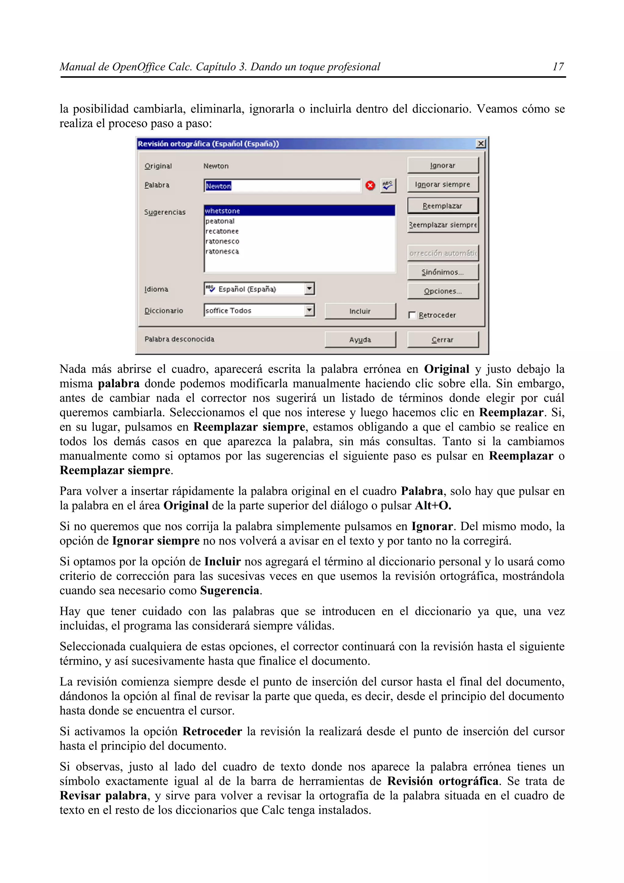 Manual de OpenOffice Calc. Capítulo 3. Dando un toque profesional                                 17


la posibilidad cambiarla, eliminarla, ignorarla o incluirla dentro del diccionario. Veamos cómo se
realiza el proceso paso a paso:




Nada más abrirse el cuadro, aparecerá escrita la palabra errónea en Original y justo debajo la
misma palabra donde podemos modificarla manualmente haciendo clic sobre ella. Sin embargo,
antes de cambiar nada el corrector nos sugerirá un listado de términos donde elegir por cuál
queremos cambiarla. Seleccionamos el que nos interese y luego hacemos clic en Reemplazar. Si,
en su lugar, pulsamos en Reemplazar siempre, estamos obligando a que el cambio se realice en
todos los demás casos en que aparezca la palabra, sin más consultas. Tanto si la cambiamos
manualmente como si optamos por las sugerencias el siguiente paso es pulsar en Reemplazar o
Reemplazar siempre.
Para volver a insertar rápidamente la palabra original en el cuadro Palabra, solo hay que pulsar en
la palabra en el área Original de la parte superior del diálogo o pulsar Alt+O.
Si no queremos que nos corrija la palabra simplemente pulsamos en Ignorar. Del mismo modo, la
opción de Ignorar siempre no nos volverá a avisar en el texto y por tanto no la corregirá.
Si optamos por la opción de Incluir nos agregará el término al diccionario personal y lo usará como
criterio de corrección para las sucesivas veces en que usemos la revisión ortográfica, mostrándola
cuando sea necesario como Sugerencia.
Hay que tener cuidado con las palabras que se introducen en el diccionario ya que, una vez
incluidas, el programa las considerará siempre válidas.
Seleccionada cualquiera de estas opciones, el corrector continuará con la revisión hasta el siguiente
término, y así sucesivamente hasta que finalice el documento.
La revisión comienza siempre desde el punto de inserción del cursor hasta el final del documento,
dándonos la opción al final de revisar la parte que queda, es decir, desde el principio del documento
hasta donde se encuentra el cursor.
Si activamos la opción Retroceder la revisión la realizará desde el punto de inserción del cursor
hasta el principio del documento.
Si observas, justo al lado del cuadro de texto donde nos aparece la palabra errónea tienes un
símbolo exactamente igual al de la barra de herramientas de Revisión ortográfica. Se trata de
Revisar palabra, y sirve para volver a revisar la ortografía de la palabra situada en el cuadro de
texto en el resto de los diccionarios que Calc tenga instalados.
 