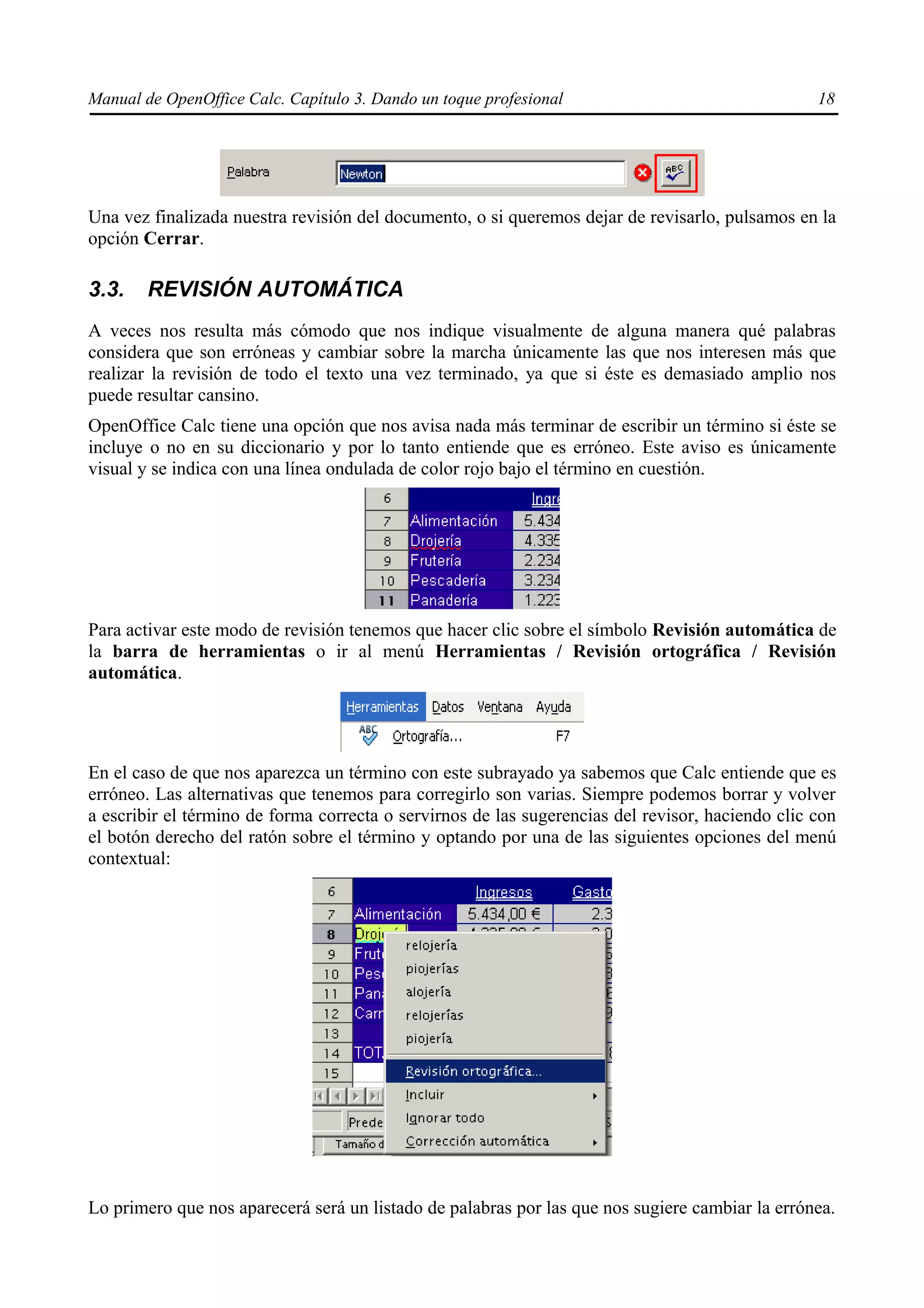 Manual de OpenOffice Calc. Capítulo 3. Dando un toque profesional                                 18




Una vez finalizada nuestra revisión del documento, o si queremos dejar de revisarlo, pulsamos en la
opción Cerrar.

3.3.    REVISIÓN AUTOMÁTICA
A veces nos resulta más cómodo que nos indique visualmente de alguna manera qué palabras
considera que son erróneas y cambiar sobre la marcha únicamente las que nos interesen más que
realizar la revisión de todo el texto una vez terminado, ya que si éste es demasiado amplio nos
puede resultar cansino.
OpenOffice Calc tiene una opción que nos avisa nada más terminar de escribir un término si éste se
incluye o no en su diccionario y por lo tanto entiende que es erróneo. Este aviso es únicamente
visual y se indica con una línea ondulada de color rojo bajo el término en cuestión.




Para activar este modo de revisión tenemos que hacer clic sobre el símbolo Revisión automática de
la barra de herramientas o ir al menú Herramientas / Revisión ortográfica / Revisión
automática.




En el caso de que nos aparezca un término con este subrayado ya sabemos que Calc entiende que es
erróneo. Las alternativas que tenemos para corregirlo son varias. Siempre podemos borrar y volver
a escribir el término de forma correcta o servirnos de las sugerencias del revisor, haciendo clic con
el botón derecho del ratón sobre el término y optando por una de las siguientes opciones del menú
contextual:




Lo primero que nos aparecerá será un listado de palabras por las que nos sugiere cambiar la errónea.
 