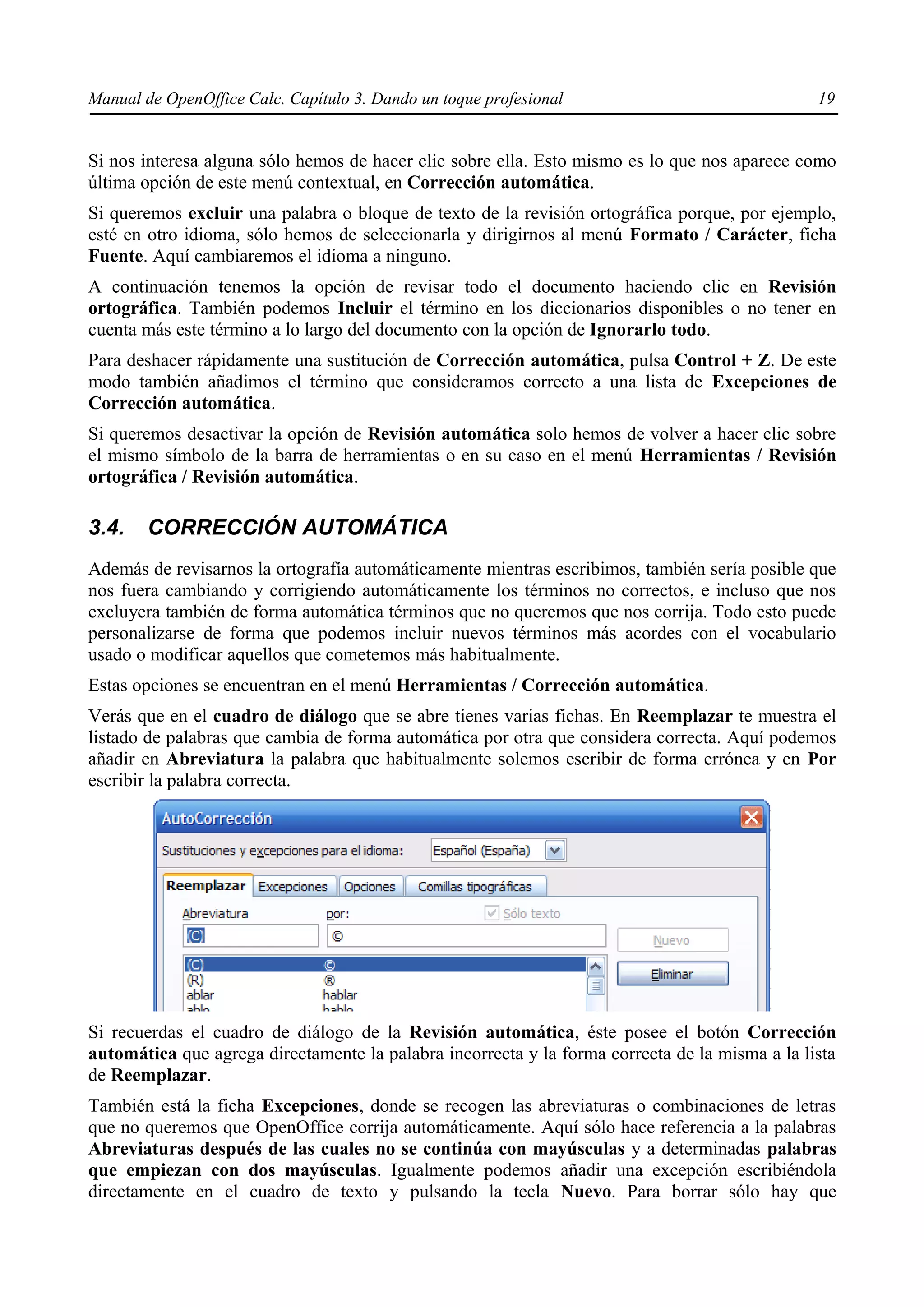 Manual de OpenOffice Calc. Capítulo 3. Dando un toque profesional                               19


Si nos interesa alguna sólo hemos de hacer clic sobre ella. Esto mismo es lo que nos aparece como
última opción de este menú contextual, en Corrección automática.
Si queremos excluir una palabra o bloque de texto de la revisión ortográfica porque, por ejemplo,
esté en otro idioma, sólo hemos de seleccionarla y dirigirnos al menú Formato / Carácter, ficha
Fuente. Aquí cambiaremos el idioma a ninguno.
A continuación tenemos la opción de revisar todo el documento haciendo clic en Revisión
ortográfica. También podemos Incluir el término en los diccionarios disponibles o no tener en
cuenta más este término a lo largo del documento con la opción de Ignorarlo todo.
Para deshacer rápidamente una sustitución de Corrección automática, pulsa Control + Z. De este
modo también añadimos el término que consideramos correcto a una lista de Excepciones de
Corrección automática.
Si queremos desactivar la opción de Revisión automática solo hemos de volver a hacer clic sobre
el mismo símbolo de la barra de herramientas o en su caso en el menú Herramientas / Revisión
ortográfica / Revisión automática.

3.4.    CORRECCIÓN AUTOMÁTICA
Además de revisarnos la ortografía automáticamente mientras escribimos, también sería posible que
nos fuera cambiando y corrigiendo automáticamente los términos no correctos, e incluso que nos
excluyera también de forma automática términos que no queremos que nos corrija. Todo esto puede
personalizarse de forma que podemos incluir nuevos términos más acordes con el vocabulario
usado o modificar aquellos que cometemos más habitualmente.
Estas opciones se encuentran en el menú Herramientas / Corrección automática.
Verás que en el cuadro de diálogo que se abre tienes varias fichas. En Reemplazar te muestra el
listado de palabras que cambia de forma automática por otra que considera correcta. Aquí podemos
añadir en Abreviatura la palabra que habitualmente solemos escribir de forma errónea y en Por
escribir la palabra correcta.




Si recuerdas el cuadro de diálogo de la Revisión automática, éste posee el botón Corrección
automática que agrega directamente la palabra incorrecta y la forma correcta de la misma a la lista
de Reemplazar.
También está la ficha Excepciones, donde se recogen las abreviaturas o combinaciones de letras
que no queremos que OpenOffice corrija automáticamente. Aquí sólo hace referencia a la palabras
Abreviaturas después de las cuales no se continúa con mayúsculas y a determinadas palabras
que empiezan con dos mayúsculas. Igualmente podemos añadir una excepción escribiéndola
directamente en el cuadro de texto y pulsando la tecla Nuevo. Para borrar sólo hay que
 