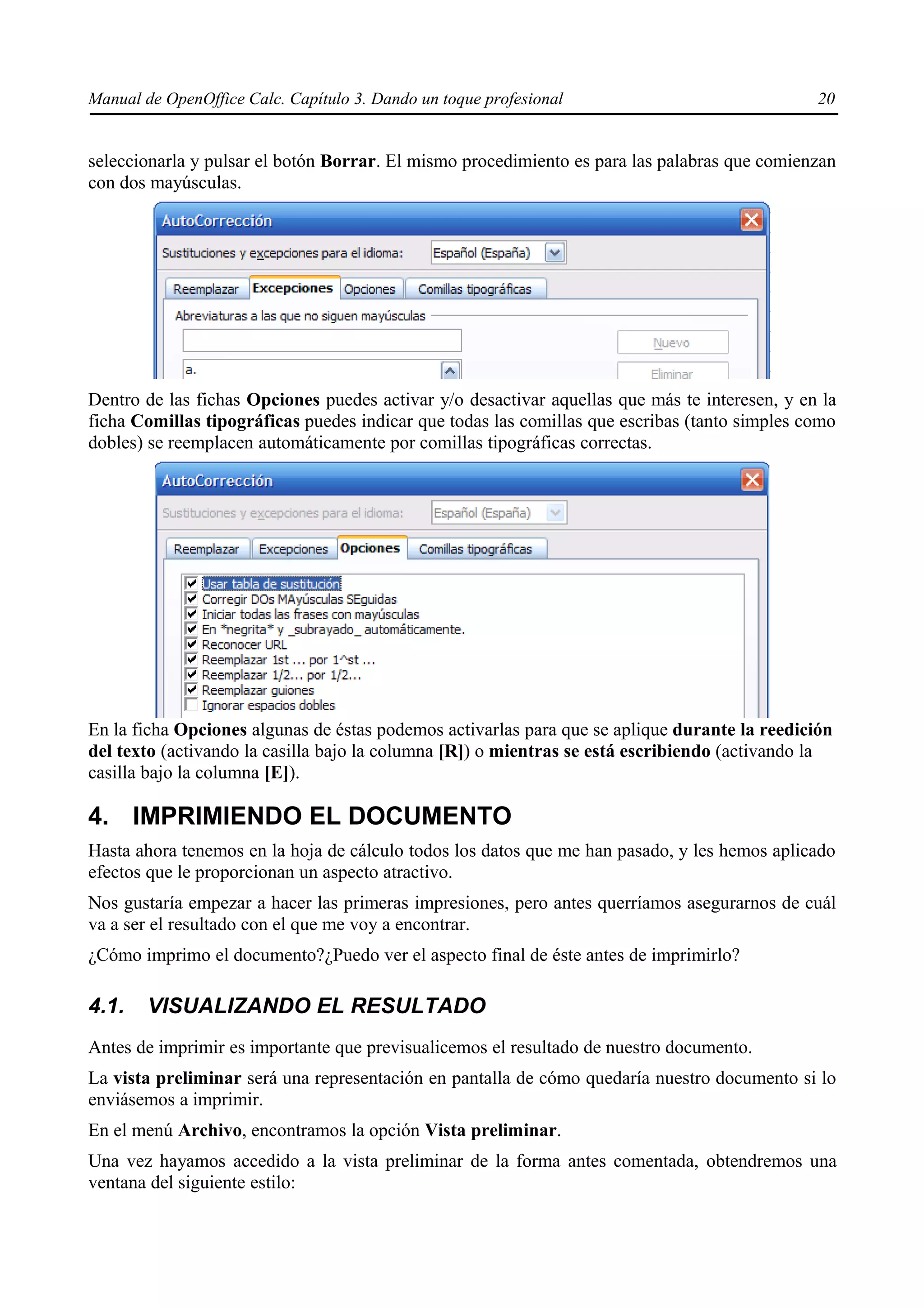 Manual de OpenOffice Calc. Capítulo 3. Dando un toque profesional                              20


seleccionarla y pulsar el botón Borrar. El mismo procedimiento es para las palabras que comienzan
con dos mayúsculas.




Dentro de las fichas Opciones puedes activar y/o desactivar aquellas que más te interesen, y en la
ficha Comillas tipográficas puedes indicar que todas las comillas que escribas (tanto simples como
dobles) se reemplacen automáticamente por comillas tipográficas correctas.




En la ficha Opciones algunas de éstas podemos activarlas para que se aplique durante la reedición
del texto (activando la casilla bajo la columna [R]) o mientras se está escribiendo (activando la
casilla bajo la columna [E]).

4. IMPRIMIENDO EL DOCUMENTO
Hasta ahora tenemos en la hoja de cálculo todos los datos que me han pasado, y les hemos aplicado
efectos que le proporcionan un aspecto atractivo.
Nos gustaría empezar a hacer las primeras impresiones, pero antes querríamos asegurarnos de cuál
va a ser el resultado con el que me voy a encontrar.
¿Cómo imprimo el documento?¿Puedo ver el aspecto final de éste antes de imprimirlo?

4.1.    VISUALIZANDO EL RESULTADO
Antes de imprimir es importante que previsualicemos el resultado de nuestro documento.
La vista preliminar será una representación en pantalla de cómo quedaría nuestro documento si lo
enviásemos a imprimir.
En el menú Archivo, encontramos la opción Vista preliminar.
Una vez hayamos accedido a la vista preliminar de la forma antes comentada, obtendremos una
ventana del siguiente estilo:
 