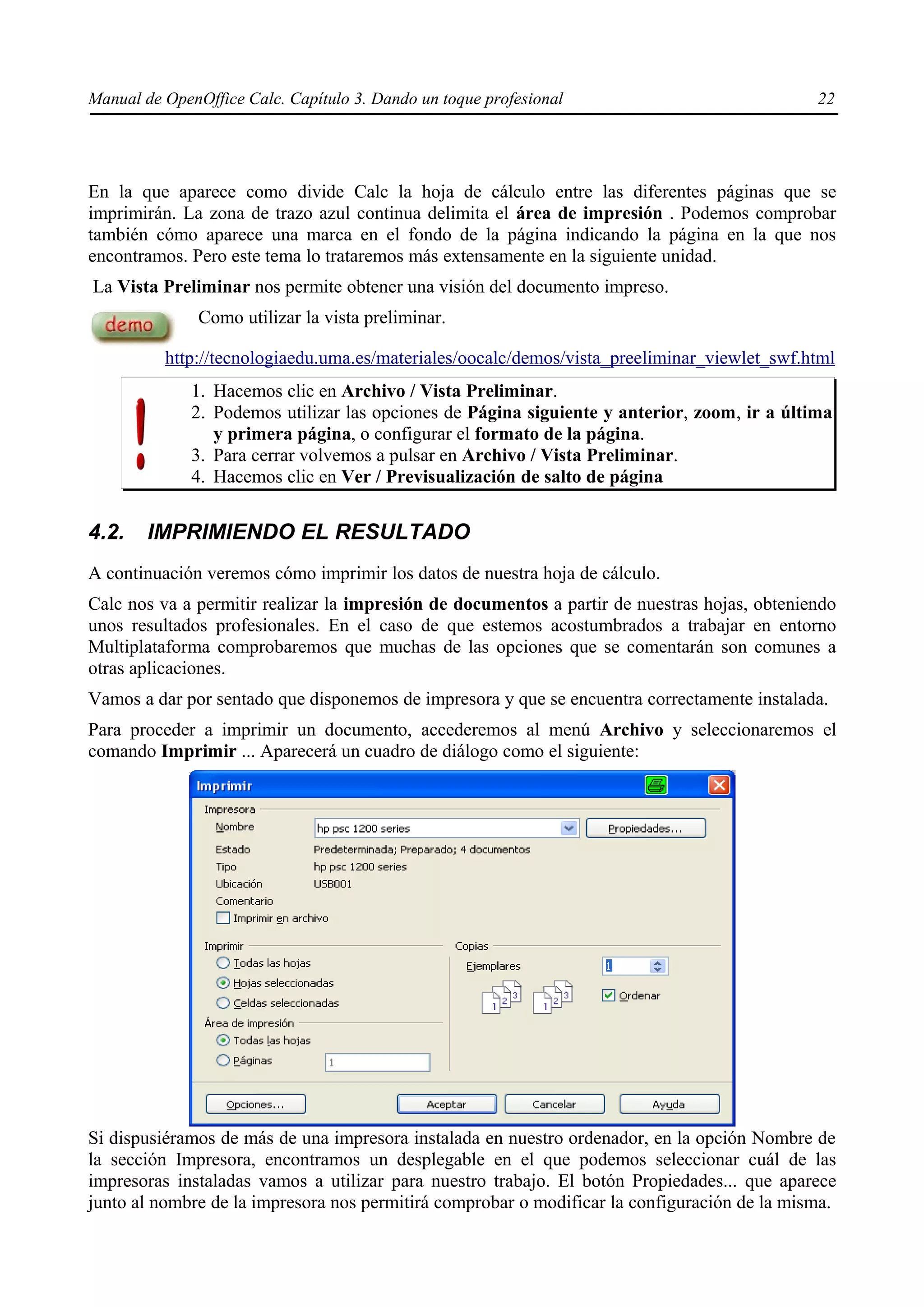 Manual de OpenOffice Calc. Capítulo 3. Dando un toque profesional                             22




En la que aparece como divide Calc la hoja de cálculo entre las diferentes páginas que se
imprimirán. La zona de trazo azul continua delimita el área de impresión . Podemos comprobar
también cómo aparece una marca en el fondo de la página indicando la página en la que nos
encontramos. Pero este tema lo trataremos más extensamente en la siguiente unidad.
La Vista Preliminar nos permite obtener una visión del documento impreso.
               Como utilizar la vista preliminar.

          http://tecnologiaedu.uma.es/materiales/oocalc/demos/vista_preeliminar_viewlet_swf.html
              1. Hacemos clic en Archivo / Vista Preliminar.
              2. Podemos utilizar las opciones de Página siguiente y anterior, zoom, ir a última
                 y primera página, o configurar el formato de la página.
              3. Para cerrar volvemos a pulsar en Archivo / Vista Preliminar.
              4. Hacemos clic en Ver / Previsualización de salto de página


4.2.    IMPRIMIENDO EL RESULTADO
A continuación veremos cómo imprimir los datos de nuestra hoja de cálculo.
Calc nos va a permitir realizar la impresión de documentos a partir de nuestras hojas, obteniendo
unos resultados profesionales. En el caso de que estemos acostumbrados a trabajar en entorno
Multiplataforma comprobaremos que muchas de las opciones que se comentarán son comunes a
otras aplicaciones.
Vamos a dar por sentado que disponemos de impresora y que se encuentra correctamente instalada.
Para proceder a imprimir un documento, accederemos al menú Archivo y seleccionaremos el
comando Imprimir ... Aparecerá un cuadro de diálogo como el siguiente:




Si dispusiéramos de más de una impresora instalada en nuestro ordenador, en la opción Nombre de
la sección Impresora, encontramos un desplegable en el que podemos seleccionar cuál de las
impresoras instaladas vamos a utilizar para nuestro trabajo. El botón Propiedades... que aparece
junto al nombre de la impresora nos permitirá comprobar o modificar la configuración de la misma.
 