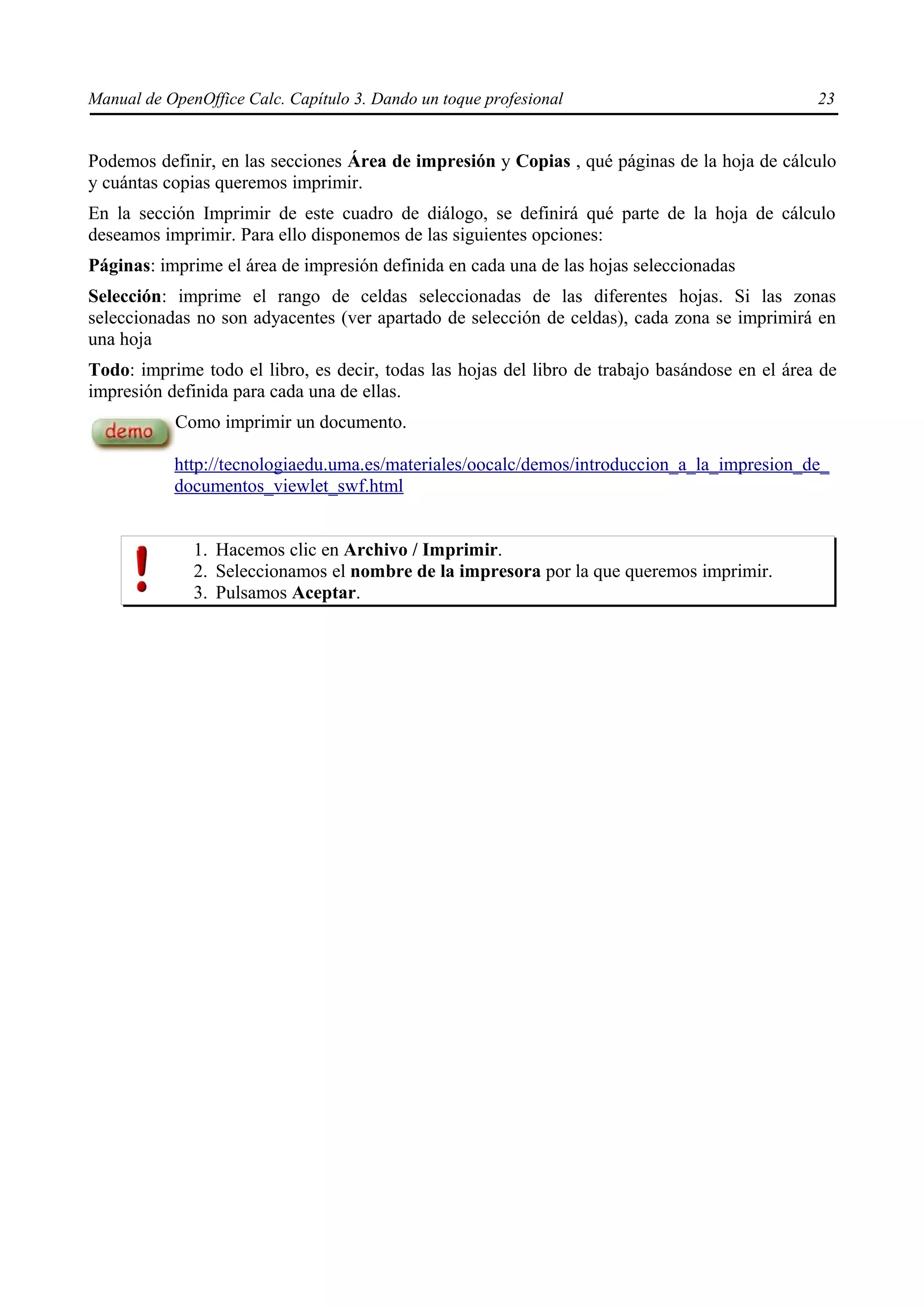 Manual de OpenOffice Calc. Capítulo 3. Dando un toque profesional                               23


Podemos definir, en las secciones Área de impresión y Copias , qué páginas de la hoja de cálculo
y cuántas copias queremos imprimir.
En la sección Imprimir de este cuadro de diálogo, se definirá qué parte de la hoja de cálculo
deseamos imprimir. Para ello disponemos de las siguientes opciones:
Páginas: imprime el área de impresión definida en cada una de las hojas seleccionadas
Selección: imprime el rango de celdas seleccionadas de las diferentes hojas. Si las zonas
seleccionadas no son adyacentes (ver apartado de selección de celdas), cada zona se imprimirá en
una hoja
Todo: imprime todo el libro, es decir, todas las hojas del libro de trabajo basándose en el área de
impresión definida para cada una de ellas.
           Como imprimir un documento.

           http://tecnologiaedu.uma.es/materiales/oocalc/demos/introduccion_a_la_impresion_de_
           documentos_viewlet_swf.html


              1. Hacemos clic en Archivo / Imprimir.
              2. Seleccionamos el nombre de la impresora por la que queremos imprimir.
              3. Pulsamos Aceptar.
 