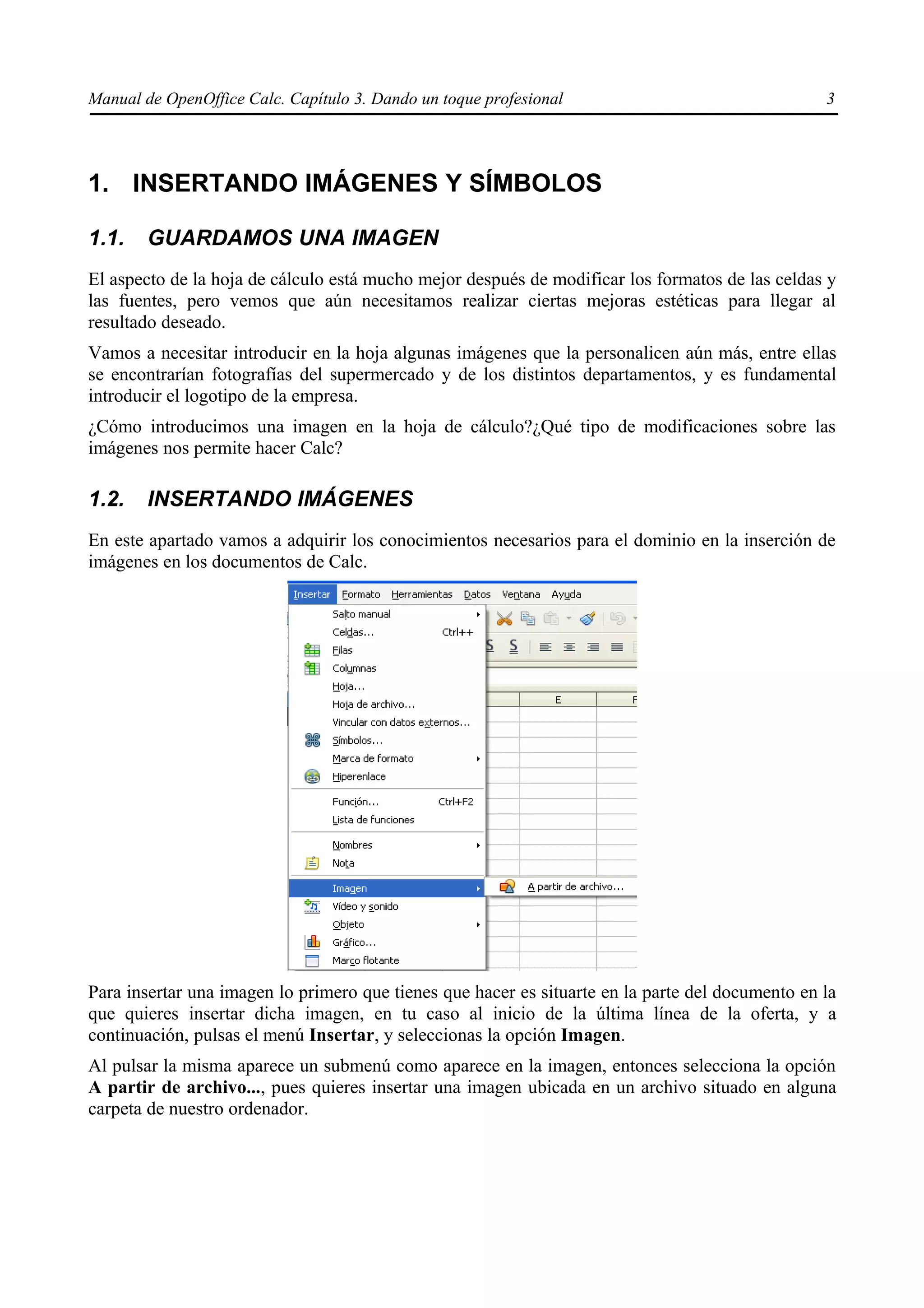 Manual de OpenOffice Calc. Capítulo 3. Dando un toque profesional                                 3




1. INSERTANDO IMÁGENES Y SÍMBOLOS

1.1.    GUARDAMOS UNA IMAGEN
El aspecto de la hoja de cálculo está mucho mejor después de modificar los formatos de las celdas y
las fuentes, pero vemos que aún necesitamos realizar ciertas mejoras estéticas para llegar al
resultado deseado.
Vamos a necesitar introducir en la hoja algunas imágenes que la personalicen aún más, entre ellas
se encontrarían fotografías del supermercado y de los distintos departamentos, y es fundamental
introducir el logotipo de la empresa.
¿Cómo introducimos una imagen en la hoja de cálculo?¿Qué tipo de modificaciones sobre las
imágenes nos permite hacer Calc?

1.2.    INSERTANDO IMÁGENES
En este apartado vamos a adquirir los conocimientos necesarios para el dominio en la inserción de
imágenes en los documentos de Calc.




Para insertar una imagen lo primero que tienes que hacer es situarte en la parte del documento en la
que quieres insertar dicha imagen, en tu caso al inicio de la última línea de la oferta, y a
continuación, pulsas el menú Insertar, y seleccionas la opción Imagen.
Al pulsar la misma aparece un submenú como aparece en la imagen, entonces selecciona la opción
A partir de archivo..., pues quieres insertar una imagen ubicada en un archivo situado en alguna
carpeta de nuestro ordenador.
 