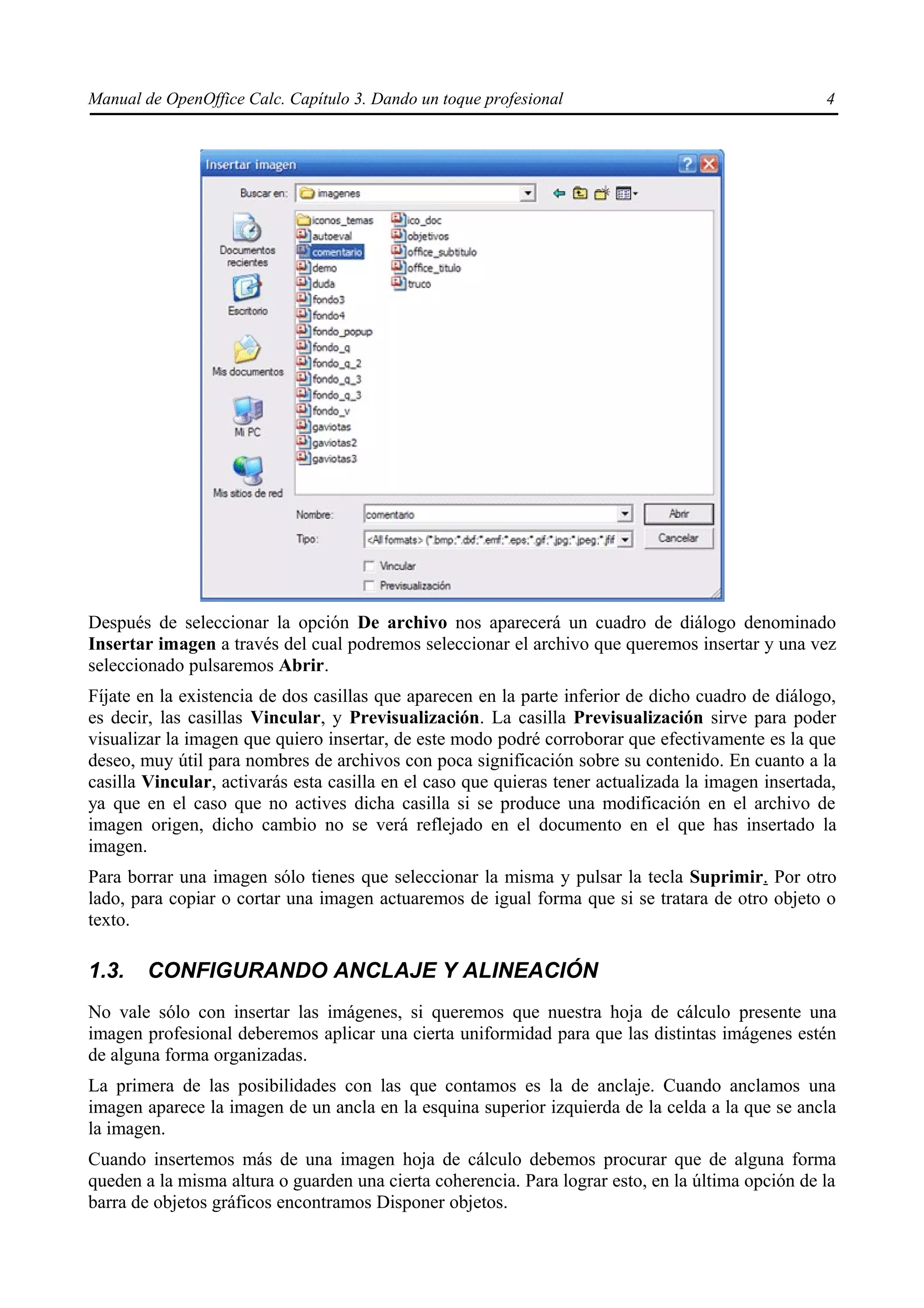 Manual de OpenOffice Calc. Capítulo 3. Dando un toque profesional                                   4




Después de seleccionar la opción De archivo nos aparecerá un cuadro de diálogo denominado
Insertar imagen a través del cual podremos seleccionar el archivo que queremos insertar y una vez
seleccionado pulsaremos Abrir.
Fíjate en la existencia de dos casillas que aparecen en la parte inferior de dicho cuadro de diálogo,
es decir, las casillas Vincular, y Previsualización. La casilla Previsualización sirve para poder
visualizar la imagen que quiero insertar, de este modo podré corroborar que efectivamente es la que
deseo, muy útil para nombres de archivos con poca significación sobre su contenido. En cuanto a la
casilla Vincular, activarás esta casilla en el caso que quieras tener actualizada la imagen insertada,
ya que en el caso que no actives dicha casilla si se produce una modificación en el archivo de
imagen origen, dicho cambio no se verá reflejado en el documento en el que has insertado la
imagen.
Para borrar una imagen sólo tienes que seleccionar la misma y pulsar la tecla Suprimir. Por otro
lado, para copiar o cortar una imagen actuaremos de igual forma que si se tratara de otro objeto o
texto.

1.3.    CONFIGURANDO ANCLAJE Y ALINEACIÓN
No vale sólo con insertar las imágenes, si queremos que nuestra hoja de cálculo presente una
imagen profesional deberemos aplicar una cierta uniformidad para que las distintas imágenes estén
de alguna forma organizadas.
La primera de las posibilidades con las que contamos es la de anclaje. Cuando anclamos una
imagen aparece la imagen de un ancla en la esquina superior izquierda de la celda a la que se ancla
la imagen.
Cuando insertemos más de una imagen hoja de cálculo debemos procurar que de alguna forma
queden a la misma altura o guarden una cierta coherencia. Para lograr esto, en la última opción de la
barra de objetos gráficos encontramos Disponer objetos.
 