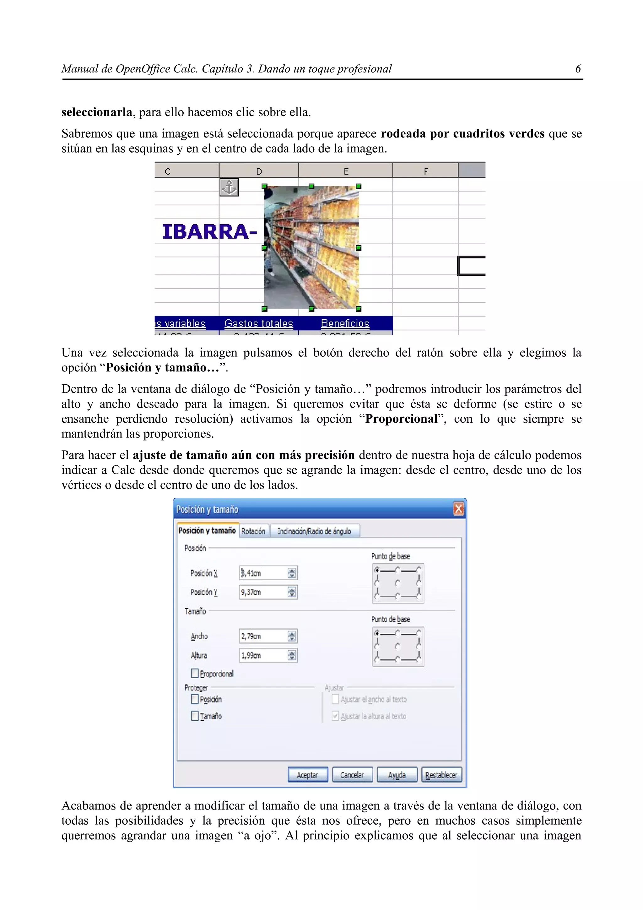 Manual de OpenOffice Calc. Capítulo 3. Dando un toque profesional                            6


seleccionarla, para ello hacemos clic sobre ella.
Sabremos que una imagen está seleccionada porque aparece rodeada por cuadritos verdes que se
sitúan en las esquinas y en el centro de cada lado de la imagen.




Una vez seleccionada la imagen pulsamos el botón derecho del ratón sobre ella y elegimos la
opción “Posición y tamaño…”.
Dentro de la ventana de diálogo de “Posición y tamaño…” podremos introducir los parámetros del
alto y ancho deseado para la imagen. Si queremos evitar que ésta se deforme (se estire o se
ensanche perdiendo resolución) activamos la opción “Proporcional”, con lo que siempre se
mantendrán las proporciones.
Para hacer el ajuste de tamaño aún con más precisión dentro de nuestra hoja de cálculo podemos
indicar a Calc desde donde queremos que se agrande la imagen: desde el centro, desde uno de los
vértices o desde el centro de uno de los lados.




Acabamos de aprender a modificar el tamaño de una imagen a través de la ventana de diálogo, con
todas las posibilidades y la precisión que ésta nos ofrece, pero en muchos casos simplemente
querremos agrandar una imagen “a ojo”. Al principio explicamos que al seleccionar una imagen
 