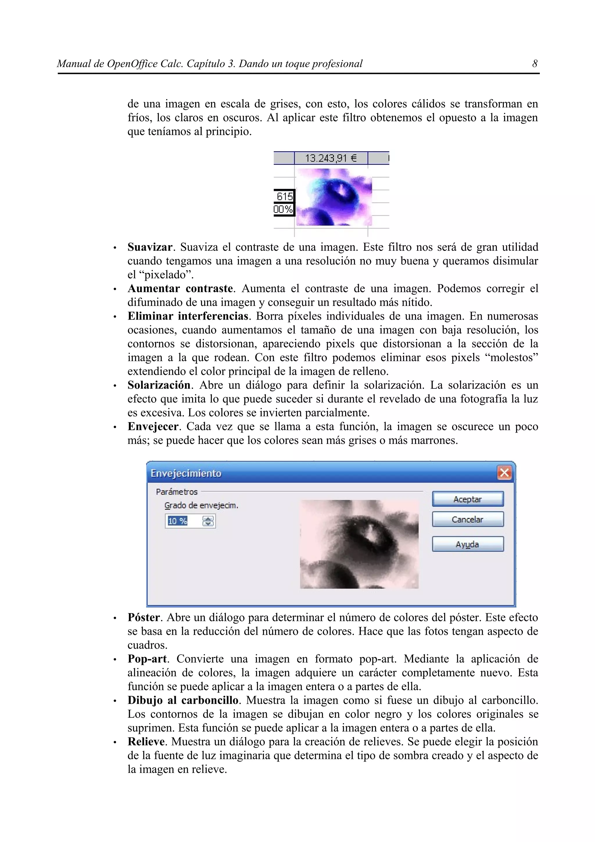 Manual de OpenOffice Calc. Capítulo 3. Dando un toque profesional                                  8


                de una imagen en escala de grises, con esto, los colores cálidos se transforman en
                fríos, los claros en oscuros. Al aplicar este filtro obtenemos el opuesto a la imagen
                que teníamos al principio.




            •   Suavizar. Suaviza el contraste de una imagen. Este filtro nos será de gran utilidad
                cuando tengamos una imagen a una resolución no muy buena y queramos disimular
                el “pixelado”.
            •   Aumentar contraste. Aumenta el contraste de una imagen. Podemos corregir el
                difuminado de una imagen y conseguir un resultado más nítido.
            •   Eliminar interferencias. Borra píxeles individuales de una imagen. En numerosas
                ocasiones, cuando aumentamos el tamaño de una imagen con baja resolución, los
                contornos se distorsionan, apareciendo pixels que distorsionan a la sección de la
                imagen a la que rodean. Con este filtro podemos eliminar esos pixels “molestos”
                extendiendo el color principal de la imagen de relleno.
            •   Solarización. Abre un diálogo para definir la solarización. La solarización es un
                efecto que imita lo que puede suceder si durante el revelado de una fotografía la luz
                es excesiva. Los colores se invierten parcialmente.
            •   Envejecer. Cada vez que se llama a esta función, la imagen se oscurece un poco
                más; se puede hacer que los colores sean más grises o más marrones.




            •   Póster. Abre un diálogo para determinar el número de colores del póster. Este efecto
                se basa en la reducción del número de colores. Hace que las fotos tengan aspecto de
                cuadros.
            •   Pop-art. Convierte una imagen en formato pop-art. Mediante la aplicación de
                alineación de colores, la imagen adquiere un carácter completamente nuevo. Esta
                función se puede aplicar a la imagen entera o a partes de ella.
            •   Dibujo al carboncillo. Muestra la imagen como si fuese un dibujo al carboncillo.
                Los contornos de la imagen se dibujan en color negro y los colores originales se
                suprimen. Esta función se puede aplicar a la imagen entera o a partes de ella.
            •   Relieve. Muestra un diálogo para la creación de relieves. Se puede elegir la posición
                de la fuente de luz imaginaria que determina el tipo de sombra creado y el aspecto de
                la imagen en relieve.
 