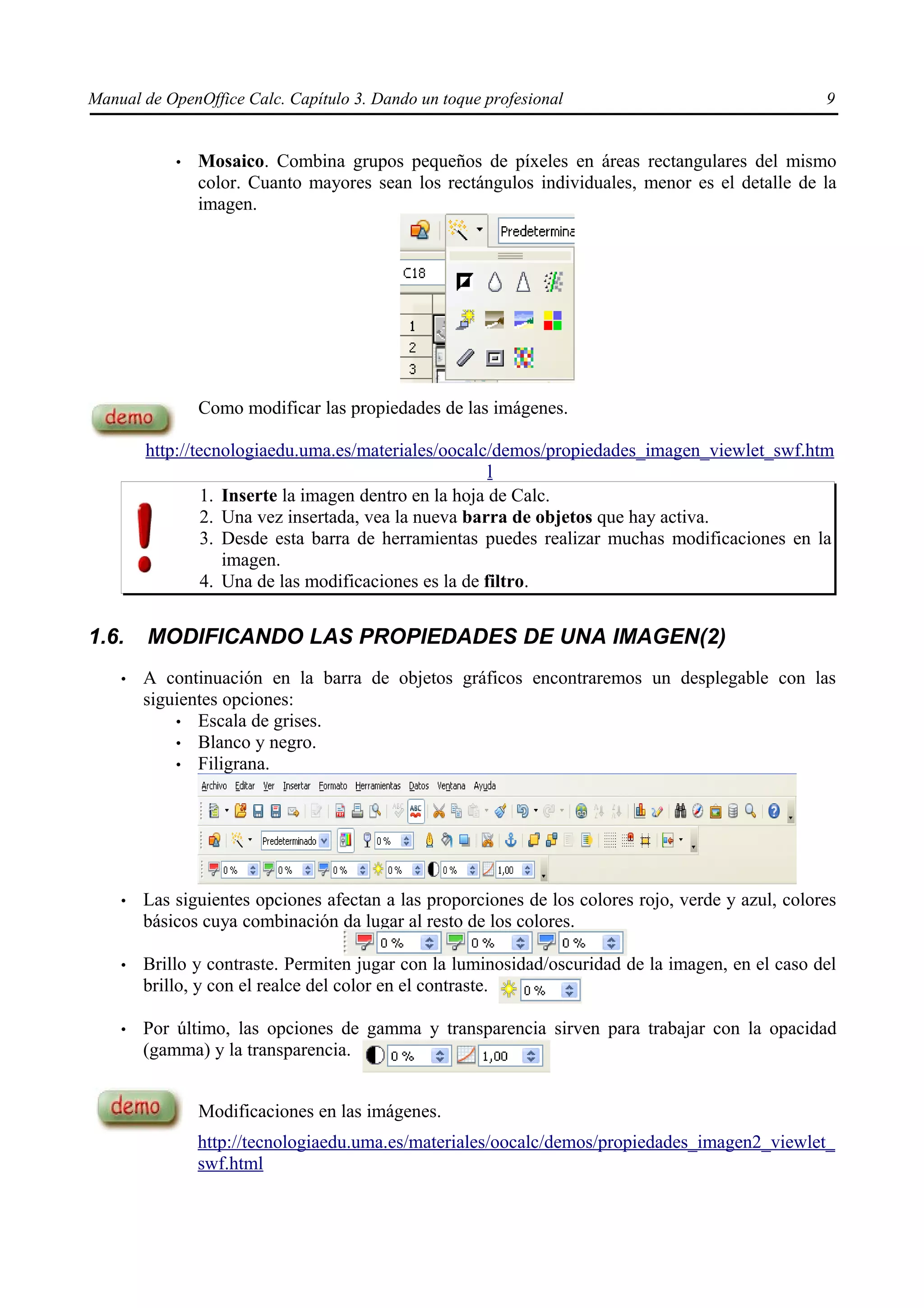 Manual de OpenOffice Calc. Capítulo 3. Dando un toque profesional                                  9


            •   Mosaico. Combina grupos pequeños de píxeles en áreas rectangulares del mismo
                color. Cuanto mayores sean los rectángulos individuales, menor es el detalle de la
                imagen.




                Como modificar las propiedades de las imágenes.

        http://tecnologiaedu.uma.es/materiales/oocalc/demos/propiedades_imagen_viewlet_swf.htm
                                                        l
                 1. Inserte la imagen dentro en la hoja de Calc.
                 2. Una vez insertada, vea la nueva barra de objetos que hay activa.
                 3. Desde esta barra de herramientas puedes realizar muchas modificaciones en la
                    imagen.
                 4. Una de las modificaciones es la de filtro.


1.6.    MODIFICANDO LAS PROPIEDADES DE UNA IMAGEN(2)
    •   A continuación en la barra de objetos gráficos encontraremos un desplegable con las
        siguientes opciones:
            • Escala de grises.
            • Blanco y negro.
            • Filigrana.




    •   Las siguientes opciones afectan a las proporciones de los colores rojo, verde y azul, colores
        básicos cuya combinación da lugar al resto de los colores.

    •   Brillo y contraste. Permiten jugar con la luminosidad/oscuridad de la imagen, en el caso del
        brillo, y con el realce del color en el contraste.

    •   Por último, las opciones de gamma y transparencia sirven para trabajar con la opacidad
        (gamma) y la transparencia.


                Modificaciones en las imágenes.
                http://tecnologiaedu.uma.es/materiales/oocalc/demos/propiedades_imagen2_viewlet_
                swf.html
 