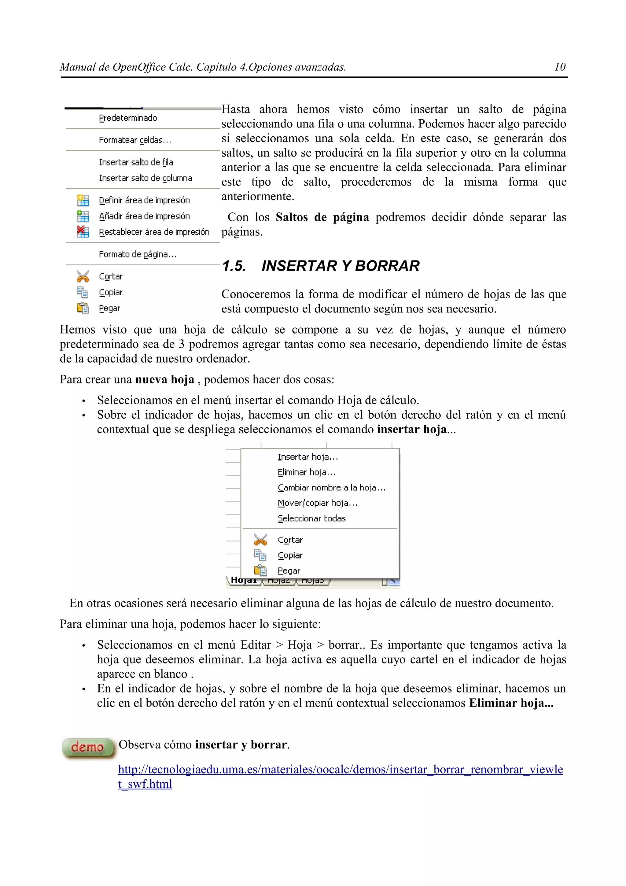 Manual de OpenOffice Calc. Capítulo 4.Opciones avanzadas.                                          10


                                Hasta ahora hemos visto cómo insertar un salto de página
                                seleccionando una fila o una columna. Podemos hacer algo parecido
                                si seleccionamos una sola celda. En este caso, se generarán dos
                                saltos, un salto se producirá en la fila superior y otro en la columna
                                anterior a las que se encuentre la celda seleccionada. Para eliminar
                                este tipo de salto, procederemos de la misma forma que
                                anteriormente.
                                 Con los Saltos de página podremos decidir dónde separar las
                                páginas.

                                1.5.    INSERTAR Y BORRAR
                                Conoceremos la forma de modificar el número de hojas de las que
                                está compuesto el documento según nos sea necesario.
Hemos visto que una hoja de cálculo se compone a su vez de hojas, y aunque el número
predeterminado sea de 3 podremos agregar tantas como sea necesario, dependiendo límite de éstas
de la capacidad de nuestro ordenador.
Para crear una nueva hoja , podemos hacer dos cosas:
    •   Seleccionamos en el menú insertar el comando Hoja de cálculo.
    •   Sobre el indicador de hojas, hacemos un clic en el botón derecho del ratón y en el menú
        contextual que se despliega seleccionamos el comando insertar hoja...




 En otras ocasiones será necesario eliminar alguna de las hojas de cálculo de nuestro documento.
Para eliminar una hoja, podemos hacer lo siguiente:
    •   Seleccionamos en el menú Editar > Hoja > borrar.. Es importante que tengamos activa la
        hoja que deseemos eliminar. La hoja activa es aquella cuyo cartel en el indicador de hojas
        aparece en blanco .
    •   En el indicador de hojas, y sobre el nombre de la hoja que deseemos eliminar, hacemos un
        clic en el botón derecho del ratón y en el menú contextual seleccionamos Eliminar hoja...


            Observa cómo insertar y borrar.
            http://tecnologiaedu.uma.es/materiales/oocalc/demos/insertar_borrar_renombrar_viewle
            t_swf.html
 