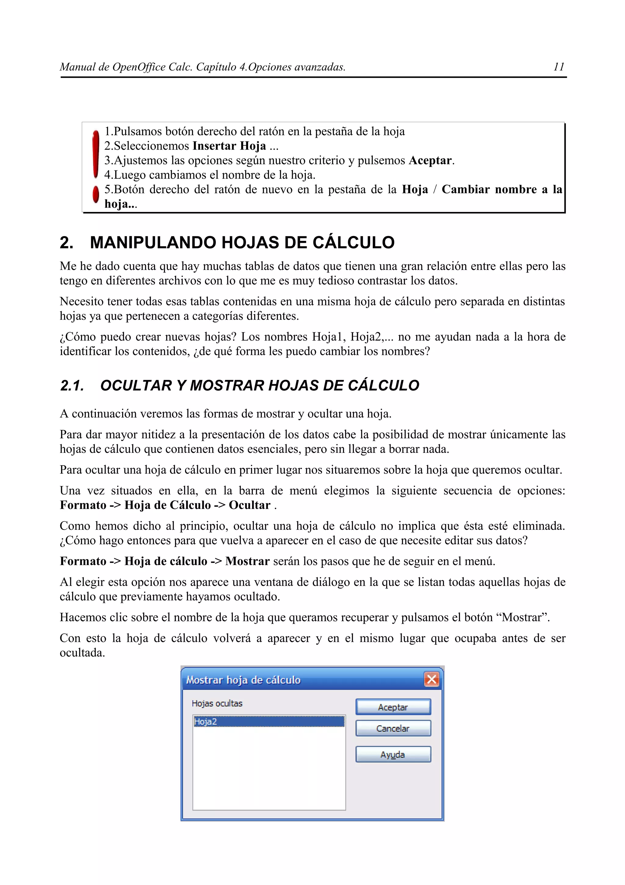 Manual de OpenOffice Calc. Capítulo 4.Opciones avanzadas.                                        11




        1.Pulsamos botón derecho del ratón en la pestaña de la hoja
        2.Seleccionemos Insertar Hoja ...
        3.Ajustemos las opciones según nuestro criterio y pulsemos Aceptar.
        4.Luego cambiamos el nombre de la hoja.
        5.Botón derecho del ratón de nuevo en la pestaña de la Hoja / Cambiar nombre a la
        hoja...


2. MANIPULANDO HOJAS DE CÁLCULO
Me he dado cuenta que hay muchas tablas de datos que tienen una gran relación entre ellas pero las
tengo en diferentes archivos con lo que me es muy tedioso contrastar los datos.
Necesito tener todas esas tablas contenidas en una misma hoja de cálculo pero separada en distintas
hojas ya que pertenecen a categorías diferentes.
¿Cómo puedo crear nuevas hojas? Los nombres Hoja1, Hoja2,... no me ayudan nada a la hora de
identificar los contenidos, ¿de qué forma les puedo cambiar los nombres?

2.1.   OCULTAR Y MOSTRAR HOJAS DE CÁLCULO
A continuación veremos las formas de mostrar y ocultar una hoja.
Para dar mayor nitidez a la presentación de los datos cabe la posibilidad de mostrar únicamente las
hojas de cálculo que contienen datos esenciales, pero sin llegar a borrar nada.
Para ocultar una hoja de cálculo en primer lugar nos situaremos sobre la hoja que queremos ocultar.
Una vez situados en ella, en la barra de menú elegimos la siguiente secuencia de opciones:
Formato -> Hoja de Cálculo -> Ocultar .
Como hemos dicho al principio, ocultar una hoja de cálculo no implica que ésta esté eliminada.
¿Cómo hago entonces para que vuelva a aparecer en el caso de que necesite editar sus datos?
Formato -> Hoja de cálculo -> Mostrar serán los pasos que he de seguir en el menú.
Al elegir esta opción nos aparece una ventana de diálogo en la que se listan todas aquellas hojas de
cálculo que previamente hayamos ocultado.
Hacemos clic sobre el nombre de la hoja que queramos recuperar y pulsamos el botón “Mostrar”.
Con esto la hoja de cálculo volverá a aparecer y en el mismo lugar que ocupaba antes de ser
ocultada.
 