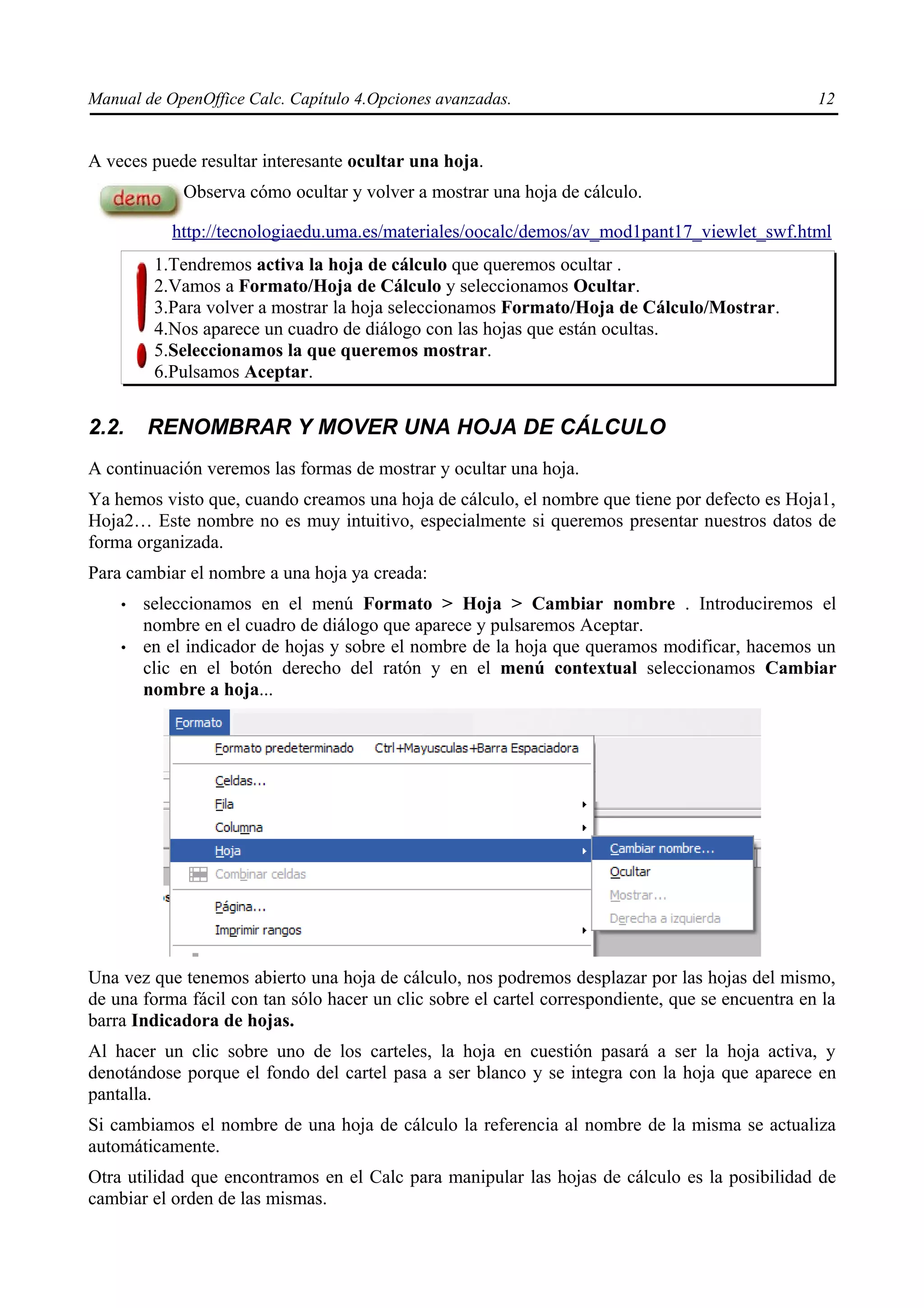 Manual de OpenOffice Calc. Capítulo 4.Opciones avanzadas.                                         12


A veces puede resultar interesante ocultar una hoja.
             Observa cómo ocultar y volver a mostrar una hoja de cálculo.

           http://tecnologiaedu.uma.es/materiales/oocalc/demos/av_mod1pant17_viewlet_swf.html
         1.Tendremos activa la hoja de cálculo que queremos ocultar .
         2.Vamos a Formato/Hoja de Cálculo y seleccionamos Ocultar.
         3.Para volver a mostrar la hoja seleccionamos Formato/Hoja de Cálculo/Mostrar.
         4.Nos aparece un cuadro de diálogo con las hojas que están ocultas.
         5.Seleccionamos la que queremos mostrar.
         6.Pulsamos Aceptar.


2.2.    RENOMBRAR Y MOVER UNA HOJA DE CÁLCULO
A continuación veremos las formas de mostrar y ocultar una hoja.
Ya hemos visto que, cuando creamos una hoja de cálculo, el nombre que tiene por defecto es Hoja1,
Hoja2… Este nombre no es muy intuitivo, especialmente si queremos presentar nuestros datos de
forma organizada.
Para cambiar el nombre a una hoja ya creada:
    •   seleccionamos en el menú Formato > Hoja > Cambiar nombre . Introduciremos el
        nombre en el cuadro de diálogo que aparece y pulsaremos Aceptar.
    •   en el indicador de hojas y sobre el nombre de la hoja que queramos modificar, hacemos un
        clic en el botón derecho del ratón y en el menú contextual seleccionamos Cambiar
        nombre a hoja...




Una vez que tenemos abierto una hoja de cálculo, nos podremos desplazar por las hojas del mismo,
de una forma fácil con tan sólo hacer un clic sobre el cartel correspondiente, que se encuentra en la
barra Indicadora de hojas.
Al hacer un clic sobre uno de los carteles, la hoja en cuestión pasará a ser la hoja activa, y
denotándose porque el fondo del cartel pasa a ser blanco y se integra con la hoja que aparece en
pantalla.
Si cambiamos el nombre de una hoja de cálculo la referencia al nombre de la misma se actualiza
automáticamente.
Otra utilidad que encontramos en el Calc para manipular las hojas de cálculo es la posibilidad de
cambiar el orden de las mismas.
 